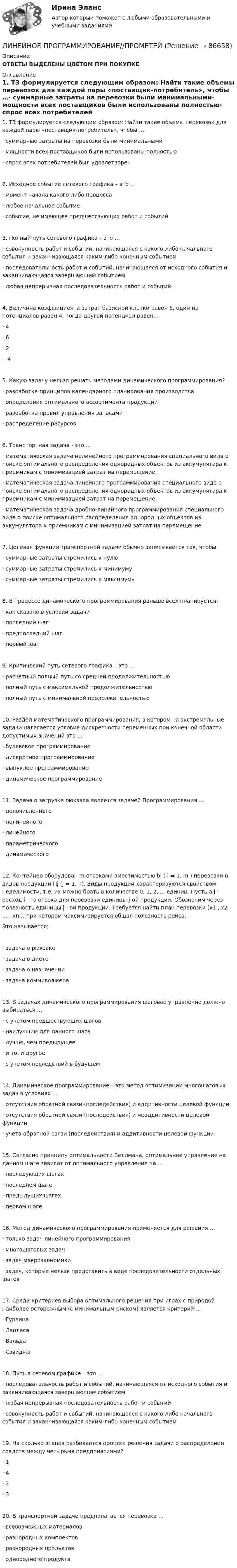     
            Описание
            ОТВЕТЫ ВЫДЕЛЕНЫ ЦВЕТОМ ПРИ ПОКУПКЕ 
            Оглавление
            1.     ТЗ формулируется следующим образом: Найти такие объемы перевозок для каждой пары «поставщик-потребитель», чтобы …·       суммарные затраты на перевозки были минимальными·       мощности всех поставщиков были использованы полностью·       спрос всех потребителей был удовлетворен2.     Исходное событие сетевого графика – это …·       момент начала какого-либо процесса·       любое начальное событие·       событие, не имеющее предшествующих работ и событий3.     Полный путь сетевого графика – это …·       совокупность работ и событий, начинающаяся с какого-либо начального события и заканчивающаяся каким-либо конечным событием·       последовательность работ и событий, начинающаяся от исходного события и заканчивающаяся завершающим событием·       любая непрерывная последовательность работ и событий4.     Величина коэффициента затрат базисной клетки равен 6, один из потенциалов равен 4. Тогда другой потенциал равен…·       4 ·       6·       2 ·       -45.     Какую задачу нельзя решать методами динамического программирования?·       разработка принципов календарного планирования производства·       определения оптимального ассортимента продукции ·       разработка правил управления запасами ·       распределение ресурсов6.     Транспортная задача - это ...·       математическая задача нелинейного программирования специального вида о поиске оптимального распределения однородных объектов из аккумулятора к приемникам с минимизацией затрат на перемещение·       математическая задача линейного программирования специального вида о поиске оптимального распределения однородных объектов из аккумулятора к приемникам с минимизацией затрат на перемещение·       математическая задача дробно-линейного программирования специального вида о поиске оптимального распределения однородных объектов из аккумулятора к приемникам с минимизацией затрат на перемещение7.     Целевая функция транспортной задачи обычно записывается так, чтобы·       суммарные затраты стремились к нулю·       суммарные затраты стремились к минимуму·       суммарные затраты стремились к максимуму8.     В процессе динамического программирования раньше всех планируется:·       как сказано в условии задачи·       последний шаг·       предпоследний шаг·       первый шаг9.     Критический путь сетевого графика – это …·       расчетный полный путь со средней продолжительностью·       полный путь с максимальной продолжительностью·       полный путь с минимальной продолжительностью10.  Раздел математического программирования, в котором на экстремальные задачи налагается условие дискретности переменных при конечной области допустимых значений это …·       булевское программирование·       дискретное программирование·       выпуклое программирование·       динамическое программирование11.  Задача о загрузке рюкзака является задачей Программирования …·       целочисленного·       нелинейного·       линейного·       параметрического·       динамического12.  Контейнер оборудован m отсеками вместимостью bi ( i = 1, m ) перевозки n видов продукции Пj (j = 1, n). Виды продукции характеризуются свойством неделимости, т.е. их можно брать в количестве 0, 1, 2, ... единиц. Пусть aij - расход i - го отсека для перевозки единицы j-ой продукции. Обозначим через полезность единицы j - ой продукции. Требуется найти план перевозки (x1 , x2 , … , xn ). при котором максимизируется общая полезность рейса.Это называется: ·       задача о рюкзаке                                     ·       задача о диете ·       задача о назначении  ·       задача коммивояжера13.  В задачах динамического программирования шаговое управление должно выбираться …·       с учетом предшествующих шагов·       наилучшим для данного шага·       лучше, чем предыдущее·       и то, и другое·       с учетом последствий в будущем14.  Динамическое программирование – это метод оптимизации многошаговых задач в условиях …·       отсутствия обратной связи (последействия) и аддитивности целевой функции·       отсутствия обратной связи (последействия) и неаддитивности целевой функции·       учета обратной связи (последействия) и аддитивности целевой функции15.  Согласно принципу оптимальности Беллмана, оптимальное управление на данном шаге зависит от оптимального управления на … ·       последующих шагах ·       последнем шаге ·       предыдущих шагах ·       первом шаге16.  Метод динамического программирования применяется для решения …·       только задач линейного программирования·       многошаговых задач·       задач макроэкономики·       задач, которые нельзя представить в виде последовательности отдельных шагов17.  Среди критериев выбора оптимального решения при играх с природой наиболее осторожным (с минимальным риском) является критерий … ·       Гурвица ·       Лапласа ·       Вальда ·       Сэвиджа18.  Путь в сетевом графике – это …·       последовательность работ и событий, начинающаяся от исходного события и заканчивающаяся завершающим событием·       любая непрерывная последовательность работ и событий·       совокупность работ и событий, начинающаяся с какого-либо начального события и заканчивающаяся каким-либо конечным событием19.  На сколько этапов разбивается процесс решения задачи о распределении средств между четырьмя предприятиями? ·       1 ·       4 ·       2 ·       320.  В транспортной задаче предполагается перевозка …·       всевозможных материалов ·       разнородных комплектов ·       разнородных продуктов ·       однородного продукта  
            
            
            Линейное программирование ЗадачаЛИНЕЙНОЕ ПРОГРАММИРОВАНИЕ//ПРОМЕТЕЙЛинейный гармонический осциллятор совершает колебания. График временной зависимости проекции его координаты представлен на рисунке Нарисуйте график, правильно отражающий зависимость проекции ускорения от времениЛинейный коэффициент корреляции именуется коэффициентом …  Линейный коэффициент корреляции показывает…Линейчатый спектр характерен для: Выберите один ответ: a.газоразрядного источника света b.лампы накаливания c.теплового источника света d.светоразрядного источника светаЛинза из крона (n_k=1,5) лежит на пластинке, одна половина которой сделана из того же крона, а другая из флинта (n_ф=1,7). Прислойка между линзой и пластинкой заполнена сероуглеродом (n=1,63). Описать характер ньютоновских колец в отраженном и проходящем свете.💯 Линейная алгебра.ти (правильные ответы на тест Синергия / МОИ / МТИ / МосАП)Линейная алгебра.ти (тест с ответами Синергия/МОИ/ МТИ)Линейная алгебра.ти. (тест с ответами)   «Синергия» / МТИ.Линейная алгебра  тк 6Линейная скорость V1 точки, находящейся на ободе вращающегося диска, в три раза больше, чем линейная скорость V2 точки, находящейся на 6 см ближе к его оси. Определить радиус диска.Линейная скорость вентилятора веялки на его периферии должна быть 9 м/с. С каким угловым ускорением вращается вентилятор веялки, если его диаметр 1,2 м и он достигает этой скорости через 3 мин? Сколько оборотов сделает за это время вентилятор?Линейная скорость точек на окружности вращающегося диска u1 = 3 м/с. Точки, расположенные на 10 см ближе к оси, имеют линейную скорость u2 = 2 м/с. Сколько оборотов в секунду делает диск?