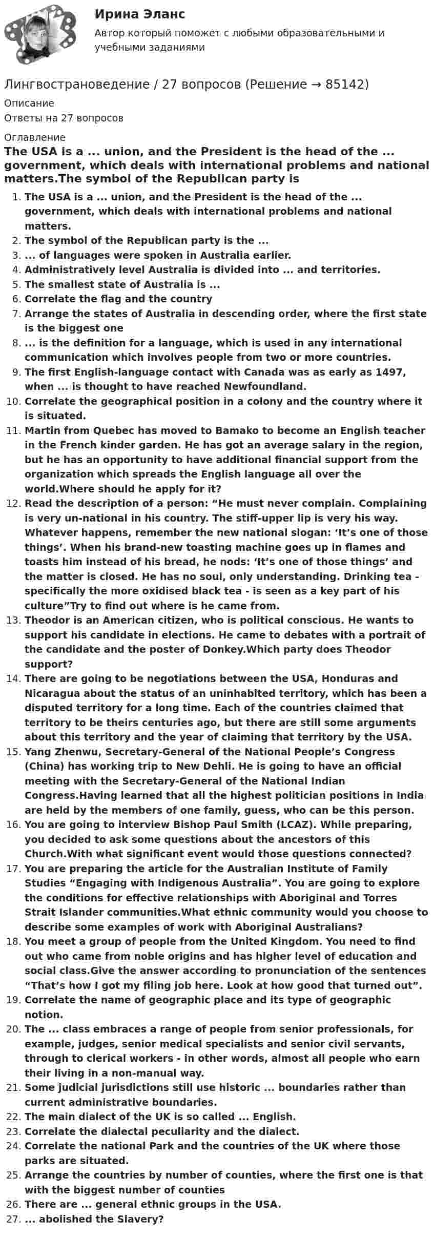      
            Описание
            Ответы на 27 вопросов 
            Оглавление
            The USA is a ... union, and the President is the head of the ... government, which deals with international problems and national matters.The symbol of the Republican party is the ...... of languages were spoken in Australia earlier.Administratively level Australia is divided into ... and territories.The smallest state of Australia is ...Correlate the flag and the countryArrange the states of Australia in descending order, where the first state is the biggest one... is the definition for a language, which is used in any international communication which involves people from two or more countries.The first English-language contact with Canada was as early as 1497, when ... is thought to have reached Newfoundland.Correlate the geographical position in a colony and the country where it is situated.Martin from Quebec has moved to Bamako to become an English teacher in the French kinder garden. He has got an average salary in the region, but he has an opportunity to have additional financial support from the organization which spreads the English language all over the world.Where should he apply for it?Read the description of a person: “He must never complain. Complaining is very un-national in his country. The stiff-upper lip is very his way. Whatever happens, remember the new national slogan: ‘It’s one of those things’. When his brand-new toasting machine goes up in flames and toasts him instead of his bread, he nods: ‘It’s one of those things’ and the matter is closed. He has no soul, only understanding. Drinking tea - specifically the more oxidised black tea - is seen as a key part of his culture”Try to find out where is he came from.Theodor is an American citizen, who is political conscious. He wants to support his candidate in elections. He came to debates with a portrait of the candidate and the poster of Donkey.Which party does Theodor support?There are going to be negotiations between the USA, Honduras and Nicaragua about the status of an uninhabited territory, which has been a disputed territory for a long time. Each of the countries claimed that territory to be theirs centuries ago, but there are still some arguments about  this territory and the year of claiming that territory by the USA.Yang Zhenwu, Secretary-General of the National People’s Congress (China) has working trip to New Dehli. He is going to have an official meeting with the Secretary-General of the National Indian Congress.Having learned that all the highest politician positions in India are held by the members of one family, guess, who can be this person.You are going to interview Bishop Paul Smith (LCAZ). While preparing, you decided to ask some questions about the ancestors of this Church.With what significant event would those questions connected?You are preparing the article for the Australian Institute of Family Studies “Engaging with Indigenous Australia”. You are going to explore the conditions for effective relationships with Aboriginal and Torres Strait Islander communities.What ethnic community would you choose to describe some examples of work with Aboriginal Australians?You meet a group of people from the United Kingdom. You need to find out who came from noble origins and has higher level of education and social class.Give the answer according to pronunciation of the sentences “That’s how I got my filing job here. Look at how good that turned out”.Correlate the name of geographic place and its type of geographic notion.The ... class embraces a range of people from senior professionals, for example, judges, senior medical specialists and senior civil servants, through to clerical workers - in other words, almost all people who earn their living in a non-manual way.Some judicial jurisdictions still use historic ... boundaries rather than current administrative boundaries.The main dialect of the UK is so called ... English.Correlate the dialectal peculiarity and the dialect.Correlate the national Park and the countries of the UK where those parks are situated.Arrange the countries by number of counties, where the first one is that with the biggest number of countiesThere are ... general ethnic groups in the USA.... abolished the Slavery?  
            
            
            ЛингвострановедениеЛингвострановедение / 27 вопросовЛингвострановедение (Темы 1-4) тест с ответами Синергия/МОИ/ МТИ /МОСАПЛингострановедение// СИНЕРГИЯ//МОСаплинейная алгебраЛинейная алгебраЛинейная алгебраЛимит бюджетных обязательств во второй квартал финансового года был доведен до бюджетного учреждения в сумме 650 тыс. рублей. Однако в течение второго квартала этот лимит бюджетных обязательств не был профинансирован в полном объеме, а лишь на 50%.Лимит, установленный банком на 20 г., составляет 40 000 руб. Лимская декларация руководящих принципов контроля принята в …Лимская декларация руководящих принципов контроля устанавливает в качестве ... аудита надлежащее и эффективное использование государственных средств, развитие эффективного финансового управления, надлежащего исполнения административной деятельности,Лингвистический анализ художественного текста ответы на тестыЛингвистическое обеспечение информационных систем – это совокупность, таких средств, как … (укажите 3 варианта ответа)Лингводидактика. Лингвистика. Синергия. 7 семестр. 2023г.
