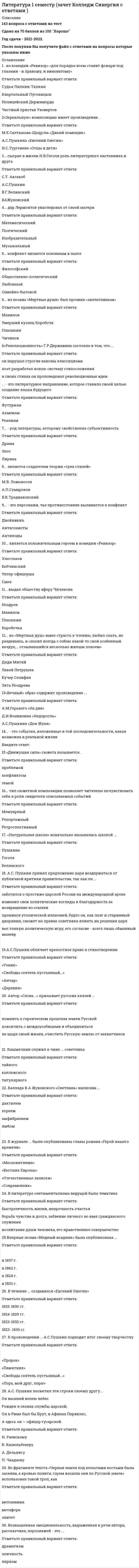   
          Описание
          89 вопросов с ответамиПоследний раз тест был сдан на 90 баллов из 100 (Отлично).Год сдачи -2017-2021.После покупки Вы получите файл с ответами на вопросы которые указаны ниже:***(Если нужна помощь с другими предметами или сдачей тестов онлайн, пишите в личные сообщения) 
          Оглавление
          1 Первое издание «Слова о полку Игореве» вышло ... *в 1780 г. *в 1800 г. *в 1812 г.2. Прочитайте отрывок из романа Ф.М.Достоевского «Преступление и наказание»:«Никакой хозяйки, в сущности, он не боялся, что бы та ни замышляла против него. Но останавливаться на лестнице, слушать всякий вздор про всю эту обыденную дребедень, до которой ему нет никакого дела, все эти приставания о платеже, угрозы, жалобы, и при этом самому изворачиваться, извиняться, лгать. - нет уж. лучше проскользнуть как-нибудь кошкой по лестнице и улизнуть, чтобы никто не видал».В этом фрагменте представлен такой прием психологизма, как...*внутренний монолог*авторский комментарий*несобственно-прямая речь3. Возвышенная эмоциональность, выраженная в речи автора, рассказчика, персонажей – это … *эпичность *драматизм *лиризм4. … – это события, изложенные в той последовательности, какая возможна в реальной жизни5. ... из «Мертвых душ» имел страсть к чтению, любил спать, не раздеваясь, и «носил всегда с собою какой-то свой особенный воздух,... отзывавшийся несколько жилым покоем»*Лакей Петрушка*Кучер Селифан*Дядя Митяй*Зять Ноздрева6.  «Революционность» Г.Р.Державина состояла в том, что ...*в своих стихах он проповедовал революционные идеи*поэт разработал новую систему стихосложения*он нарушал строгие каноны классицизма7. Прочитайте отрывок из стихотворения И.Бродского: Ни страны, ни погоста Не хочу выбирать. На Васильевский остров Я приду умирать. Эти стихи написаны ...*анапестом*дактилем*амфибрахием8. Над образом … Лермонтов работал всю жизнь*Демона*Купца Калашникова*Мцыри*Печорина9. Поэмы Лермонтова «Мцыри», «Демон» относятся к такому литературному направлению, как … *сентиментализм*классицизм*реализм *романтизм 10. По поводу произведения ... написаны строки: Успех нас первый окрылил. Старик Державин нас заметил И, в гроб сходя, благословил*«Воспоминания в Царском Селе»*«Вольность»*«Герой»*«Лицинию»11. Пьеса Д.И.Фонвизина «Недоросль» была написана … *в 1780 г. *в 1781 г. *в1782 г.12. Название ... отражает идею произведения* «На всякого мудреца довольно простоты»* «На холмах Грузии лежит ночная мгла...»* «Капитанская дочка»* «Господин из Сан-Франциско»13. Произведение ... было написано Лермонтовым по воспоминаниям его родственника*ААСтолыпина*«Боярин Орша»*«Бородино»*«Спор»*«Мцыри»14. Полное издание комедии А.С.Грибоедова «Горе от ума» вышло ...*1862*1824*1822*183315. М.Ю. Лермонтов посвятил ... эти строкиИ так пожертвовал я годы Твоей улыбке и глазам...*Е. Сушковой*В. Лопухиной*Н. Ивановой*М.А. Щербатовой16. Прочитайте отрывок из стихотворения В А Жуковского «Море»: Когда же сбираются темные тучи, Чтоб ясное небо отнять у тебя —Ты бьешься, ты воешь, ты волны подъемлешь, Ты рвешь и терзаешь враждебную мглу...... является главным средством создания образа моря*Эпитет*Гипербола*Олицетворение17. Прочтите отрывок из поэмы «Мертвые души»:«Накушавшись чаю, он уселся перед столом, велел подать себе свечу, вынул из кармана афишу, поднес ее к свече и стал читать, прищуря немного правый глаз. Впрочем, замечательного немного было в афишке… однако же он прочел, добрался даже до цены партера и узнал, что афиша была напечатана в типографии губернского правления, потом переворотил на другую сторону: узнать, нет ли и там чего-нибудь, но, не нашедшего ничего, протер глаза, свернул опрятно и положил в свой ларчик, куда имел обыкновение складывать все, что ни попадалось».*герой пытался найти в афишке полезную для себя информацию о жителях города*автор показывает сходство Чичикова с Плюшкиным*Чичиков любил театр*Чичиков очень любил читать18 … очерчивает круг жизненных явлений, ото6ранных, отображенных и воспроизведенных автором19. Такое художественное средство, как ... использовано в данном отрывке: Но вот, насытясь разрушеньем И наглым буйством утомясь, Нева обратно повлеклась. Своим любуясь возмущеньем И покидая с небреженьем Свою добычу.*градация*литота *олицетворение*гипербола20. Жанр … Гете охарактеризовал как «одно необычайное происшествие»*романа*новеллы*Повести21. Письма героев романа относятся к лирическому жанру …*сонета*мадригала*послания*Эклоги22. В стихотворении … А.С.Пушкин заявляет, что автор – «сам свой высший суд»* «Поэт» * «В Сибирь»* «Поэту»* «Пора, мой друг, пора…»23. Секрет бессмертия комедии «Горе от ума» в том, что ...*проблематика комедии актуальна во все времена *меткий, афористичный язык комедии вошел в речь нескольких поколений, «разошелся» на пословицы и поговорки*комедия «Горе от ума» была первой русской пьесой, сочетавшей в себе элементы классицизма, романтизма и реализма*в комедии создан образ «лишнего человека» - «застрельщика», который «сломлен количеством старой силы», но побеждает «качеством новой» 24. Любовный конфликт перерастает в общественный в произведении …*А.С. Грибоедова «Горе от ума»*А.П.Чехова «Ионыч»*А.С.Пушкина «Метель»25. В произведении ... художественное пространство является условным *М.Е. Салтыкова Щедрина «Повесть о том, как один мужик двух генералов прокормил»*А.А.Блока «На железной дороге» *И.А.Бунина «Чистый понедельник»26. В произведении ... авторские отступления содержат автобиографический материал и служат для расширения исторических рамок романа, создания образа русской природы, описания быта и нравов столичного и поместного дворянства, культурной жизни русского общества начала 19 века, выражения взглядов автора на балы, моду, литературу, творчество, любовь, дружбу, счастье и т.д.*«Евгений Онегин» А.С.Пушкина*«Мертвые души» Н.В.Гоголя*«Война и мир» Л.Н.Толстого27. Высшим проявлением таланта Державина считается произведение …*«Бог»*«Памятник»*«Властителям и судьям»28. . ... - это литературное направление, которое ставило своей целью создание языка будущего *Акмеизм *Реализм *Футуризм 29. Идея стихотворения Жуковского «Море» заключается в том, что ...*человеку свойственно мечтать о несбыточном*гармония недолговечна, идеал недостижим*человек не может не стремиться к гармонии *человек должен жить земными заботами30. К понятию «архитектоника» относится термин «…»*эпиграф*антитеза*лейтмотив31. Глубокий духовный кризис Гоголя был вызван ... *непониманием и неприятием публикой поэмы Мертвы е души *конфликтом между духовными устремлениями Гоголя и его писательским даром резкой критикой В.Г. Белинского *запретами и преследованием цензуры32. Формулы речи «когда-то», «как-то раз», «в некие времена» представляют … время*неопределенное *историческое*точечное33. Линейную композицию имеет произведение ...*А.П.Чехова «Смерть чиновника» *Л.Н.Толстого «После бала»*А.С.Пушкина «Медный всадник»34. Такое художественное средство, как … привлечено автором для сатирического изображения действительности в отрывке: «В полиции было сделано распоряжение поймать мертвеца во что бы то ни стало, живого или мертвого, и наказать его, в пример другим, жесточайшим образом, и в том едва было даже не успели».*антитеза*оксюморон*гротеск*параллелизм35. Литературное направление начала XX в., характеризующееся демонстративным разрывом с традиционной культурой и классическим наследием, – это … 36. Прочитайте фрагмент из стихотворения А.А. Ахматовой «Сжала руки под темной вуалью...»:...Он вышел, шатаясь, Искривился мучительно рот... Я сбежала, перил не касаясь, Я бежала за ним до ворот. Задыхаясь, я крикнула: Шутка Все, что было. Уйдешь, я умру. Улыбнулся спокойно и жутко И сказал мне: Не стой на ветру.А.А. Ахматова использует в своем произведении такую форму психологического изображения, как ...*суммарно-обозначающий психологизм*скрытый психологизм *открытый психологизм37. ... из комедии «Ревизор» «для порядка всем ставит фонари под глазами - и правому, и виноватому»*Полицейский Держиморда*Квартальный Пуговицын*Судья Ляпкин-Тяпкин*Частный пристав Уховертов38. Главы романа «Герой нашего времени» расположены в последовательности:* «Бэла» – «Максим Максимыч» – «Тамань» – «Княжна Мери» – «Фаталист»* «Максим Максимыч» – «Бэла» – «Тамань» – «Княжна Мери» – «Фаталист»* «Тамань» – «Бэла» – «Максим Максимыч» – «Княжна Мери» – «Фаталист»* «Фаталист» – «Бэла» – «Тамань» – «Максим Максимыч» – «Княжна Мери»39. Литературное направление, представители которого стремились к изображению земного мира в его многообразии, конкретности, звучности, красочности, – это …*сентиментализм*акмеизм*Символизм40. Сюжет произведения А.С.Пушкина «Капитанская дочка» относится к … типу*смешанному (хроникально-концентрическому)*хроникальному*концентрическому41. B романе «Евгений Онегин» …*сюжетные линии (Онегин-Татьяна, Ленский – Ольга)*сюжетная линия (Онегин – Татьяна)*сюжетные линии (Онегин – Татьяна, Ленский – Ольга, Онегин – Ленский, Татьяна – Ольга)*сюжетные линии (Онегин – Татьяна, Ленский – Ольга, Онегин – Ленский)42. Произведение ... принесло Лермонтову всенародную славу* «Маскадар» * «Смерть поэта»* «Бородино»* «Герой нашего времени»43. Лермонтов не получал наград за участие в войне на Кавказе, потому что …*армейское начальство не имело права включать в наградные списки политически неблагонадежных офицеров*Лермонтов сам отказывался от наград*император считал его опасным вольнодумцем, недостойнымНаград*он не проявлял храбрости44. Жанр произведения «Капитанская дочка» - ...*исторический роман*авантюрный роман*психологический роман*историческая повесть45. В журнале … были опубликованы главы романа «Герой нашего времени»* «Современник»* «Московитянин»* «Отечественные записки»* «Вестник Европы»46. Сатира направлена на …*на осмеяние пороков человека*на обличение пороков общества*на изображение противоречий жизни47. Прочитайте реплики Е.Базарова и Р. Раскольникова:«Вы посмотрите, что за безобразное зрелище: червяк полураздавленный, а еще топорщится. И ведь тоже думал: обломаю дел много, не умру, куда! задача есть, ведь я гигант!» (И.С.Тургенев «Отцы и дети») «О, если б я был один, и никто не любил меня, и сам бы я никого никогда не любил! Не было бы всего этого!» (Ф.М.Достоевский «Преступление и наказание») Высказывания этих героев проникнуты ... пафосом*героическим *драматическим*трагическим48. В произведениях … время изображаемого действия и время повествования о нем всегда совпадают*лирики*эпоса*драмы49. ... написал прошение следующего содержания: «Такой-то-де семинарист, из церковничьих детей, убояся бездны премудрости, просит от неяоб увольнении»?*Вральман*Кутейкин *Цыфиркин50. Такое средство художественной выразительности, как использовано в данном отрывке: «Благодаря великодушному вспомоществованию петербургского климата болезнь пошла быстрее, чем можно было ожидать, и когда явился доктор, то он, пощупавши пульс, ничего не нашелся сделать, как только прописать припарку, единственно уже для того, чтобы больной не остался без благодетельной помощи медицины…» *ирония *оксюморон *литота *метонимия51. Идея стихотворения Жуковского «Море» заключается в том, что ...*человеку свойственно мечтать о несбыточном*гармония недолговечна, идеал недостижим*человек не может не стремиться к гармонии*человек должен жить земными заботами52. Башмачки служил в чине … советника*статского*титулярного*коллежского*тайного53. Стихотворение Державина «Памятник» написано …*хореем*дактилем*ямбом54. Произведение И.С. Тургенева «Хорь и Калиныч» из цикла «Записки охотника» относится к жанру …*новеллы*рассказа*очерка55. Род литературы, отражающий жизнь в действиях, совершающихся в настоящем, – это…56. Прочитайте миниатюру М.Пришвина: Запоздалая веснаЦветут сначала ландыши, потом шиповник: всему есть свое время цвести. Но бывает, целый месяц пройдет с тех пор, как отцветут ландыши, а где-нибудь в самой черной лесной глуши цветет себе один и благоухает. И так очень редко, но бывает и с человеком. Бывает, где-то в затишье в тени жизненной незнаемый человек, о нем думают: «отжил», и мимо пройдут. А он вдруг неожиданно выйдет, засветится и зацветет.Главным в системе образов данного текста является образ...*Человека*Весны*Ландыша57. Прозаический жанр, который предполагает развернутое повествование о жизни и развитии личности главного героя (героев) – это ...*Притча* роман*Очерк58. Медный всадник - это образ-..., обозначающий и личность Петра Великого, и величие его свершений, и неограниченную самодержавную власть.59. «Движущая сила» сюжета называется …*Проблемой*Темой*конфликтом60. В произведении с открытым финалом может отсутствовать .*завязка*развязка*кульминация61. Произведения А.С.Пушкина «Станционный смотритель», Н.В. Гоголя «Шинель», А.П.Чехова «Смерть чиновника» объединяет тема ... *социального неравенства *лишнего человека *страданий народа *маленького человека62. Для произведение «Горе от ума» А.С. Грибоедова и «Герой нашего времени» М.Ю. Лермонтова характерен … пафос*драматический*героический*сатирический63. Идея двоемирия свойственна …*романтизму и сентиментализму*романтизму и символизму64. Император Николай I вернул Пушкина из ссылки, так как... *своим решением Николай I хотел подчеркнуть разницу между собой и своим братом, Александром I *император надеялся поссорить поэта с друзьями *он не считал творчество Пушкина предосудительным, а самого поэта – политическинеблагонадежным *он хотел расположить к себе русское общество прощением опального поэта65. Литературный тип ... выведен в образе Евгения на страницах «Медного всадника»*«героя нашего времени»*«лишнего человека»* «маленького человека»*«сокровенного человека»66. Особенность композиции пьесы «Ревизор» является то, что …*за счет повторения однотипных эпизодов в начале и финале комедии образуется композиционное кольцо*ведущим композиционным принципом в комедии «Ревизор» является параллелизм*в пьесе нарушен композиционный принцип – единство действия*комедия построена на основе антитезы – противопоставления чиновничества и обиженныхнесправедливостью городской властью простых людей67. Заглавие … отражает тему художественного произведения*«Один день Ивана Денисовича»*«Свои люди - сочтемся»*«Не в свои сани не садись»*«Двенадцать»68. Пейзаж, интерьер, топонимические образы являются «материальным воплощением» понятия …*художественного пространства*художественного времени*образа человека69. Стихотворение «Памятник» Г.P. Державина создано в … году70. Выражение Державина «забавный русский слог» означает …*речь, изобилующая грамматическими ошибками*юмористический язык*живой, образный язык71. Стихотворения написаны в русле такого литературного направления, как …Где слог найду, чтоб описать прогулку, Шабли во льду, поджаренную булку И вишен спелых сладостных агат?(М.А. Кузмин) Мороженно! Солнце. Воздушный бисквит. Прозрачный стакан с ледяною водою. И в мир шоколада с румяной зарею, В молочные Альпы мечтанье летит. Но, ложечкой звякнув, умильно глядеть, – И в тесной беседке, средь пыльных акаций, Принять благосклонно от булочных граций В затейливой чашечке хрупкую снедь... Подруга шарманки, появится вдруг Бродячего ледника пестрая крышка – И с жадным вниманием смотрит мальчишка В чудесного холода полный сундук. И боги не ведают – что он возьмет: Алмазные сливки иль вафлю с начинкой? Но быстро исчезнет под тонкой лучинкой, Сверкая на солнце, божественный лед. 1914 (О.Э. Мандельштам)*акмеизм*сентиментализм*романтизм 72. …– это совокупность индивидуальных свойств отдельной личности73. В стихотворении А.С. Пушкина … создан романтический пейзаж*«Туча»*«Зимнее утро»*«Обвал»*«Зимний вечер»74. Прочитайте отрывок из стихотворения поэта 18 века:Лице свое скрывает день; Поля покрыла мрачна ночь; Взошла на горы черна тень; Лучи от нас склонились прочь; Открылась бездна звезд полна; Звездам числа нет, бездне дна.Это произведение относится к такому литературному направлению, как …*сентиментализм*классицизм*романтизм75. Неверно, что к литературным направлениям относится…*Реализм*кубофутуризм*Акмеизм76. B литературе сентиментализма ведущей была тематика –…*воспитание души человека, его нравственное совершенство*быстротечность жизни, непрочность счастья*борьба чувства и долга, забвение личного во имя гражданского служения77. Прочитайте миниатюру Владимира Солоухина:Для художника весь материал, - а он в объеме не имеет пределов, ибо в конечном счете он - сама жизнь, - это как обыкновенное солнце. Его много, оно везде. Оно обладает своими качествами: теплое, светлое. Однако, чтобы резко проявить его основное качество, чтобы воочию показать, что солнце – это огонь, мы должны собрать его рассеянные лучи в пучок при помощи двояковыпуклой линзы. Образуется маленькая ослепительно-яркая точка, от которой тотчас начинает куриться дымок.Это произведение посвящено теме ...*Творчества*Горения*отношения писателя к жизни *солнца78. Небольшое повествовательное произведение назидательного характера, содержащее нравственное или религиозное поучение, основанное на широком обобщении и использовании аллегорий, называется*рассказом*притчей*очерком79. … – литературное направление, основной принцип которого «поучать развлекая»*Классицизм*Романтизм*Сентиментализм80. Неверно, что …*отсутствие ограничений в объеме – признак эпического произведения*обусловленность требованиями и правилами сценического искусства – признак драматического произведения*наличие сюжета – основной признак лирического произведения81. Прочитайте текст:«Верхом на борзом иноходце разбежался он хмельной в каменны ворота. Мужик был рослый, ворота низки, забыл наклониться. Как хватит себя лбом о притолку, индо пригнуло дядю к похвям потылицею, и бодрый конь вынес его из ворот к крыльцу навзничь. Я хотел бы знать, есть ли на свете ученый лоб, который бы от такого тумака не развалился; а дядя, вечная ему память, протрезвясь, спросил только, целы ли ворота?»Эту историю рассказывает …*Митрофан*Скотинин*Стародум82. «Лишний человек» как тип представляет …*человека невысокого социального положения и происхождения, не одаренного выдающимисяспособностями, не отличающегося силой характера, но при этом доброго, никому не делающего зла, безобидного*человека значительных способностей, который не в состоянии реализовать свои таланты на государственном или общественном поприще, что приводит его к скуке и саморазрушительному поведению*человека благородного происхождения, жертвующего своим общественным положением ради чести и торжества справедливости83. В произведение … открытое пространство становится как знаком свободы, так и знаком безысходности*А.С.Пушкина «Узник»*М.Ю.Лермонтова «Мцыри»*Ф.М. Достоевского «Преступление и наказание»84. В произведении … отражен пушкинский идеал женской красоты*«Сожженное письмо»*«Мадонна»*«Я Вас любил…»*«На холмах Грузии…»85. Литературное направление второй половины XVIII – начала XIX в., возникшее как реакция на жесткие установки классицизма и признающее основной природы человека не разум, а чувства, – это86. Символом русской души и идеального женского начала стал образ ...*Татьяны Лариной*Сонечки Мармеладовой*Ольги Ильинской87. Лиро-эпическим является произведение …*Н.А.Некрасова «Тройка»*А.С.Пушкина «Евгений Онегин»*М.А. Шолохова «Тихий Дон»88. ... заключает в себе некую тайну, намек, позволяющий лишь догадываться о том, что имеется в виду, о чем хотел сказать автор89.Эпизод показывает, что … произведения А.С. Пушкина «Эхо» и «Осень» объединяет мотив …*любви*творчества*вольности*дружбы 
          Список литературы
          1 Тема 1. Теория литературы 2 Тема 2. Система образов в художественном произведении 3 Тема З. Литературные приемы и средства выразительности 4 Тема 4. История литературы: от памятников Древней Руси к Классицизму 5 Тема 5. Литература 1-й половины ХIХ в. 6 Тема 6. Литература 1-й половины ХIХ в (2) 
            
            
            Литература (1) тест с ответами СинергияЛитература ответы СИНЕРГИЯ.Тест 2021г. (97/100)Литература Синергия 2021 🔥БАЗА ТЕСТОВ🔥Литература СОО (1 семестр) Оценка	9,25 из 10,00 (93%)Литература СОО (ДО, СпДО, ПНК, КП, ПДО, 2 часть)Литература Тестовые вопросыЛитература Тестовые вопросы. 2Линейная алгебра. Ответы на 96 вопросов. 90-97 БАЛЛОВ. МФПУ Синергия, МОИ.Линейная алгебра Ответы Тест Синергия 2020 (90 баллов)Линейная алгебра Синергия, МОИЛинейная алгебра. Синергия МФПУ МОИ. 2021-2022 Ответы на 100 вопросов. На отлично (97 из 100)Линейная алгебра.ти (тест с ответами МОИ)Линейная организационная структура управления (ОСУ) применяется …Линейную геометрическую форму имеет молекула ...