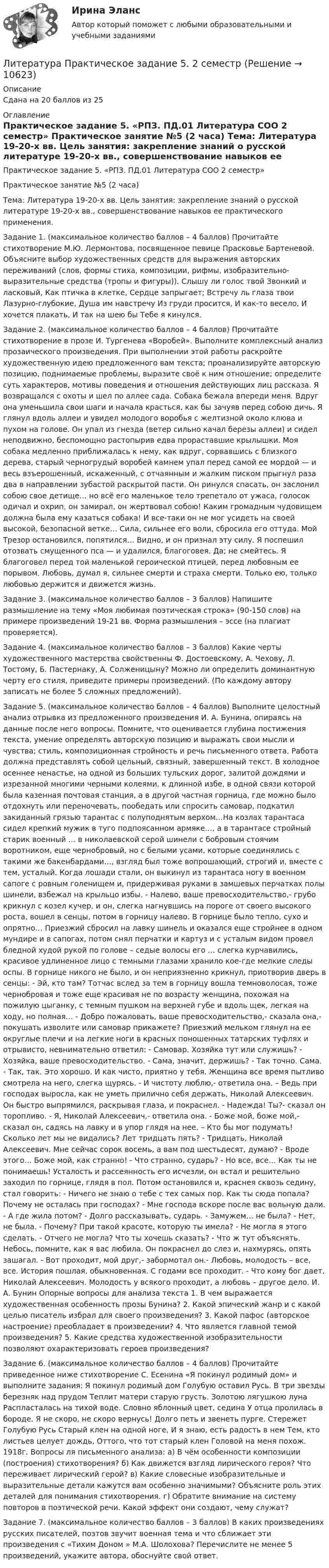      
          Описание
          Сдана на 20 баллов из 25 
          Оглавление
          Практическое задание 5. «РПЗ. ПД.01 Литература СОО 2 семестр» Практическое занятие №5 (2 часа) Тема: Литература 19-20-х вв. Цель занятия: закрепление знаний о русской литературе 19-20-х вв., совершенствование навыков ее практического применения. Задание 1. (максимальное количество баллов – 4 баллов) Прочитайте стихотворение М.Ю. Лермонтова, посвященное певице Прасковье Бартеневой. Объясните выбор художественных средств для выражения авторских переживаний (слов, формы стиха, композиции, рифмы, изобразительно-выразительные средства (тропы и фигуры)). Слышу ли голос твой Звонкий и ласковый, Как птичка в клетке, Сердце запрыгает; Встречу ль глаза твои Лазурно-глубокие, Душа им навстречу Из груди просится, И как-то весело, И хочется плакать, И так на шею бы Тебе я кинулся. Задание 2. (максимальное количество баллов – 4 баллов) Прочитайте стихотворение в прозе И. Тургенева «Воробей». Выполните комплексный анализ прозаического произведения. При выполнении этой работы раскройте художественную идею предложенного вам текста; проанализируйте авторскую позицию, поднимаемые проблемы, выразите своё к ним отношение; определите суть характеров, мотивы поведения и отношения действующих лиц рассказа. Я возвращался с охоты и шел по аллее сада. Собака бежала впереди меня. Вдруг она уменьшила свои шаги и начала красться, как бы зачуяв перед собою дичь. Я глянул вдоль аллеи и увидел молодого воробья с желтизной около клюва и пухом на голове. Он упал из гнезда (ветер сильно качал березы аллеи) и сидел неподвижно, беспомощно растопырив едва прораставшие крылышки. Моя собака медленно приближалась к нему, как вдруг, сорвавшись с близкого дерева, старый черногрудый воробей камнем упал перед самой ее мордой — и весь взъерошенный, искаженный, с отчаянным и жалким писком прыгнул раза два в направлении зубастой раскрытой пасти. Он ринулся спасать, он заслонил собою свое детище… но всё его маленькое тело трепетало от ужаса, голосок одичал и охрип, он замирал, он жертвовал собою! Каким громадным чудовищем должна была ему казаться собака! И все-таки он не мог усидеть на своей высокой, безопасной ветке… Сила, сильнее его воли, сбросила его оттуда. Мой Трезор остановился, попятился… Видно, и он признал эту силу. Я поспешил отозвать смущенного пса — и удалился, благоговея. Да; не смейтесь. Я благоговел перед той маленькой героической птицей, перед любовным ее порывом. Любовь, думал я, сильнее смерти и страха смерти. Только ею, только любовью держится и движется жизнь. Задание 3. (максимальное количество баллов – 3 баллов) Напишите размышление на тему «Моя любимая поэтическая строка» (90-150 слов) на примере произведений 19-21 вв. Форма размышления – эссе (на плагиат проверяется). Задание 4. (максимальное количество баллов – 3 баллов) Какие черты художественного мастерства свойственны Ф. Достоевскому, А. Чехову, Л. Тостому, Б. Пастернаку, А. Солженицыну? Можно ли определить доминантную черту его стиля, приведите примеры произведений. (По каждому автору записать не более 5 сложных предложений). Задание 5. (максимальное количество баллов – 4 баллов) Выполните целостный анализ отрывка из предложенного произведения И. А. Бунина, опираясь на данные после него вопросы. Помните, что оценивается глубина постижения текста, умение определять авторскую позицию и выражать свои мысли и чувства; стиль, композиционная стройность и речь письменного ответа. Работа должна представлять собой цельный, связный, завершенный текст. В холодное осеннее ненастье, на одной из больших тульских дорог, залитой дождями и изрезанной многими черными колеями, к длинной избе, в одной связи которой была казенная почтовая станция, а в другой частная горница, где можно было отдохнуть или переночевать, пообедать или спросить самовар, подкатил закиданный грязью тарантас с полуподнятым верхом…На козлах тарантаса сидел крепкий мужик в туго подпоясанном армяке…, а в тарантасе стройный старик военный … в николаевской серой шинели с бобровым стоячим воротником, еще чернобровый, но с белыми усами, которые соединялись с такими же бакенбардами…, взгляд был тоже вопрошающий, строгий и, вместе с тем, усталый. Когда лошади стали, он выкинул из тарантаса ногу в военном сапоге с ровным голенищем и, придерживая руками в замшевых перчатках полы шинели, взбежал на крыльцо избы. - Налево, ваше превосходительство,- грубо крикнул с козел кучер, и он, слегка нагнувшись на пороге от своего высокого роста, вошел в сенцы, потом в горницу налево. В горнице было тепло, сухо и опрятно… Приезжий сбросил на лавку шинель и оказался еще стройнее в одном мундире и в сапогах, потом снял перчатки и картуз и с усталым видом провел бледной худой рукой по голове – седые волосы его … слегка курчавились, красивое удлиненное лицо с темными глазами хранило кое-где мелкие следы оспы. В горнице никого не было, и он неприязненно крикнул, приотворив дверь в сенцы: - Эй, кто там? Тотчас вслед за тем в горницу вошла темноволосая, тоже чернобровая и тоже еще красивая не по возрасту женщина, похожая на пожилую цыганку, с темным пушком на верхней губе и вдоль щек, легкая на ходу, но полная… - Добро пожаловать, ваше превосходительство,- сказала она,- покушать изволите или самовар прикажете? Приезжий мельком глянул на ее округлые плечи и на легкие ноги в красных поношенных татарских туфлях и отрывисто, невнимательно ответил: - Самовар. Хозяйка тут или служишь? - Хозяйка, ваше превосходительство. - Сама, значит, держишь? - Так точно. Сама. - Так, так. Это хорошо. И как чисто, приятно у тебя. Женщина все время пытливо смотрела на него, слегка щурясь. - И чистоту люблю,- ответила она. – Ведь при господах выросла, как не уметь прилично себя держать, Николай Алексеевич. Он быстро выпрямился, раскрывая глаза, и покраснел. - Надежда! Ты?- сказал он торопливо. - Я, Николай Алексеевич,- ответила она. - Боже мой, боже мой,- сказал он, садясь на лавку и в упор глядя на нее. – Кто бы мог подумать! Сколько лет мы не видались? Лет тридцать пять? - Тридцать, Николай Алексеевич. Мне сейчас сорок восемь, а вам под шестьдесят, думаю? - Вроде этого… Боже мой, как странно! - Что странно, сударь? - Но все, все… Как ты не понимаешь! Усталость и рассеянность его исчезли, он встал и решительно заходил по горнице, глядя в пол. Потом остановился и, краснея сквозь седину, стал говорить: - Ничего не знаю о тебе с тех самых пор. Как ты сюда попала? Почему не осталась при господах? - Мне господа вскоре после вас вольную дали. - А где жила потом? - Долго рассказывать, сударь. - Замужем… не была? - Нет, не была. - Почему? При такой красоте, которую ты имела? - Не могла я этого сделать. - Отчего не могла? Что ты хочешь сказать? - Что ж тут объяснять. Небось, помните, как я вас любила. Он покраснел до слез и, нахмурясь, опять зашагал. - Вот проходит, мой друг,- забормотал он.- Любовь, молодость – все, все. История пошлая, обыкновенная. С годами все проходит. - Что кому бог дает, Николай Алексеевич. Молодость у всякого проходит, а любовь – другое дело. И. А. Бунин Опорные вопросы для анализа текста 1. В чем выражается художественная особенность прозы Бунина? 2. Какой эпический жанр и с какой целью писатель избрал для своего произведения? 3. Какой пафос (авторское настроение) преобладает в произведении? 4. Что является главной темой произведения? 5. Какие средства художественной изобразительности позволяют охарактеризовать героев произведения? Задание 6. (максимальное количество баллов – 4 баллов) Прочитайте приведенное ниже стихотворение С. Есенина «Я покинул родимый дом» и выполните задания: Я покинул родимый дом Голубую оставил Русь. В три звезды березняк над прудом Теплит матери старую грусть. Золотою лягушкою луна Распласталась на тихой воде. Словно яблонный цвет, седина У отца пролилась в бороде. Я не скоро, не скоро вернусь! Долго петь и звенеть пурге. Стережет Голубую Русь Старый клен на одной ноге, И я знаю, есть радость в нем Тем, кто листьев целует дождь, Оттого, что тот старый клен Головой на меня похож. 1918г. Вопросы ля письменного анализа: а) В чём особенности композиции (построения) стихотворения? б) Как движется взгляд лирического героя? Что переживает лирический герой? в) Какие словесные изобразительные и выразительные детали кажутся вам особенно значимыми? Объясните роль этих деталей для понимания стихотворения. г) Обратите внимание на систему повторов в поэтической речи. Какой эффект они создают, чему служат? Задание 7. (максимальное количество баллов – 3 баллов) В каких произведениях русских писателей, поэтов звучит военная тема и что сближает эти произведения с «Тихим Доном » М.А. Шолохова? Перечислите не менее 5 произведений, укажите автора, обоснуйте свой ответ.  
            
            
            💯 Литература (правильные ответы на тест Синергия / МОИ / МТИ / МосАП)Литература Практическое задание 5. 2 семестрЛитература. Практическое занятие 5 Семестр 2 НСПК Литература. Синергия. 🔥 Ответы на КОМПЕТЕНТНОСТНЫЙ ТЕСТ 🔥Литература с методикой преподавания Тестовые вопросы к разделу 1 НСПКЛитература с методикой преподавания Тестовые вопросы к разделу 2 НСПКЛитература СОО (ДО, СпДО, ПНК, КП, ПДО, ДОУА, 1 часть)✅ Литература 92 вопроса СИНЕРГИЯ МТИ 2022💯 Литература (все ответы на тест Синергия / МТИ / МосАП, апрель 2023)Литература (гуманитарный профиль) ответы на вступительный тест СинергияЛитература (Итоговый тест)Литература (новый) тест с ответами СинергияЛитература (ответы на тест Синергия / МТИ / МОИ / МосАП)⭐ Литература (ответы на тест Синергия / МТИ / МосАП, август 2022)
