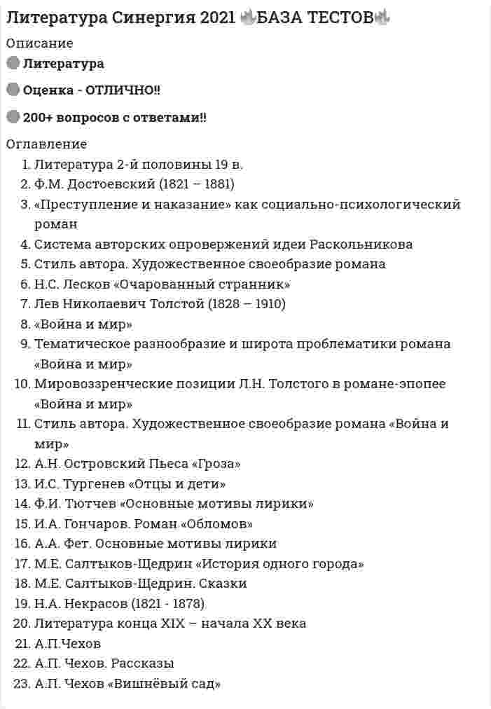     
          Описание
          Литература СОО (1 семестр) Оценка	9,25 из 10,00 (93%) 
          Оглавление
          Вопрос 1ВерноБаллов: 1,00 из 1,00Отметить вопросТекст вопросаПрочитайте отрывок. Определите, из какого произведения взят следующий отрывок:Какое бы страстное, грешное, бунтующее сердце не скрылось в могиле, цветы, растущие на ней, безмятежно глядят на нас своими невинными глазами: не об одном вечном спокойствии говорят нам они, о том великом спокойствии «равнодушной» природы; они говорят также о вечном примирении и жизни бесконечной…Выберите один ответ:И. Гончаров «Обломов»А. Толстой «Севастопольские рассказы»И. Тургенев «Отцы и дети» И. Гончаров «Обыкновенная история»Ф. Достоевский «Преступление и наказание»ОтзывВаш ответ верный.Вопрос 2ВерноБаллов: 1,00 из 1,00Отметить вопросТекст вопроса 
          Список литературы
          Вопрос 1ВерноБаллов: 1,00 из 1,00Отметить вопросТекст вопросаПрочитайте отрывок. Определите, из какого произведения взят следующий отрывок:Какое бы страстное, грешное, бунтующее сердце не скрылось в могиле, цветы, растущие на ней, безмятежно глядят на нас своими невинными глазами: не об одном вечном спокойствии говорят нам они, о том великом спокойствии «равнодушной» природы; они говорят также о вечном примирении и жизни бесконечной…Выберите один ответ:И. Гончаров «Обломов»А. Толстой «Севастопольские рассказы»И. Тургенев «Отцы и дети» И. Гончаров «Обыкновенная история»Ф. Достоевский «Преступление и наказание»ОтзывВаш ответ верный.Вопрос 2ВерноБаллов: 1,00 из 1,00Отметить вопросТекст вопросаУстановите соответствие произведений и фото его авторовВопрос 3ВерноБаллов: 1,00 из 1,00Отметить вопросТекст вопросаУкажите автора и название произведения, в котором дан «психологический отчет одного преступления»:Выберите один ответ:Л. Толстой «Живой труп»Ф. Достоевский «Преступление и наказание» Н. Лесков «Леди Макбет Мценского уезда»А. Островский «Бедные люди»А. Чехов «Дядя Ваня»ОтзывВаш ответ верный.Вопрос 4Частично правильныйБаллов: 1,50 из 2,00Отметить вопросТекст вопросаПрочитайте, выполните задание, согласно поставленному вопросу. Вопрос 3ВерноБаллов: 1,00 из 1,00Отметить вопросТекст вопросаУкажите автора и название произведения, в котором дан «психологический отчет одного преступления»:Выберите один ответ:Л. Толстой «Живой труп»Ф. Достоевский «Преступление и наказание» Н. Лесков «Леди Макбет Мценского уезда»А. Островский «Бедные люди»А. Чехов «Дядя Ваня»ОтзывВаш ответ верный.Вопрос 4Частично правильныйБаллов: 1,50 из 2,00Отметить вопросТекст вопросаПрочитайте, выполните задание, согласно поставленному вопросу. Вопрос 6ВерноБаллов: 2,00 из 2,00Отметить вопросТекст вопросаУстановите соответствие произведений и имен его авторов.Вопрос 7Частично правильныйБаллов: 1,75 из 2,00Отметить вопросТекст вопросаПрочитайте, выполните задание согласно поставленному вопросу.Вариант вопросаВариант вопросаКакое социальное сословие изображает в большинстве своих пьес А.Н. Островский:А) дворянствоБ) купечествоВ) крестьянствоГ) мещанствоГород, в котором происходило действие Грозы А.Н. Островского, называется:
            
            
            Литература СОО (1 семестр) Оценка	9,25 из 10,00 (93%)Литература СОО (ДО, СпДО, ПНК, КП, ПДО, 2 часть)Литература Тестовые вопросыЛитература Тестовые вопросы. 2Литература.Тест Синергия 2020 на 93 баллаЛица, незаконными методами получившие информацию, которая составляет служебную или коммерческую тайну, …Логика МФПУ Синергия Линейная алгебра. Синергия МФПУ МОИ. 2021-2022 Ответы на 100 вопросов. На отлично (97 из 100)Линейная алгебра.ти (тест с ответами МОИ)Линейная организационная структура управления (ОСУ) применяется …Линейную геометрическую форму имеет молекула ...Литература 1 семестр (зачет Колледж Синергия с ответами )Литература (1) тест с ответами СинергияЛитература ответы СИНЕРГИЯ.Тест 2021г. (97/100)