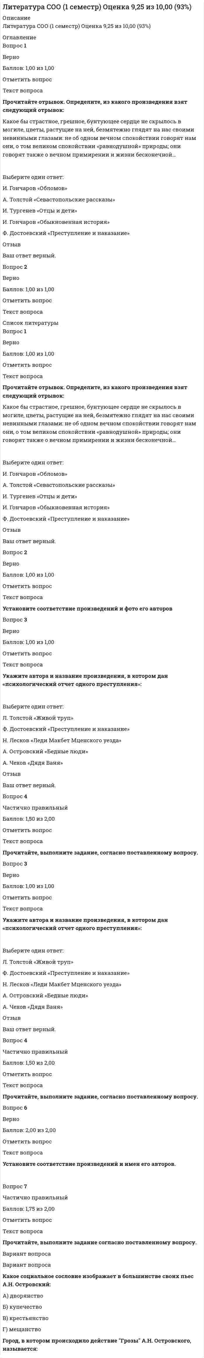      
          Описание
          <h1>Литература СОО (ДО, СпДО, ПНК, КП, ПДО, 2 часть)</h1>Оценка 9,92 из 12,00 (83%) 
          Оглавление
          Вопрос 1ВерноБаллов: 3,00 из 3,00Отметить вопросТекст вопросаПрочитайте, выполните задание согласно поставленному вопросу. Выберите из выпадающего списка только один правильный ответ.В романе Б.Л. Пастернака «Доктор Живаго» главный герой был не только врачом, но и поэтом. Какое из стихотворений, по мысли автора, принадлежит главному герою:А) “Свеча горела на столе, свеча горела…”Б) “Любить иных — тяжелый крест…”В) “По дому бродит привиденье…”Г) “Никого не будет в доме…”Главный герой романа М.А. Булгакова Мастер вынес много испытаний. В какой-то момент, не выдержав, сжег свою рукопись. Что заслужил Мастер за своё творчество:А) светБ) блаженствоВ) покой, тишинуГ) богатствоВпишите правильный ответ:  ВБГАД Впишите правильный ответ:  ВБГАД В произведении М.А. Шолохова «Тихий Дон» нет эпизода:А) Первой мировой войныБ) Гражданской войныВ) установления советской властиГ) Второй мировой войныУкажите произведение, созданное А.И. Солженицыным:А) «Они сражались за Родину»Б) «Царь-рыба»В) «В круге первом»Г) «Сотников»Д) «Буранный полустанок»Впишите правильный ответ:  ВБГАД Впишите правильный ответ:  ВБГАД В.М. Шукшин является писателемА) деревенской прозыБ) интеллектуальной прозыВ) городской прозыУкажите, в каком звании был Василий Теркин, герой одноименной поэмы А. Твардовского:А) рядовойБ) майорВ) лейтенантГ) сержантД) генералВпишите правильный ответ:  ВБГАД Впишите правильный ответ:  ВБГАД Определите жанр «Тихого Дона» М. А. Шолохова:А) роман-путешествиеБ) любовный романВ) роман-эпопеяГ) авантюрный романКак зовут чёрного большого кота из романа М.А. Булгакова «Мастер и Маргарита»?А) АзазеллоБ) ФаготВ) БегемотГ) КоровинВпишите правильный ответ:  ВБГАД Впишите правильный ответ:  ВБГАД ОтзывВаш ответ верный.Вопрос 2Частично правильныйБаллов: 2,25 из 3,00Отметить вопросТекст вопросаПрочитайте, выполните задание согласно поставленному вопросу. Выберите из выпадающего списка только один правильный ответ.Вариант вопросаВариант вопросаКакое произведение не принадлежит В.М.Шукшину?А) «Чудик»Б) «Срезал»В) «Царь-рыба»Г) «Обида»Чем, по мнению Преображенского, ни в коем случае нельзя заниматься перед обедом из произведения М.А. Булгакова «Собачье сердце»?А) Петь хором революционные песни.Б) Коллективно бороться с разрухой.В) Ходить в гости к соседям без калош.Г) Читать советские газеты.Впишите правильный ответ:  ГБВАД Впишите правильный ответ:  ГБВАД Кому из русских поэтов ХХ века принадлежат строки:«Февраль. Достать чернил и плакать! Писать о феврале навзрыд, Пока грохочащая слякоть Весною черною горит.»А) С.ЕсенинуБ) В.МаяковскомуВ) А.БлокуГ) Б.ПастернакуКто из литературных деятелей ХХ века был удостоен Нобелевской премии?А) А.П.ЧеховБ) А.И.СолженицынВ) С.А.ЕсенинГ) А. ТолстойВпишите правильный ответ:  ГБВАД Впишите правильный ответ:  ГБВАД Первый напечатанный сборник стихов А.А. Ахматовой назывался:А) «Anna Domini»В) «Четки»Б) «Белая стая»Г) «Вечер»Д) «Подорожник»Назовите писателя второй половины XX в., который был киноактером, сценаристом и режиссером кино.А) Ю. В. ТрифоновБ) В. П. АстафьевВ) В. Г. РаспутинГ) В. М. ШукшинВпишите правильный ответ:  ГБВАД Впишите правильный ответ:  ГБВАД Каковы особенности композиции произведения М.А. Булгакова «Мастер и Маргарита»:А) Рассказ в рассказеБ) Роман в романеВ) Нарушение хронологического порядка«Книга про бойца» является подзаголовком:А) поэмы А. Т. Твардовского «Василий Теркин»Б) рассказа А. Н. Толстого «Русский характер»В) рассказа М. А. Шолохова «Судьба человека»Г) романа К. М. Симонова «Живые и мертвые»Впишите правильный ответ:  ГБВАД Впишите правильный ответ:  ГБВАД  ОтзывВаш ответ частично правильный.Вы правильно выбрали 6.Вопрос 3ВерноБаллов: 1,00 из 1,00Отметить вопросТекст вопросаПрочитайте приведённое ниже произведение. Из приведённого ниже перечня выберите названия художественных средств и приёмов, использованных поэтом в первых двух строфах стихотворения (отметьте несколько правильных ответов). Любить иных — тяжёлый крест,А ты прекрасна без извилин,И прелести твоей секретРазгадке жизни равносилен. Весною слышен шорох сновИ шелест новостей и истин.Ты из семьи таких основ.Твой смысл, как воздух, бескорыстен. Легко проснуться и прозреть,Словесный сор из сердца вытрястьИ жить, не засоряясь впредь,Всё это — не большая хитрость. Б. Л. Пастернак, 1931Выберите один или несколько ответов:a. сравнение b. метафора c. анафораd. гротескe. инверсия ОтзывВаш ответ верный.Вопрос 4НеверноБаллов: -0,33 из 1,00Отметить вопросТекст вопросаВ каком случае дано неправильное определение композиции?Выберите один ответ:a. Основной вопрос, поставленный в литературном произведении b. Организация отдельных элементов, частей и образов художественного произведения.c. Столкновение, противоборство персонажей.d. Эпизод литературного произведения.ОтзывВаш ответ неправильный.Вопрос 5ВерноБаллов: 2,00 из 2,00Отметить вопросТекст вопросаВпишите ответ цифрами, последовательно без запятой и пробела. Какие средства художественной изобразительности использует А. Ахматова в строчках стихотворения? Заплаканная осень, как вдоваВ одеждах чёрных, все сердца туманит…1) оксюморон2) сравнение3) антитезу4) эпитет5) метафоруОтвет:Вопрос 6ВерноБаллов: 2,00 из 2,00Отметить вопросТекст вопросаУстановите соответствие из выпадающего списка между атером и его произведением. Название произведенияПисательА.П. Платонов  «Котлован»«Петр Первый»«Василий Теркин»«Собачье сердце» «Доктор Живаго» А.Н. Толстой  «Котлован»«Петр Первый»«Василий Теркин»«Собачье сердце» «Доктор Живаго» А.Т. Твардовский  «Котлован»«Петр Первый»«Василий Теркин»«Собачье сердце» «Доктор Живаго» М.А.Булгаков  «Котлован»«Петр Первый»«Василий Теркин»«Собачье сердце» «Доктор Живаго» Б.Л. Пастернак 
          Список литературы
          <h1>Литература СОО (ДО, СпДО, ПНК, КП, ПДО, 2 часть)</h1>Вопрос 1ВерноБаллов: 3,00 из 3,00Отметить вопросТекст вопросаПрочитайте, выполните задание согласно поставленному вопросу. Выберите из выпадающего списка только один правильный ответ.В романе Б.Л. Пастернака «Доктор Живаго» главный герой был не только врачом, но и поэтом. Какое из стихотворений, по мысли автора, принадлежит главному герою:А) “Свеча горела на столе, свеча горела…”Б) “Любить иных — тяжелый крест…”В) “По дому бродит привиденье…”Г) “Никого не будет в доме…”Главный герой романа М.А. Булгакова Мастер вынес много испытаний. В какой-то момент, не выдержав, сжег свою рукопись. Что заслужил Мастер за своё творчество:А) светБ) блаженствоВ) покой, тишинуГ) богатствоВпишите правильный ответ:  ВБГАД Впишите правильный ответ:  ВБГАД В произведении М.А. Шолохова «Тихий Дон» нет эпизода:А) Первой мировой войныБ) Гражданской войныВ) установления советской властиГ) Второй мировой войныУкажите произведение, созданное А.И. Солженицыным:А) «Они сражались за Родину»Б) «Царь-рыба»В) «В круге первом»Г) «Сотников»Д) «Буранный полустанок»Впишите правильный ответ:  ВБГАД Впишите правильный ответ:  ВБГАД В.М. Шукшин является писателемА) деревенской прозыБ) интеллектуальной прозыВ) городской прозыУкажите, в каком звании был Василий Теркин, герой одноименной поэмы А. Твардовского:А) рядовойБ) майорВ) лейтенантГ) сержантД) генералВпишите правильный ответ:  ВБГАД Впишите правильный ответ:  ВБГАД Определите жанр «Тихого Дона» М. А. Шолохова:А) роман-путешествиеБ) любовный романВ) роман-эпопеяГ) авантюрный романКак зовут чёрного большого кота из романа М.А. Булгакова «Мастер и Маргарита»?А) АзазеллоБ) ФаготВ) БегемотГ) КоровинВпишите правильный ответ:  ВБГАД Впишите правильный ответ:  ВБГАД ОтзывВаш ответ верный.Вопрос 2Частично правильныйБаллов: 2,25 из 3,00Отметить вопросТекст вопросаПрочитайте, выполните задание согласно поставленному вопросу. Выберите из выпадающего списка только один правильный ответ.Вариант вопросаВариант вопросаКакое произведение не принадлежит В.М.Шукшину?А) «Чудик»Б) «Срезал»В) «Царь-рыба»Г) «Обида»Чем, по мнению Преображенского, ни в коем случае нельзя заниматься перед обедом из произведения М.А. Булгакова «Собачье сердце»?А) Петь хором революционные песни.Б) Коллективно бороться с разрухой.В) Ходить в гости к соседям без калош.Г) Читать советские газеты.Впишите правильный ответ:  ГБВАД Впишите правильный ответ:  ГБВАД Кому из русских поэтов ХХ века принадлежат строки:«Февраль. Достать чернил и плакать! Писать о феврале навзрыд, Пока грохочащая слякоть Весною черною горит.»А) С.ЕсенинуБ) В.МаяковскомуВ) А.БлокуГ) Б.ПастернакуКто из литературных деятелей ХХ века был удостоен Нобелевской премии?А) А.П.ЧеховБ) А.И.СолженицынВ) С.А.ЕсенинГ) А. ТолстойВпишите правильный ответ:  ГБВАД Впишите правильный ответ:  ГБВАД Первый напечатанный сборник стихов А.А. Ахматовой назывался:А) «Anna Domini»В) «Четки»Б) «Белая стая»Г) «Вечер»Д) «Подорожник»Назовите писателя второй половины XX в., который был киноактером, сценаристом и режиссером кино.А) Ю. В. ТрифоновБ) В. П. АстафьевВ) В. Г. РаспутинГ) В. М. ШукшинВпишите правильный ответ:  ГБВАД Впишите правильный ответ:  ГБВАД Каковы особенности композиции произведения М.А. Булгакова «Мастер и Маргарита»:А) Рассказ в рассказеБ) Роман в романеВ) Нарушение хронологического порядка«Книга про бойца» является подзаголовком:А) поэмы А. Т. Твардовского «Василий Теркин»Б) рассказа А. Н. Толстого «Русский характер»В) рассказа М. А. Шолохова «Судьба человека»Г) романа К. М. Симонова «Живые и мертвые»Впишите правильный ответ:  ГБВАД Впишите правильный ответ:  ГБВАД  ОтзывВаш ответ частично правильный.Вы правильно выбрали 6.Вопрос 3ВерноБаллов: 1,00 из 1,00Отметить вопросТекст вопросаПрочитайте приведённое ниже произведение. Из приведённого ниже перечня выберите названия художественных средств и приёмов, использованных поэтом в первых двух строфах стихотворения (отметьте несколько правильных ответов). Любить иных — тяжёлый крест,А ты прекрасна без извилин,И прелести твоей секретРазгадке жизни равносилен. Весною слышен шорох сновИ шелест новостей и истин.Ты из семьи таких основ.Твой смысл, как воздух, бескорыстен. Легко проснуться и прозреть,Словесный сор из сердца вытрястьИ жить, не засоряясь впредь,Всё это — не большая хитрость. Б. Л. Пастернак, 1931Выберите один или несколько ответов:a. сравнение b. метафора c. анафораd. гротескe. инверсия ОтзывВаш ответ верный.Вопрос 4НеверноБаллов: -0,33 из 1,00Отметить вопросТекст вопросаВ каком случае дано неправильное определение композиции?Выберите один ответ:a. Основной вопрос, поставленный в литературном произведении b. Организация отдельных элементов, частей и образов художественного произведения.c. Столкновение, противоборство персонажей.d. Эпизод литературного произведения.ОтзывВаш ответ неправильный.Вопрос 5ВерноБаллов: 2,00 из 2,00Отметить вопросТекст вопросаВпишите ответ цифрами, последовательно без запятой и пробела. Какие средства художественной изобразительности использует А. Ахматова в строчках стихотворения? Заплаканная осень, как вдоваВ одеждах чёрных, все сердца туманит…1) оксюморон2) сравнение3) антитезу4) эпитет5) метафоруОтвет:Вопрос 6ВерноБаллов: 2,00 из 2,00Отметить вопросТекст вопросаУстановите соответствие из выпадающего списка между атером и его произведением. Название произведенияПисательА.П. Платонов  «Котлован»«Петр Первый»«Василий Теркин»«Собачье сердце» «Доктор Живаго» А.Н. Толстой  «Котлован»«Петр Первый»«Василий Теркин»«Собачье сердце» «Доктор Живаго» А.Т. Твардовский  «Котлован»«Петр Первый»«Василий Теркин»«Собачье сердце» «Доктор Живаго» М.А.Булгаков  «Котлован»«Петр Первый»«Василий Теркин»«Собачье сердце» «Доктор Живаго» Б.Л. Пастернак
            
            
            Литература СОО (ДО, СпДО, ПНК, КП, ПДО, 2 часть)Литература Тестовые вопросыЛитература Тестовые вопросы. 2Литература.Тест Синергия 2020 на 93 баллаЛица, незаконными методами получившие информацию, которая составляет служебную или коммерческую тайну, …Логика МФПУ Синергия Логика.Обязательные задания МЭБИК (тест 36 вопросов)Линейная алгебра.ти (тест с ответами МОИ)Линейная организационная структура управления (ОСУ) применяется …Линейную геометрическую форму имеет молекула ...Литература 1 семестр (зачет Колледж Синергия с ответами )Литература (1) тест с ответами СинергияЛитература ответы СИНЕРГИЯ.Тест 2021г. (97/100)Литература Синергия 2021 🔥БАЗА ТЕСТОВ🔥