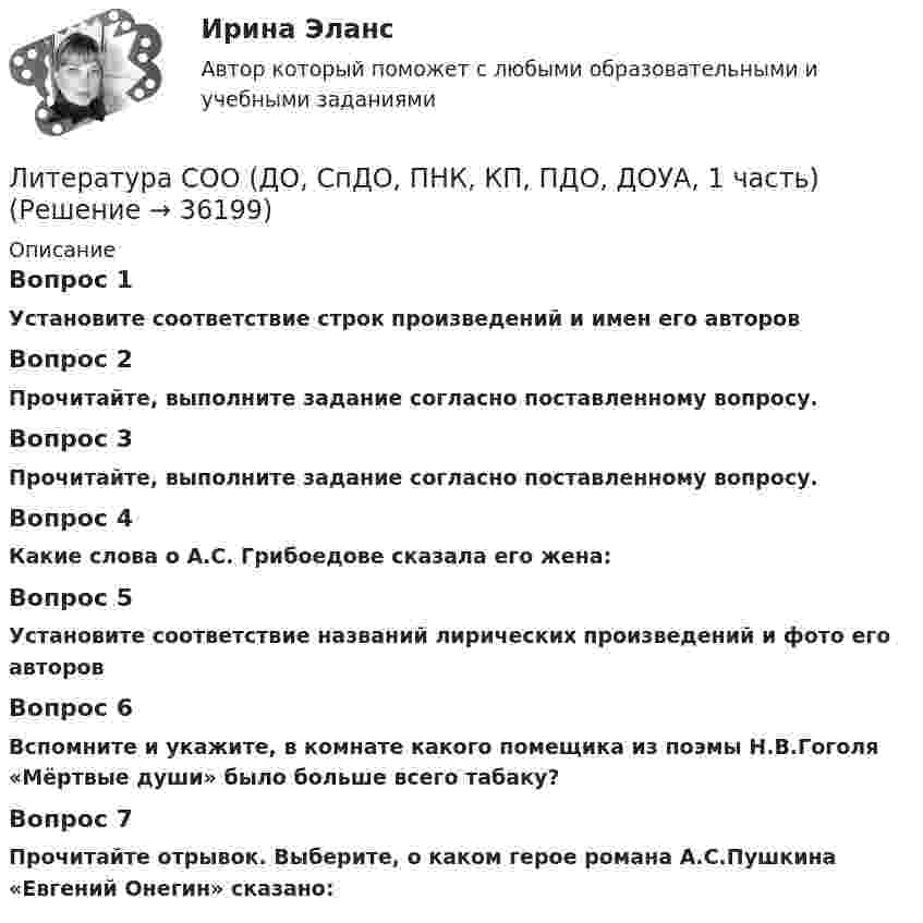      
          Описание
          Вопрос 1Установите соответствие строк произведений и имен его авторовВопрос 2Прочитайте, выполните задание согласно поставленному вопросу.Вопрос 3Прочитайте, выполните задание согласно поставленному вопросу. Вопрос 4Какие слова о А.С. Грибоедове сказала его жена:Вопрос 5Установите соответствие названий лирических произведений и фото его авторовВопрос 6Вспомните и укажите, в комнате какого помещика из поэмы Н.В.Гоголя «Мёртвые души» было больше всего табаку?Вопрос 7Прочитайте отрывок. Выберите, о каком герое романа А.С.Пушкина «Евгений Онегин» сказано:  
            
            
            Литература СОО (ДО, СпДО, ПНК, КП, ПДО, ДОУА, 1 часть)Литература СОО (ДО, СпДО, ПНК, КП, ПДО, ДОУА, 1 часть)Литература СОО (ДО, СпДО, ПНК, КП, ПДО, ДОУА, 1 часть) Итоговое тестированиеЛитература СОО (ДО, СпДО, ПНК, КП, ПДО, ДОУА, 2 часть)Литература СОО (ДО, СпДО, ПНК, КП, ПДО, ДОУА, 2 часть)Литература СОО (ДО, СпДО, ПНК, КП, ПДО, ДОУА, 2 часть)Литература СОО (ДО, СпДО, ПНК, КП, ПДО, ДОУА, 2 часть) Практическое задание 5.Литература. Практическое занятие 5 Семестр 2 НСПК Литература. Синергия. 🔥 Ответы на КОМПЕТЕНТНОСТНЫЙ ТЕСТ 🔥Литература с методикой преподавания Тестовые вопросы к разделу 1 НСПКЛитература с методикой преподавания Тестовые вопросы к разделу 2 НСПКЛитература СОО (ДО, СпДО, ПНК, КП, ПДО, ДОУА, 1 часть)Литература СОО (ДО, СпДО, ПНК, КП, ПДО, ДОУА, 1 часть)Литература СОО (ДО, СпДО, ПНК, КП, ПДО, ДОУА, 1 часть)