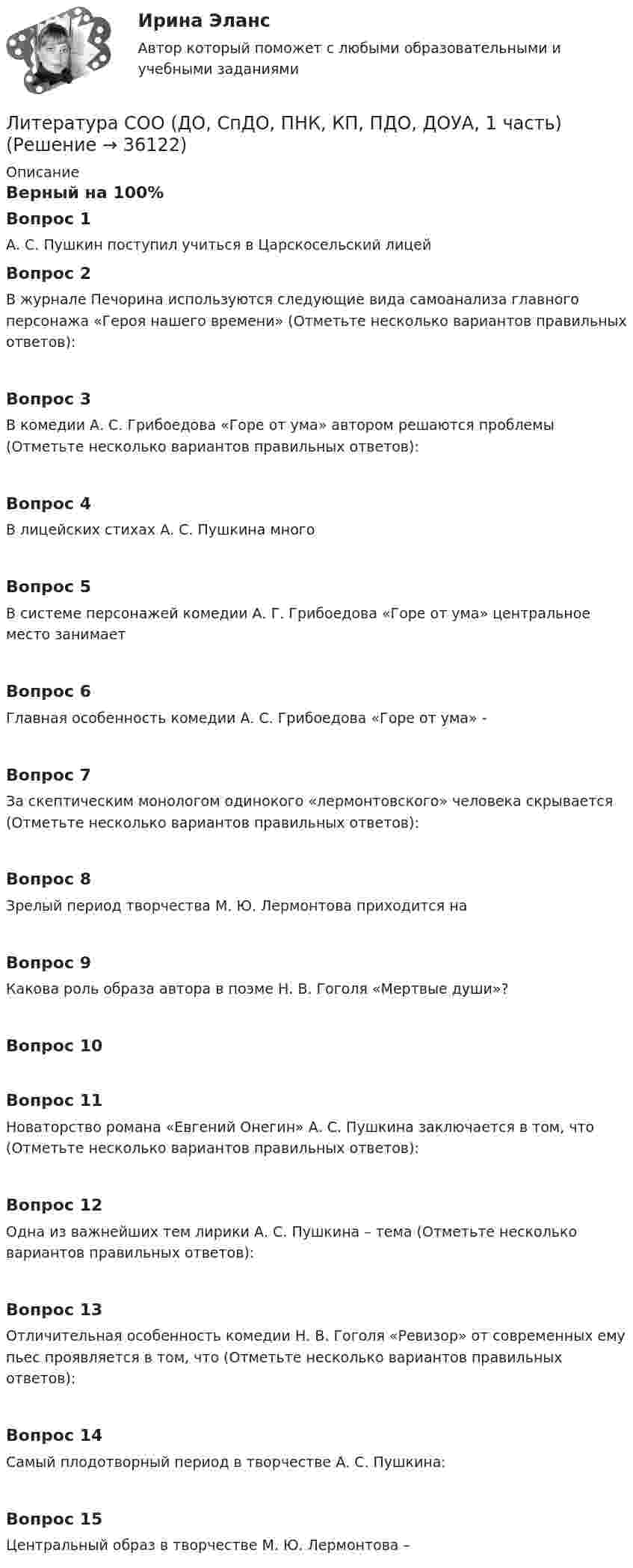      
          Описание
          Верный на 100%Вопрос 1А. С. Пушкин поступил учиться в Царскосельский лицейВопрос 2В журнале Печорина используются следующие вида самоанализа главного персонажа «Героя нашего времени» (Отметьте несколько вариантов правильных ответов):Вопрос 3В комедии А. С. Грибоедова «Горе от ума» автором решаются проблемы (Отметьте несколько вариантов правильных ответов):Вопрос 4В лицейских стихах А. С. Пушкина многоВопрос 5В системе персонажей комедии А. Г. Грибоедова «Горе от ума» центральное место занимаетВопрос 6Главная особенность комедии А. С. Грибоедова «Горе от ума» -Вопрос 7За скептическим монологом одинокого «лермонтовского» человека скрывается (Отметьте несколько вариантов правильных ответов):Вопрос 8Зрелый период творчества М. Ю. Лермонтова приходится наВопрос 9Какова роль образа автора в поэме Н. В. Гоголя «Мертвые души»?Вопрос 10Вопрос 11Новаторство романа «Евгений Онегин» А. С. Пушкина заключается в том, что (Отметьте несколько вариантов правильных ответов):Вопрос 12Одна из важнейших тем лирики А. С. Пушкина – тема (Отметьте несколько вариантов правильных ответов):Вопрос 13Отличительная особенность комедии Н. В. Гоголя «Ревизор» от современных ему пьес проявляется в том, что (Отметьте несколько вариантов правильных ответов):Вопрос 14Самый плодотворный период в творчестве А. С. Пушкина:Вопрос 15Центральный образ в творчестве М. Ю. Лермонтова –  
            
            
            Литература с методикой преподавания Тестовые вопросы к разделу 2 НСПКЛитература СОО (ДО, СпДО, ПНК, КП, ПДО, ДОУА, 1 часть)Литература СОО (ДО, СпДО, ПНК, КП, ПДО, ДОУА, 1 часть)Литература СОО (ДО, СпДО, ПНК, КП, ПДО, ДОУА, 1 часть)Литература СОО (ДО, СпДО, ПНК, КП, ПДО, ДОУА, 1 часть)Литература СОО (ДО, СпДО, ПНК, КП, ПДО, ДОУА, 1 часть)Литература СОО (ДО, СпДО, ПНК, КП, ПДО, ДОУА, 1 часть)Литература (ответы на тест Синергия / МТИ / МОИ / МосАП)⭐ Литература (ответы на тест Синергия / МТИ / МосАП, август 2022)💯 Литература (ответы на тест Синергия / МТИ / МосАП, март 2023)💯 Литература (правильные ответы на тест Синергия / МОИ / МТИ / МосАП)Литература Практическое задание 5. 2 семестрЛитература. Практическое занятие 5 Семестр 2 НСПК Литература. Синергия. 🔥 Ответы на КОМПЕТЕНТНОСТНЫЙ ТЕСТ 🔥