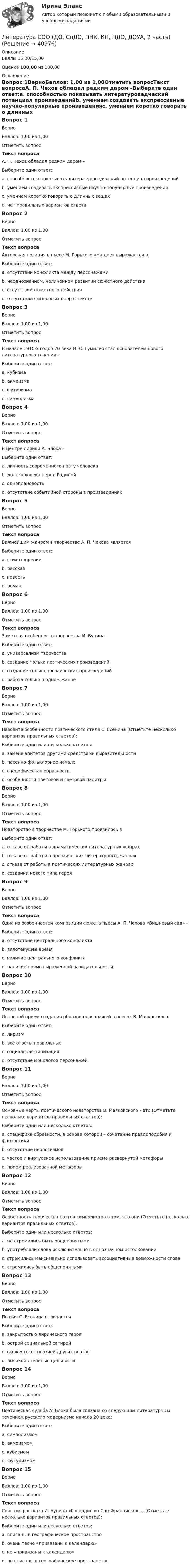      
          Описание
          Баллы 15,00/15,00Оценка 100,00 из 100,00 
          Оглавление
          Вопрос 1ВерноБаллов: 1,00 из 1,00Отметить вопросТекст вопросаА. П. Чехов обладал редким даром –Выберите один ответ:a. способностью показывать литературоведческий потенциал произведенийb. умением создавать экспрессивные научно-популярные произведенияc. умением коротко говорить о длинных вещах d. нет правильных вариантов ответаВопрос 2ВерноБаллов: 1,00 из 1,00Отметить вопросТекст вопросаАвторская позиция в пьесе М. Горького «На дне» выражается вВыберите один ответ:a. отсутствии конфликта между персонажамиb. неоднозначном, нелинейном развитии сюжетного действия c. отсутствии сюжетного действияd. отсутствии смысловых опор в текстеВопрос 3ВерноБаллов: 1,00 из 1,00Отметить вопросТекст вопросаВ начале 1910-х годов 20 века Н. С. Гумилев стал основателем нового литературного течения –Выберите один ответ:a. кубизмаb. акмеизма c. футуризмаd. символизмаВопрос 4ВерноБаллов: 1,00 из 1,00Отметить вопросТекст вопросаВ центре лирики А. Блока –Выберите один ответ:a. личность современного поэту человека b. долг человека перед Родинойc. одноплановостьd. отсутствие событийной стороны в произведенияхВопрос 5ВерноБаллов: 1,00 из 1,00Отметить вопросТекст вопросаВажнейшим жанром в творчестве А. П. Чехова являетсяВыберите один ответ:a. стихотворениеb. рассказ c. повестьd. романВопрос 6ВерноБаллов: 1,00 из 1,00Отметить вопросТекст вопросаЗаметная особенность творчества И. Бунина –Выберите один ответ:a. универсализм творчества b. создание только поэтических произведенийc. создание только прозаических произведенийd. работа только в одном жанреВопрос 7ВерноБаллов: 1,00 из 1,00Отметить вопросТекст вопросаНазовите особенности поэтического стиля С. Есенина (Отметьте несколько вариантов правильных ответов):Выберите один или несколько ответов:a. замена эпитетов другими средствами выразительностиb. песенно-фольклорное начало c. специфическая образность d. особенности цветовой и световой палитры Вопрос 8ВерноБаллов: 1,00 из 1,00Отметить вопросТекст вопросаНоваторство в творчестве М. Горького проявилось вВыберите один ответ:a. отказе от работы в драматических литературных жанрахb. отказе от работы в прозаических литературных жанрахc. отказе от работы в поэтических литературных жанрахd. создании нового типа героя Вопрос 9ВерноБаллов: 1,00 из 1,00Отметить вопросТекст вопросаОдна из особенностей композиции сюжета пьесы А. П. Чехова «Вишневый сад» -Выберите один ответ:a. отсутствие центрального конфликта b. вялотекущее времяc. наличие центрального конфликтаd. наличие прямо выраженной назидательностиВопрос 10ВерноБаллов: 1,00 из 1,00Отметить вопросТекст вопросаОсновной прием создания образов-персонажей в пьесах В. Маяковского –Выберите один ответ:a. лиризмb. все ответы правильныеc. социальная типизация d. отсутствие монологов персонажейВопрос 11ВерноБаллов: 1,00 из 1,00Отметить вопросТекст вопросаОсновные черты поэтического новаторства В. Маяковского – это (Отметьте несколько вариантов правильных ответов):Выберите один или несколько ответов:a. специфика образности, в основе которой – сочетание правдоподобия и фантастики b. отсутствие неологизмовc. частое и виртуозное использование приема развернутой метафоры d. прием реализованной метафоры Вопрос 12ВерноБаллов: 1,00 из 1,00Отметить вопросТекст вопросаОсобенность творчества поэтов-символистов в том, что они (Отметьте несколько вариантов правильных ответов):Выберите один или несколько ответов:a. не стремились быть общепонятыми b. употребляли слова исключительно в однозначном истолкованииc. стремились максимально использовать ассоциативные возможности слова d. стремились быть общепонятымиВопрос 13ВерноБаллов: 1,00 из 1,00Отметить вопросТекст вопросаПоэзия С. Есенина отличаетсяВыберите один ответ:a. закрытостью лирического герояb. острой социальной сатиройc. схожестью с поэзией других поэтовd. высокой степенью цельности Вопрос 14ВерноБаллов: 1,00 из 1,00Отметить вопросТекст вопросаПоэтическая судьба А. Блока была связана со следующим литературным течением русского модернизма начала 20 века:Выберите один ответ:a. символизмом b. акмеизмомc. кубизмомd. футуризмомВопрос 15ВерноБаллов: 1,00 из 1,00Отметить вопросТекст вопросаСобытия рассказа И. Бунина «Господин из Сан-Франциско» … (Отметьте несколько вариантов правильных ответов):Выберите один или несколько ответов:a. вписаны в географическое пространство b. очень тесно «привязаны к календарю» c. не «привязаны к календарю»d. не вписаны в географическое пространство 
            
            
            Литература СОО (ДО, СпДО, ПНК, КП, ПДО, ДОУА, 2 часть)Литература СОО (ДО, СпДО, ПНК, КП, ПДО, ДОУА, 2 часть)Литература СОО (ДО, СпДО, ПНК, КП, ПДО, ДОУА, 2 часть) Практическое задание 5.Литература СОО (ДО, СпДО, ПНК, КП, ПДО, ДОУА, 2 часть) Практическое занятие 4. Задание 8Литература СОО (ДО, СпДО, ПНК, КП, ПДО, ДОУА, 2 часть) Практическое занятие 4. Задания 1-2,4-6 НСПКЛитература СОО (ДО, СпДО, ПНК, КП, ПДО, ДОУА, 2 часть) Тестовые вопросы к Разделу 3. История русской литературы. Конец XIX – начало XX века💯 Литература [Тема 5-10] (ответы на тесты Синергия / МОИ / МТИ / МосАП, ноябрь 2023)Литература СОО (ДО, СпДО, ПНК, КП, ПДО, ДОУА, 1 часть)Литература СОО (ДО, СпДО, ПНК, КП, ПДО, ДОУА, 1 часть)Литература СОО (ДО, СпДО, ПНК, КП, ПДО, ДОУА, 1 часть)Литература СОО (ДО, СпДО, ПНК, КП, ПДО, ДОУА, 1 часть)Литература СОО (ДО, СпДО, ПНК, КП, ПДО, ДОУА, 1 часть)Литература СОО (ДО, СпДО, ПНК, КП, ПДО, ДОУА, 1 часть)Литература СОО (ДО, СпДО, ПНК, КП, ПДО, ДОУА, 1 часть) Итоговое тестирование