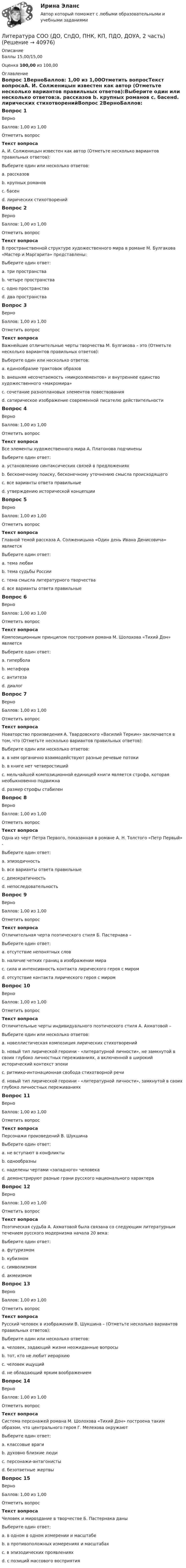      
          Описание
          Баллы 15,00/15,00Оценка 100,00 из 100,00 
          Оглавление
          Вопрос 1ВерноБаллов: 1,00 из 1,00Отметить вопросТекст вопросаА. И. Солженицын известен как автор (Отметьте несколько вариантов правильных ответов):Выберите один или несколько ответов:a. рассказов b. крупных романов c. басенd. лирических стихотворенийВопрос 2ВерноБаллов: 1,00 из 1,00Отметить вопросТекст вопросаВ пространственной структуре художественного мира в романе М. Булгакова «Мастер и Маргарита» представлены:Выберите один ответ:a. три пространства b. четыре пространстваc. одно пространствоd. два пространстваВопрос 3ВерноБаллов: 1,00 из 1,00Отметить вопросТекст вопросаВажнейшие отличительные черты творчества М. Булгакова – это (Отметьте несколько вариантов правильных ответов):Выберите один или несколько ответов:a. единообразие трактовок образовb. внешняя несочетаемость «микроэлементов» и внутреннее единство художественного «макромира» c. сочетание разноплановых элементов повествования d. сатирическое изображение современной писателю действительности Вопрос 4ВерноБаллов: 1,00 из 1,00Отметить вопросТекст вопросаВсе элементы художественного мира А. Платонова подчиненыВыберите один ответ:a. установлению синтаксических связей в предложенияхb. бесконечному поиску, бесконечному уточнению смысла происходящего c. все варианты ответа правильныеd. утверждению исторической концепцииВопрос 5ВерноБаллов: 1,00 из 1,00Отметить вопросТекст вопросаГлавной темой рассказа А. Солженицына «Один день Ивана Денисовича» являетсяВыберите один ответ:a. тема любвиb. тема судьбы России c. тема смысла литературного творчестваd. все варианты ответа правильныеВопрос 6ВерноБаллов: 1,00 из 1,00Отметить вопросТекст вопросаКомпозиционным принципом построения романа М. Шолохова «Тихий Дон» являетсяВыберите один ответ:a. гиперболаb. метафораc. антитеза d. диалогВопрос 7ВерноБаллов: 1,00 из 1,00Отметить вопросТекст вопросаНоваторство произведения А. Твардовского «Василий Теркин» заключается в том, что (Отметьте несколько вариантов правильных ответов):Выберите один или несколько ответов:a. в нем органично взаимодействуют разные речевые потоки b. в книге нет четверостишийc. мельчайшей композиционной единицей книги является строфа, которая необыкновенно подвижна d. размер строфы стабиленВопрос 8ВерноБаллов: 1,00 из 1,00Отметить вопросТекст вопросаОдна из черт Петра Первого, показанная в романе А. Н. Толстого «Петр Первый» -Выберите один ответ:a. эпизодичностьb. все варианты ответа правильныеc. демократичность d. непоследовательностьВопрос 9ВерноБаллов: 1,00 из 1,00Отметить вопросТекст вопросаОтличительная черта поэтического стиля Б. Пастернака –Выберите один ответ:a. отсутствие непонятных словb. наличие четких границ в изображении мираc. сила и интенсивность контакта лирического героя с миром d. отсутствие контакта лирического героя с миромВопрос 10ВерноБаллов: 1,00 из 1,00Отметить вопросТекст вопросаОтличительные черты индивидуального поэтического стиля А. Ахматовой –Выберите один или несколько ответов:a. новеллистическая композиция лирических стихотворений b. новый тип лирической героини - «литературной личности», не замкнутой в своих глубоко личностных переживаниях, а включенной в широкий исторический контекст эпохи c. ритмико-интонационная свобода стихотворной речи d. новый тип лирической героини - «литературной личности», замкнутой в своих глубоко личностных переживанияхВопрос 11ВерноБаллов: 1,00 из 1,00Отметить вопросТекст вопросаПерсонажи произведений В. ШукшинаВыберите один ответ:a. не вступают в конфликтыb. однообразныc. наделены чертами «западного» человекаd. демонстрируют разные грани русского национального характера Вопрос 12ВерноБаллов: 1,00 из 1,00Отметить вопросТекст вопросаПоэтическая судьба А. Ахматовой была связана со следующим литературным течением русского модернизма начала 20 века:Выберите один ответ:a. футуризмомb. кубизмомc. символизмомd. акмеизмом Вопрос 13ВерноБаллов: 1,00 из 1,00Отметить вопросТекст вопросаРусский человек в изображении В. Шукшина – (Отметьте несколько вариантов правильных ответов):Выберите один или несколько ответов:a. человек, задающий жизни неожиданные вопросы b. тот, кто не любит иерархию c. человек ищущий d. не обладающий ярким воображениемВопрос 14ВерноБаллов: 1,00 из 1,00Отметить вопросТекст вопросаСистема персонажей романа М. Шолохова «Тихий Дон» построена таким образом, что центрального героя Г. Мелехова окружаютВыберите один ответ:a. классовые врагиb. духовно близкие людиc. персонажи-антагонисты d. безответные жертвыВопрос 15ВерноБаллов: 1,00 из 1,00Отметить вопросТекст вопросаЧеловек и мироздание в творчестве Б. Пастернака даныВыберите один ответ:a. в одном в одном измерении и масштабе b. в противоположных измерениях и масштабахc. в эпизодических проявленияхd. с позиций массового восприятия 
            
            
            Литература СОО (ДО, СпДО, ПНК, КП, ПДО, ДОУА, 2 часть)Литература СОО (ДО, СпДО, ПНК, КП, ПДО, ДОУА, 2 часть)Литература СОО (ДО, СпДО, ПНК, КП, ПДО, ДОУА, 2 часть)Литература СОО (ДО, СпДО, ПНК, КП, ПДО, ДОУА, 2 часть) Практическое задание 5.Литература СОО (ДО, СпДО, ПНК, КП, ПДО, ДОУА, 2 часть) Практическое занятие 4. Задание 8Литература СОО (ДО, СпДО, ПНК, КП, ПДО, ДОУА, 2 часть) Практическое занятие 4. Задания 1-2,4-6 НСПКЛитература СОО (ДО, СпДО, ПНК, КП, ПДО, ДОУА, 2 часть) Тестовые вопросы к Разделу 3. История русской литературы. Конец XIX – начало XX векаЛитература с методикой преподавания Тестовые вопросы к разделу 2 НСПКЛитература СОО (ДО, СпДО, ПНК, КП, ПДО, ДОУА, 1 часть)Литература СОО (ДО, СпДО, ПНК, КП, ПДО, ДОУА, 1 часть)Литература СОО (ДО, СпДО, ПНК, КП, ПДО, ДОУА, 1 часть)Литература СОО (ДО, СпДО, ПНК, КП, ПДО, ДОУА, 1 часть)Литература СОО (ДО, СпДО, ПНК, КП, ПДО, ДОУА, 1 часть)Литература СОО (ДО, СпДО, ПНК, КП, ПДО, ДОУА, 1 часть)