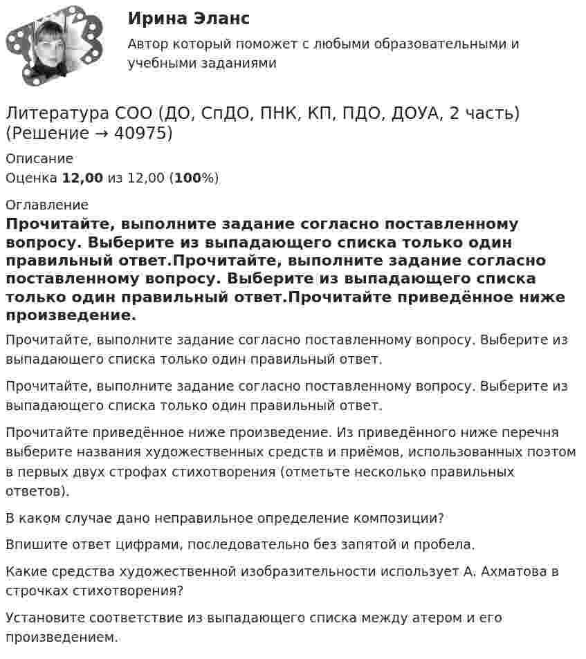      
          Описание
          Оценка 12,00 из 12,00 (100%) 
          Оглавление
          Прочитайте, выполните задание согласно поставленному вопросу. Выберите из выпадающего списка только один правильный ответ.Прочитайте, выполните задание согласно поставленному вопросу. Выберите из выпадающего списка только один правильный ответ.Прочитайте приведённое ниже произведение. Из приведённого ниже перечня выберите названия художественных средств и приёмов, использованных поэтом в первых двух строфах стихотворения (отметьте несколько правильных ответов).В каком случае дано неправильное определение композиции?Впишите ответ цифрами, последовательно без запятой и пробела. Какие средства художественной изобразительности использует А. Ахматова в строчках стихотворения? Установите соответствие из выпадающего списка между атером и его произведением.  
            
            
            Литература СОО (ДО, СпДО, ПНК, КП, ПДО, ДОУА, 1 часть) Итоговое тестированиеЛитература СОО (ДО, СпДО, ПНК, КП, ПДО, ДОУА, 2 часть)Литература СОО (ДО, СпДО, ПНК, КП, ПДО, ДОУА, 2 часть)Литература СОО (ДО, СпДО, ПНК, КП, ПДО, ДОУА, 2 часть)Литература СОО (ДО, СпДО, ПНК, КП, ПДО, ДОУА, 2 часть) Практическое задание 5.Литература СОО (ДО, СпДО, ПНК, КП, ПДО, ДОУА, 2 часть) Практическое занятие 4. Задание 8Литература СОО (ДО, СпДО, ПНК, КП, ПДО, ДОУА, 2 часть) Практическое занятие 4. Задания 1-2,4-6 НСПКЛитература с методикой преподавания Тестовые вопросы к разделу 1 НСПКЛитература с методикой преподавания Тестовые вопросы к разделу 2 НСПКЛитература СОО (ДО, СпДО, ПНК, КП, ПДО, ДОУА, 1 часть)Литература СОО (ДО, СпДО, ПНК, КП, ПДО, ДОУА, 1 часть)Литература СОО (ДО, СпДО, ПНК, КП, ПДО, ДОУА, 1 часть)Литература СОО (ДО, СпДО, ПНК, КП, ПДО, ДОУА, 1 часть)Литература СОО (ДО, СпДО, ПНК, КП, ПДО, ДОУА, 1 часть)