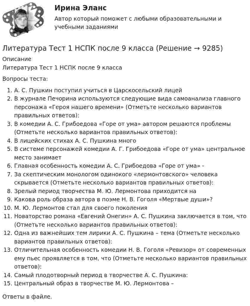      
          Описание
          Литература Тест 1 НСПК после 9 классаВопросы теста:А. С. Пушкин поступил учиться в Царскосельский лицейВ журнале Печорина используются следующие вида самоанализа главного персонажа «Героя нашего времени» (Отметьте несколько вариантов правильных ответов):В комедии А. С. Грибоедова «Горе от ума» автором решаются проблемы (Отметьте несколько вариантов правильных ответов):В лицейских стихах А. С. Пушкина многоВ системе персонажей комедии А. Г. Грибоедова «Горе от ума» центральное место занимаетГлавная особенность комедии А. С. Грибоедова «Горе от ума» -За скептическим монологом одинокого «лермонтовского» человека скрывается (Отметьте несколько вариантов правильных ответов):Зрелый период творчества М. Ю. Лермонтова приходится наКакова роль образа автора в поэме Н. В. Гоголя «Мертвые души»?М. Ю. Лермонтов стал для своего поколения Новаторство романа «Евгений Онегин» А. С. Пушкина заключается в том, что (Отметьте несколько вариантов правильных ответов):Одна из важнейших тем лирики А. С. Пушкина – тема (Отметьте несколько вариантов правильных ответов):Отличительная особенность комедии Н. В. Гоголя «Ревизор» от современных ему пьес проявляется в том, что (Отметьте несколько вариантов правильных ответов):Самый плодотворный период в творчестве А. С. Пушкина:Центральный образ в творчестве М. Ю. Лермонтова –Ответы в файле.  
            
            
            💯 Литература [Тема 5-10] (ответы на тесты Синергия / МОИ / МТИ / МосАП, октябрь 2023)Литература Тест 1 НСПК после 9 классаЛитература Тест 2 НСПК после 9 классаЛитература Тест 3 НСПК после 9 классаЛитература Тест 4 НСПК после 9 классаЛитература Тестовые вопросы к Разделу 2Литература (тест с ответами) 93% выполнен верноЛитература СОО (ДО, СпДО, ПНК, КП, ПДО, ДОУА, 2 часть)Литература СОО (ДО, СпДО, ПНК, КП, ПДО, ДОУА, 2 часть)Литература СОО (ДО, СпДО, ПНК, КП, ПДО, ДОУА, 2 часть)Литература СОО (ДО, СпДО, ПНК, КП, ПДО, ДОУА, 2 часть) Практическое задание 5.Литература СОО (ДО, СпДО, ПНК, КП, ПДО, ДОУА, 2 часть) Практическое занятие 4. Задание 8Литература СОО (ДО, СпДО, ПНК, КП, ПДО, ДОУА, 2 часть) Практическое занятие 4. Задания 1-2,4-6 НСПКЛитература СОО (ДО, СпДО, ПНК, КП, ПДО, ДОУА, 2 часть) Тестовые вопросы к Разделу 3. История русской литературы. Конец XIX – начало XX века