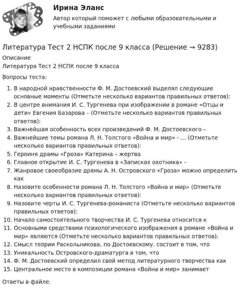      
          Описание
          Литература Тест 2 НСПК после 9 классаВопросы теста:В народной нравственности Ф. М. Достоевский выделял следующие основные моменты (Отметьте несколько вариантов правильных ответов):В центре внимания И. С. Тургенева при изображении в романе «Отцы и дети» Евгения Базарова – (Отметьте несколько вариантов правильных ответов):Важнейшая особенность всех произведений Ф. М. Достоевского –Важнейшие темы романа Л. Н. Толстого «Война и мир» - … (Отметьте несколько вариантов правильных ответов):Героиня драмы «Гроза» Катерина – жертваГлавное открытие И. С. Тургенева в «Записках охотника» -Жанровое своеобразие драмы А. Н. Островского «Гроза» можно определить какНазовите особенности романа Л. Н. Толстого «Война и мир» (Отметьте несколько вариантов правильных ответов):Назовите черты И. С. Тургенева-романиста (Отметьте несколько вариантов правильных ответов):Начало самостоятельного творчества И. С. Тургенева относится кОсновными средствами психологического изображения в романе «Война и мир» являются (Отметьте несколько вариантов правильных ответов):Смысл теории Раскольникова, по Достоевскому. состоит в том, чтоУникальность Островского-драматурга в том, чтоФ. М. Достоевский определил свой метод литературного творчества какЦентральное место в композиции романа «Война и мир» занимаетОтветы в файле.   
            
            
            Литература Тест 1 НСПК после 9 классаЛитература Тест 2 НСПК после 9 классаЛитература Тест 3 НСПК после 9 классаЛитература Тест 4 НСПК после 9 классаЛитература Тестовые вопросы к Разделу 2Литература (тест с ответами) 93% выполнен верноЛитература (тест с ответами Синергия)Литература СОО (ДО, СпДО, ПНК, КП, ПДО, ДОУА, 2 часть)Литература СОО (ДО, СпДО, ПНК, КП, ПДО, ДОУА, 2 часть)Литература СОО (ДО, СпДО, ПНК, КП, ПДО, ДОУА, 2 часть) Практическое задание 5.Литература СОО (ДО, СпДО, ПНК, КП, ПДО, ДОУА, 2 часть) Практическое занятие 4. Задание 8Литература СОО (ДО, СпДО, ПНК, КП, ПДО, ДОУА, 2 часть) Практическое занятие 4. Задания 1-2,4-6 НСПКЛитература СОО (ДО, СпДО, ПНК, КП, ПДО, ДОУА, 2 часть) Тестовые вопросы к Разделу 3. История русской литературы. Конец XIX – начало XX века💯 Литература [Тема 5-10] (ответы на тесты Синергия / МОИ / МТИ / МосАП, ноябрь 2023)