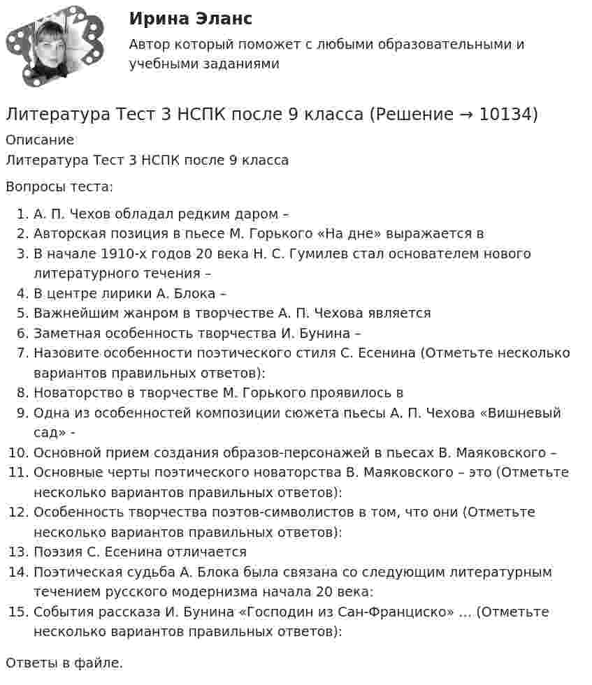      
          Описание
          Литература Тест 3 НСПК после 9 классаВопросы теста:А. П. Чехов обладал редким даром –Авторская позиция в пьесе М. Горького «На дне» выражается вВ начале 1910-х годов 20 века Н. С. Гумилев стал основателем нового литературного течения –В центре лирики А. Блока –Важнейшим жанром в творчестве А. П. Чехова являетсяЗаметная особенность творчества И. Бунина –Назовите особенности поэтического стиля С. Есенина (Отметьте несколько вариантов правильных ответов):Новаторство в творчестве М. Горького проявилось вОдна из особенностей композиции сюжета пьесы А. П. Чехова «Вишневый сад» -Основной прием создания образов-персонажей в пьесах В. Маяковского –Основные черты поэтического новаторства В. Маяковского – это (Отметьте несколько вариантов правильных ответов):Особенность творчества поэтов-символистов в том, что они (Отметьте несколько вариантов правильных ответов):Поэзия С. Есенина отличаетсяПоэтическая судьба А. Блока была связана со следующим литературным течением русского модернизма начала 20 века:События рассказа И. Бунина «Господин из Сан-Франциско» … (Отметьте несколько вариантов правильных ответов):Ответы в файле.  
            
            
            Литература Тест 2 НСПК после 9 классаЛитература Тест 3 НСПК после 9 классаЛитература Тест 4 НСПК после 9 классаЛитература Тестовые вопросы к Разделу 2Литература (тест с ответами) 93% выполнен верноЛитература (тест с ответами Синергия)Литература (тест с ответами Синергия/МОИ/ МТИ /МОСАП)Литература СОО (ДО, СпДО, ПНК, КП, ПДО, ДОУА, 2 часть)Литература СОО (ДО, СпДО, ПНК, КП, ПДО, ДОУА, 2 часть) Практическое задание 5.Литература СОО (ДО, СпДО, ПНК, КП, ПДО, ДОУА, 2 часть) Практическое занятие 4. Задание 8Литература СОО (ДО, СпДО, ПНК, КП, ПДО, ДОУА, 2 часть) Практическое занятие 4. Задания 1-2,4-6 НСПКЛитература СОО (ДО, СпДО, ПНК, КП, ПДО, ДОУА, 2 часть) Тестовые вопросы к Разделу 3. История русской литературы. Конец XIX – начало XX века💯 Литература [Тема 5-10] (ответы на тесты Синергия / МОИ / МТИ / МосАП, ноябрь 2023)💯 Литература [Тема 5-10] (ответы на тесты Синергия / МОИ / МТИ / МосАП, октябрь 2023)