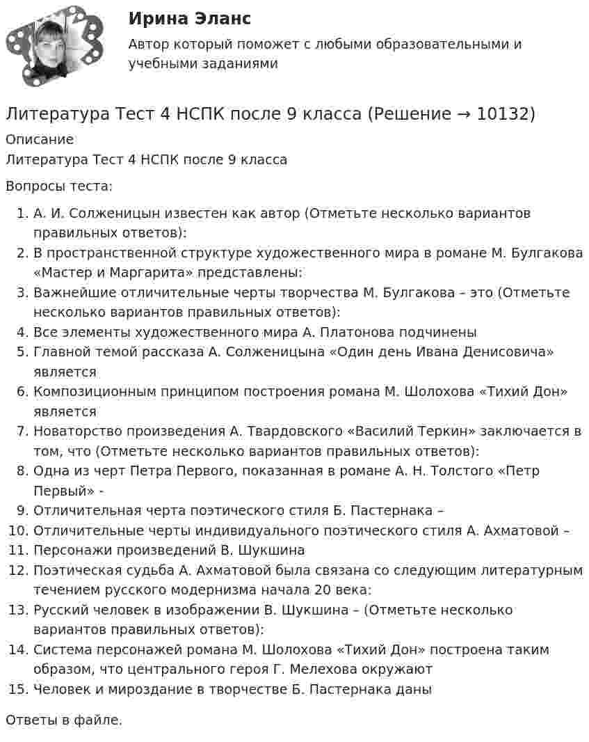      
          Описание
          Литература Тест 4 НСПК после 9 классаВопросы теста:А. И. Солженицын известен как автор (Отметьте несколько вариантов правильных ответов):В пространственной структуре художественного мира в романе М. Булгакова «Мастер и Маргарита» представлены:Важнейшие отличительные черты творчества М. Булгакова – это (Отметьте несколько вариантов правильных ответов):Все элементы художественного мира А. Платонова подчиненыГлавной темой рассказа А. Солженицына «Один день Ивана Денисовича» являетсяКомпозиционным принципом построения романа М. Шолохова «Тихий Дон» являетсяНоваторство произведения А. Твардовского «Василий Теркин» заключается в том, что (Отметьте несколько вариантов правильных ответов):Одна из черт Петра Первого, показанная в романе А. Н. Толстого «Петр Первый» -Отличительная черта поэтического стиля Б. Пастернака –Отличительные черты индивидуального поэтического стиля А. Ахматовой –Персонажи произведений В. ШукшинаПоэтическая судьба А. Ахматовой была связана со следующим литературным течением русского модернизма начала 20 века:Русский человек в изображении В. Шукшина – (Отметьте несколько вариантов правильных ответов):Система персонажей романа М. Шолохова «Тихий Дон» построена таким образом, что центрального героя Г. Мелехова окружаютЧеловек и мироздание в творчестве Б. Пастернака даныОтветы в файле.   
            
            
            Литература Тест 3 НСПК после 9 классаЛитература Тест 4 НСПК после 9 классаЛитература Тестовые вопросы к Разделу 2Литература (тест с ответами) 93% выполнен верноЛитература (тест с ответами Синергия)Литература (тест с ответами Синергия/МОИ/ МТИ /МОСАП)Литературный обзор по теме интеллектуальный капитал и проблемы его измеренияЛитература СОО (ДО, СпДО, ПНК, КП, ПДО, ДОУА, 2 часть) Практическое задание 5.Литература СОО (ДО, СпДО, ПНК, КП, ПДО, ДОУА, 2 часть) Практическое занятие 4. Задание 8Литература СОО (ДО, СпДО, ПНК, КП, ПДО, ДОУА, 2 часть) Практическое занятие 4. Задания 1-2,4-6 НСПКЛитература СОО (ДО, СпДО, ПНК, КП, ПДО, ДОУА, 2 часть) Тестовые вопросы к Разделу 3. История русской литературы. Конец XIX – начало XX века💯 Литература [Тема 5-10] (ответы на тесты Синергия / МОИ / МТИ / МосАП, ноябрь 2023)💯 Литература [Тема 5-10] (ответы на тесты Синергия / МОИ / МТИ / МосАП, октябрь 2023)Литература Тест 1 НСПК после 9 класса