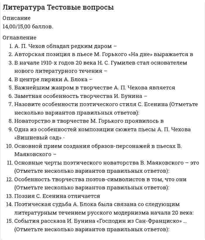      
          Описание
          11,67/15,00 баллов. 
          Оглавление
          А. И. Солженицын известен как автор (Отметьте несколько вариантов правильных ответов):В пространственной структуре художественного мира в романе М. Булгакова «Мастер и Маргарита» представлены:Важнейшие отличительные черты творчества М. Булгакова – это (Отметьте несколько вариантов правильных ответов):Все элементы художественного мира А. Платонова подчиненыГлавной темой рассказа А. Солженицына «Один день Ивана Денисовича» являетсяКомпозиционным принципом построения романа М. Шолохова «Тихий Дон» являетсяНоваторство произведения А. Твардовского «Василий Теркин» заключается в том, что (Отметьте несколько вариантов правильных ответов):Одна из черт Петра Первого, показанная в романе А. Н. Толстого «Петр Первый» -Отличительная черта поэтического стиля Б. Пастернака –Отличительные черты индивидуального поэтического стиля А. Ахматовой –Персонажи произведений В. ШукшинаПоэтическая судьба А. Ахматовой была связана со следующим литературным течением русского модернизма начала 20 века:Русский человек в изображении В. Шукшина – (Отметьте несколько вариантов правильных ответов):Система персонажей романа М. Шолохова «Тихий Дон» построена таким образом, что центрального героя Г. Мелехова окружаютЧеловек и мироздание в творчестве Б. Пастернака даны 
            
            
            Литература.Тест Синергия 2020 на 93 баллаЛица, незаконными методами получившие информацию, которая составляет служебную или коммерческую тайну, …Логика МФПУ Синергия Логика.Обязательные задания МЭБИК (тест 36 вопросов)ЛОГИКА (ответы на тест) СинергияЛогика. Ответы на тест. Синергия. 2 семестр, юриспруденцияЛОГИКА ответы на тест. Синергия. ЮриспруденцияЛитература 1 семестр (зачет Колледж Синергия с ответами )Литература (1) тест с ответами СинергияЛитература ответы СИНЕРГИЯ.Тест 2021г. (97/100)Литература Синергия 2021 🔥БАЗА ТЕСТОВ🔥Литература СОО (1 семестр) Оценка	9,25 из 10,00 (93%)Литература СОО (ДО, СпДО, ПНК, КП, ПДО, 2 часть)Литература Тестовые вопросы