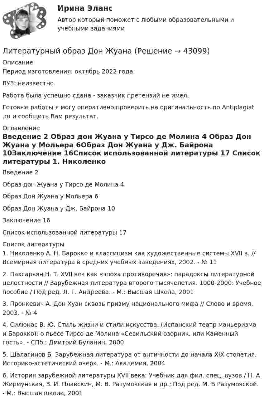      
            Описание
            Период изготовления: октябрь 2022 года.ВУЗ: неизвестно.Работа была успешно сдана - заказчик претензий не имел.Готовые работы я могу оперативно проверить на оригинальность по Antiplagiat .ru и сообщить Вам результат. 
            Оглавление
            Введение	2 Образ дон Жуана у Тирсо де Молина	4 Образ Дон Жуана у Мольера	6Образ Дон Жуана у Дж. Байрона	10Заключение	16Список использованной литературы	17 
            Список литературы
            1.	Николенко А. Н. Барокко и классицизм как художественные системы XVII в. // Всемирная литература в средних учебных заведениях, 2002. - № 112.	Пахсарьян Н. Т. XVII век как «эпоха противоречия»: парадоксы литературной целостности // Зарубежная литература второго тысячелетия. 1000-2000: Учебное пособие / Под ред. Л. Г. Андреева. - М.: Высшая Школа, 20013.	Пронкевич А. Дон Хуан сквозь призму национального мифа // Слово и время, 2003. - № 44.	Силюнас В. Ю. Стиль жизни и стили искусства. (Испанский театр маньеризма и Барокко): о пьесе Тирсо де Молина «Севильский озорник, или Каменный гость». - СПб.: Дмитрий Буланин, 20005.	Шалагинов Б. Зарубежная литература от античности до начала XIX столетия. Историко-эстетический очерк. - М.: Академия, 20046.	История зарубежной литературы XVII века: Учебник для фил. спец. вузов / Н. А Жирмунская, З. И. Плавскин, М. В. Разумовская и др.; Под ред. М. В Разумовской. - М.: Высшая школа, 2001
            
            
            Литературный обзор по теме интеллектуальный капитал и проблемы его измеренияЛитературный образ Дон Жуана Литобзор на тему особенности мышления (интеллекта) у детей младшего школьного возраста с задержкой речевого развитияЛица, владеющие и пользующиеся земельными участками на праве постоянного (бессрочного) пользования или на праве безвозмездного срочного пользования, - это ... Лица, участвующие в деле  Лица, участвующие в деле.Лицензирование банковских операцийЛитература Тест 1 НСПК после 9 классаЛитература Тест 2 НСПК после 9 классаЛитература Тест 3 НСПК после 9 классаЛитература Тест 4 НСПК после 9 классаЛитература Тестовые вопросы к Разделу 2Литература (тест с ответами) 93% выполнен верноЛитература (тест с ответами Синергия)