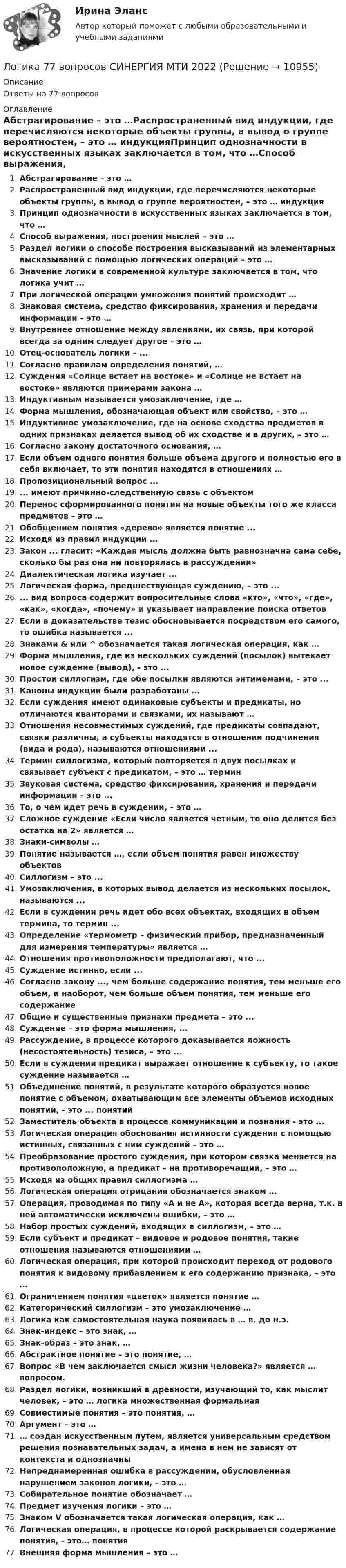      
          Описание
          Ответы на 77 вопросов 
          Оглавление
          Абстрагирование – это …Распространенный вид индукции, где перечисляются некоторые объекты группы, а вывод о группе вероятностен, – это … индукцияПринцип однозначности в искусственных языках заключается в том, что …Способ выражения, построения мыслей – это …Раздел логики о способе построения высказываний из элементарных высказываний с помощью логических операций – это …Значение логики в современной культуре заключается в том, что логика учит …При логической операции умножения понятий происходит …Знаковая система, средство фиксирования, хранения и передачи информации – это …Внутреннее отношение между явлениями, их связь, при которой всегда за одним следует другое – это …Отец-основатель логики – ...Согласно правилам определения понятий, …Суждения «Солнце встает на востоке» и «Солнце не встает на востоке» являются примерами закона …Индуктивным называется умозаключение, где …Форма мышления, обозначающая объект или свойство, – это …Индуктивное умозаключение, где на основе сходства предметов в одних признаках делается вывод об их сходстве и в других, – это …Согласно закону достаточного основания, …Если объем одного понятия больше объема другого и полностью его в себя включает, то эти понятия находятся в отношениях …Пропозициональный вопрос ...... имеют причинно-следственную связь с объектомПеренос сформированного понятия на новые объекты того же класса предметов – это …Обобщением понятия «дерево» является понятие ...Исходя из правил индукции ...Закон ... гласит: «Каждая мысль должна быть равнозначна сама себе, сколько бы раз она ни повторялась в рассуждении»Диалектическая логика изучает ...Логическая форма, предшествующая суждению, – это ...... вид вопроса содержит вопросительные слова «кто», «что», «где», «как», «когда», «почему» и указывает направление поиска ответовЕсли в доказательстве тезис обосновывается посредством его самого, то ошибка называется ...Знаками &amp; или ^ обозначается такая логическая операция, как …Форма мышления, где из нескольких суждений (посылок) вытекает новое суждение (вывод), - это ...Простой силлогизм, где обе посылки являются энтимемами, – это ...Каноны индукции были разработаны …Если суждения имеют одинаковые субъекты и предикаты, но отличаются кванторами и связками, их называют …Отношения несовместимых суждений, где предикаты совпадают, связки различны, а субъекты находятся в отношении подчинения (вида и рода), называются отношениями ...Термин силлогизма, который повторяется в двух посылках и связывает субъект с предикатом, – это … терминЗвуковая система, средство фиксирования, хранения и передачи информации – это ...То, о чем идет речь в суждении, – это …Сложное суждение «Если число является четным, то оно делится без остатка на 2» является …Знаки-символы …Понятие называется …, если объем понятия равен множеству объектовСиллогизм – это ...Умозаключения, в которых вывод делается из нескольких посылок, называются ...Если в суждении речь идет обо всех объектах, входящих в объем термина, то термин ...Определение «термометр – физический прибор, предназначенный для измерения температуры» является …Отношения противоположности предполагают, что ...Суждение истинно, если ...Согласно закону ..., чем больше содержание понятия, тем меньше его объем, и наоборот, чем больше объем понятия, тем меньше его содержаниеОбщие и существенные признаки предмета – это ...Суждение – это форма мышления, ...Рассуждение, в процессе которого доказывается ложность (несостоятельность) тезиса, – это ...Если в суждении предикат выражает отношение к субъекту, то такое суждение называется …Объединение понятий, в результате которого образуется новое понятие с объемом, охватывающим все элементы объемов исходных понятий, - это ... понятийЗаместитель объекта в процессе коммуникации и познания - это ...Логическая операция обоснования истинности суждения с помощью истинных, связанных с ним суждений – это … Преобразование простого суждения, при котором связка меняется на противоположную, а предикат – на противоречащий, – это …Исходя из общих правил силлогизма …Логическая операция отрицания обозначается знаком …Операция, проводимая по типу «A и не A», которая всегда верна, т.к. в ней автоматически исключены ошибки, – это …Набор простых суждений, входящих в силлогизм, – это …Если субъект и предикат – видовое и родовое понятия, такие отношения называются отношениями …Логическая операция, при которой происходит переход от родового понятия к видовому прибавлением к его содержанию признака, – это …Ограничением понятия «цветок» является понятие …Категорический силлогизм – это умозаключение …Логика как самостоятельная наука появилась в … в. до н.э.Знак-индекс – это знак, …Знак-образ – это знак, …Абстрактное понятие – это понятие, …Вопрос «В чем заключается смысл жизни человека?» является … вопросом.Раздел логики, возникший в древности, изучающий то, как мыслит человек, – это … логика множественная формальнаяСовместимые понятия – это понятия, …Аргумент – это …… создан искусственным путем, является универсальным средством решения познавательных задач, а имена в нем не зависят от контекста и однозначныНепреднамеренная ошибка в рассуждении, обусловленная нарушением законов логики, – это …Собирательное понятие обозначает …Предмет изучения логики – это …Знаком V обозначается такая логическая операция, как …Логическая операция, в процессе которой раскрывается содержание понятия, - это… понятияВнешняя форма мышления – это … 
            
            
            Логика. 6 заданий. Составитель Максимов А.А. Оглавление Задание 1. Привести пример по методу сходства. Задание 2. Превратить суждение: некоторые люди редко задумываются над смыслом своей жизниЛогика 77 вопросов СИНЕРГИЯ МТИ 2022ЛОГИКА//ВИТТЕЛогика ВСЕ ЗАДАНИЯ Логика ВСЕ ЗАДАНИЯ Логика ВСЕ ЗАДАНИЯ СИБУПК💯 Логика (все ответы на тест Синергия / МТИ / МосАП, август 2022)Логарифмический декремент затухания колебаний в контуре равен λ = 0,003. Определить число полных колебаний N, за которое амплитуда заряда на обкладках конденсатора уменьшилась в 2 раза.Логарифмический декремент затухания математического маятника равен 0,2. Найти, во сколько раз уменьшится амплитуда колебания за одно полное колебание маятника.Логарифмический декремент затухания тела, колеблющегося с частотой 50 Гц, равен 0,02. Определить:  1) время, за которое амплитуда колебаний уменьшится в 20 раз;Логика  10 вариантЛогика. 10 заданий. С подробным решением.Логика 1,2 семестры. Синергия, МосАП, МОИ, МТИ.ЛОГИКА 2022 СИНЕРГИЯ ОТВЕТЫ