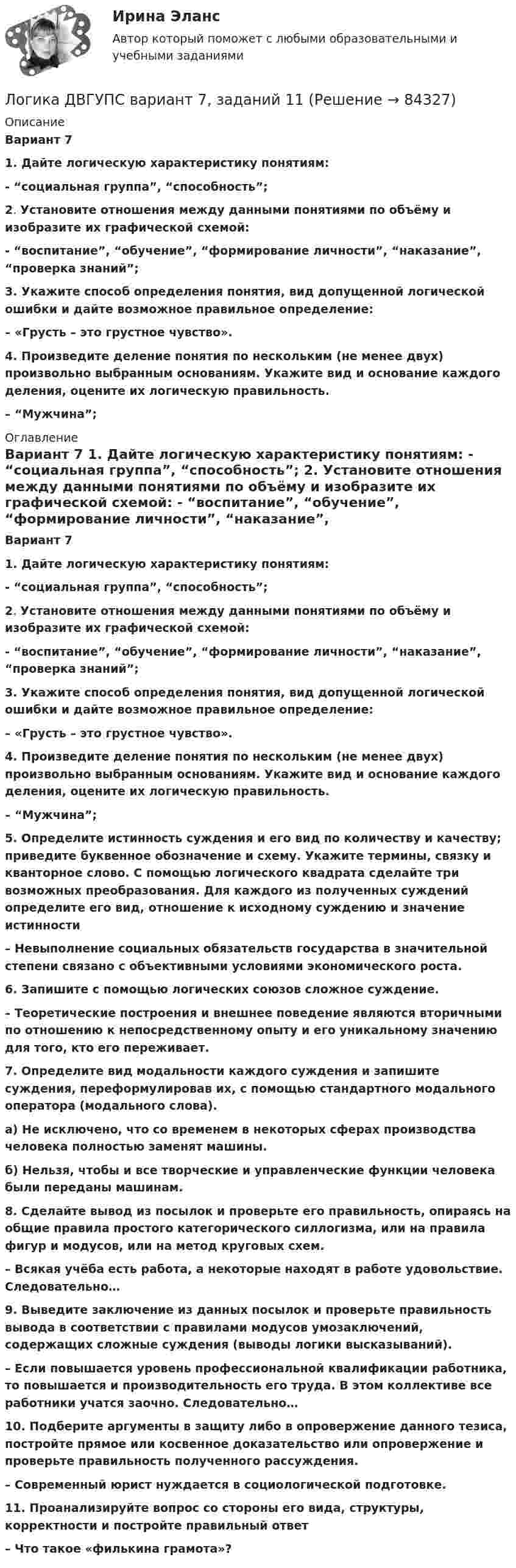      
            Описание
             Вариант 7   1. Дайте логическую характеристику понятиям: - “социальная группа”, “способность”; 2. Установите отношения между данными понятиями по объёму и изобразите их графической схемой: - “воспитание”, “обучение”, “формирование личности”, “наказание”, “проверка знаний”; 3. Укажите способ определения понятия, вид допущенной логической ошибки и дайте возможное правильное определение: – «Грусть – это грустное чувство». 4. Произведите деление понятия по нескольким (не менее двух) произвольно выбранным основаниям. Укажите вид и основание каждого деления, оцените их логическую правильность. – “Мужчина”; 
            Оглавление
             Вариант 7   1. Дайте логическую характеристику понятиям: - “социальная группа”, “способность”; 2. Установите отношения между данными понятиями по объёму и изобразите их графической схемой: - “воспитание”, “обучение”, “формирование личности”, “наказание”, “проверка знаний”; 3. Укажите способ определения понятия, вид допущенной логической ошибки и дайте возможное правильное определение: – «Грусть – это грустное чувство». 4. Произведите деление понятия по нескольким (не менее двух) произвольно выбранным основаниям. Укажите вид и основание каждого деления, оцените их логическую правильность. – “Мужчина”; 5. Определите истинность суждения и его вид по количеству и качеству; приведите буквенное обозначение и схему. Укажите термины, связку и кванторное слово. С помощью логического квадрата сделайте три возможных преобразования. Для каждого из полученных суждений определите его вид, отношение к исходному суждению и значение истинности – Невыполнение социальных обязательств государства в значительной степени связано с объективными условиями экономического роста. 6. Запишите с помощью логических союзов сложное суждение. – Теоретические построения и внешнее поведение являются вторичными по отношению к непосредственному опыту и его уникальному значению для того, кто его переживает. 7. Определите вид модальности каждого суждения и запишите суждения, переформулировав их, с помощью стандартного модального оператора (модального слова). а) Не исключено, что со временем в некоторых сферах производства человека полностью заменят машины.  б) Нельзя, чтобы и все творческие и управленческие функции человека были переданы машинам.    8. Сделайте вывод из посылок и проверьте его правильность, опираясь на общие правила простого категорического силлогизма, или на правила фигур и модусов, или на метод круговых схем. – Всякая учёба есть работа, а некоторые находят в работе удовольствие. Следовательно…   9. Выведите заключение из данных посылок и проверьте правильность вывода в соответствии с правилами модусов умозаключений, содержащих сложные суждения (выводы логики высказываний). – Если повышается уровень профессиональной квалификации работника, то повышается и производительность его труда. В этом коллективе все работники учатся заочно. Следовательно… 10. Подберите аргументы в защиту либо в опровержение данного тезиса, постройте прямое или косвенное доказательство или опровержение и проверьте правильность полученного рассуждения. – Современный юрист нуждается в социологической подготовке. 11. Проанализируйте вопрос со стороны его вида, структуры, корректности и постройте правильный ответ– Что такое «филькина грамота»?  
            
            
            💯 Логика (все ответы на тест Синергия / МТИ / МосАП, январь 2023)Логика ДВГУПС вариант 7, заданий  11Логика и критическое мышлениеЛогика и критическое мышление 10 вариантЛогика и критическое мышление 1 вариантЛогика и основы критического мышления (тест с ответами) 30 вопросов 76%Логика и теория аргументации✅ Логика 50 вопросов СИНЕРГИЯ МТИ 2022Логика. 6 заданий. Составитель Максимов А.А. Оглавление Задание 1. Привести пример по методу сходства. Задание 2. Превратить суждение: некоторые люди редко задумываются над смыслом своей жизниЛогика 77 вопросов СИНЕРГИЯ МТИ 2022ЛОГИКА//ВИТТЕЛогика ВСЕ ЗАДАНИЯ Логика ВСЕ ЗАДАНИЯ Логика ВСЕ ЗАДАНИЯ СИБУПК