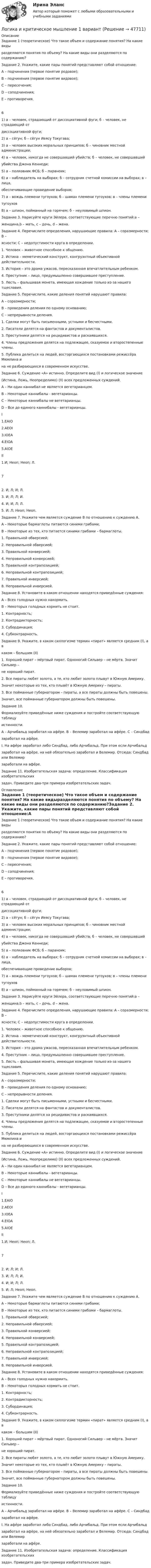      
            Описание
            Задание 1 (теоретическое) Что такое объем и содержание понятия? На какие видыразделяются понятия по объему? На какие виды они разделяются по содержанию?Задание 2. Укажите, какие пары понятий представляют собой отношение:А – подчинения (первое понятие родовое);В – подчинения (первое понятие видовое);С – пересечения;D – соподчинения;Е – противоречия.61) а – человек, страдающий от диссоциативной фуги; б – человек, не страдающий отдиссоциативной фуги;2) а – сёгун; б – сёгун Иеясу Токугава;3) а – человек высоких моральных принципов; б – чиновник местной администрации;4) а – человек, никогда не совершавший убийств; б – человек, не совершавшийубийства Джона Кеннеди;5) а – полковник ФСБ; б – параноик;6) а – наблюдатель на выборах; б – сотрудник счетной комиссии на выборах; в – лица,обеспечивающие проведение выборов;7) а – вождь племени тугоухов; б – шаман племени тугоухов; в – члены племенитугоухов8) а – шпион, пойманный на горячем; б – неуловимый шпион.Задание 3. Нарисуйте круги Эйлера, соответствующие перечню понятий:a –женщина,b – мать, с – дочь, d – жена.Задание 4. Перечислите определения, нарушающие правила: А – соразмерности; В –ясности; С – недопустимости круга в определении.1. Человек – животное способное к общению.2. Истина – меметический конструкт, конгруэнтный объективной действительности.3. История – это драма ужасов, пересказанная впечатлительным ребенком.4. Преступник – лицо, предумышленно совершившее преступление.5. Лесть – фальшивая монета, имеющая хождение только из-за нашего тщеславия.Задание 5. Перечислите, какие деления понятий нарушают правила:А – соразмерности;В – проведения деления по одному основанию;С – непрерывности деления.1. Сделки могут быть письменными, устными и бесчестными.2. Писатели делятся на фантастов и документалистов.3. Преступники делятся на рецидивистов и раскаявшихся.4. Члены предложения делятся на подлежащее, сказуемое и второстепенные члены.5. Публика делиться на людей, восторгающихся постановками режиссёра Мюмлина ина не разбирающихся в современном искусстве.Задание 6. Суждение «А» истинно. Определите вид (I) и логическое значение(Истина, Ложь, Неопределимо) (II) всех предложенных суждений.А – Ни один каннибал не является вегетарианцем.B – Некоторые каннибалы - вегетарианцы.C – Некоторые каннибалы не вегетарианцы.D – Все до единого каннибалы - вегетарианцы.I1.EAIO2.AEOI3.IOEA4.EIOA5.АIOEII1.И; Неоп; Неоп; Л.72. И; Л; И; Л.3. И; Л; Л; И.4. И; И; Л; Л.5. И; Л; Неоп; Неоп.Задание 7. Укажите чем является суждение В по отношению к суждению А.А – Некоторые бармаглоты питаются синими грибами;B – Некоторые из тех, кто питается синими грибами – бармаглоты.1. Правильной обверсией;2. Неправильной обверсией;3. Правильной конверсией;4. Неправильной конверсией;5. Правильной контрапозицией;6. Неправильной контрапозицией;7. Правильной инверсией;8. Неправильной инверсией.Задание 8. Установите в каком отношении находятся приведённые суждения:А – Всех голодных нужно накормить.B – Некоторых голодных кормить не стоит.1. Контрарность;2. Контрадикторность;3. Субординация;4. Субконтрарность.Задание 9. Укажите, в каком силлогизме термин «пират» является средним (I), а вкаком – большим (II)1. Хороший пират – мёртвый пират. Одноногий Сильвер – не мёртв. Значит Сильвер –не хороший пират.2. Все пираты любят золото, а те, кто любит золото плывут в Южную Америку.Значит некоторые из тех, кто плывёт в Южную Америку – пираты.3. Все пойманные губернатором – пираты, а все пираты должны быть повешены.Значит, все пойманные губернатором должны быть повешены.Задание 10.Формализуйте приведённые ниже суждения и постройте соответствующую таблицуистинности.А – Арчибальд заработал на афёре. В – Велемир заработал на афёре. С – Синдбадзаработал на афёре.I. На афёре заработал либо Синдбад, либо Арчибальд. При этом если Арчибальдзаработал на афёре, на ней обязательно заработал и Велемир. Отсюда: Синдбад или Велемирзаработали на афёре.Задание 11. Изобретательская задача: определение. Классификация изобретательскихзадач. Приведите два-три примера изобретательских задач. 
            Оглавление
            Задание 1 (теоретическое) Что такое объем и содержание понятия? На какие видыразделяются понятия по объему? На какие виды они разделяются по содержанию?Задание 2. Укажите, какие пары понятий представляют собой отношение:А – подчинения (первое понятие родовое);В – подчинения (первое понятие видовое);С – пересечения;D – соподчинения;Е – противоречия.61) а – человек, страдающий от диссоциативной фуги; б – человек, не страдающий отдиссоциативной фуги;2) а – сёгун; б – сёгун Иеясу Токугава;3) а – человек высоких моральных принципов; б – чиновник местной администрации;4) а – человек, никогда не совершавший убийств; б – человек, не совершавшийубийства Джона Кеннеди;5) а – полковник ФСБ; б – параноик;6) а – наблюдатель на выборах; б – сотрудник счетной комиссии на выборах; в – лица,обеспечивающие проведение выборов;7) а – вождь племени тугоухов; б – шаман племени тугоухов; в – члены племенитугоухов8) а – шпион, пойманный на горячем; б – неуловимый шпион.Задание 3. Нарисуйте круги Эйлера, соответствующие перечню понятий:a –женщина,b – мать, с – дочь, d – жена.Задание 4. Перечислите определения, нарушающие правила: А – соразмерности; В –ясности; С – недопустимости круга в определении.1. Человек – животное способное к общению.2. Истина – меметический конструкт, конгруэнтный объективной действительности.3. История – это драма ужасов, пересказанная впечатлительным ребенком.4. Преступник – лицо, предумышленно совершившее преступление.5. Лесть – фальшивая монета, имеющая хождение только из-за нашего тщеславия.Задание 5. Перечислите, какие деления понятий нарушают правила:А – соразмерности;В – проведения деления по одному основанию;С – непрерывности деления.1. Сделки могут быть письменными, устными и бесчестными.2. Писатели делятся на фантастов и документалистов.3. Преступники делятся на рецидивистов и раскаявшихся.4. Члены предложения делятся на подлежащее, сказуемое и второстепенные члены.5. Публика делиться на людей, восторгающихся постановками режиссёра Мюмлина ина не разбирающихся в современном искусстве.Задание 6. Суждение «А» истинно. Определите вид (I) и логическое значение(Истина, Ложь, Неопределимо) (II) всех предложенных суждений.А – Ни один каннибал не является вегетарианцем.B – Некоторые каннибалы - вегетарианцы.C – Некоторые каннибалы не вегетарианцы.D – Все до единого каннибалы - вегетарианцы.I1.EAIO2.AEOI3.IOEA4.EIOA5.АIOEII1.И; Неоп; Неоп; Л.72. И; Л; И; Л.3. И; Л; Л; И.4. И; И; Л; Л.5. И; Л; Неоп; Неоп.Задание 7. Укажите чем является суждение В по отношению к суждению А.А – Некоторые бармаглоты питаются синими грибами;B – Некоторые из тех, кто питается синими грибами – бармаглоты.1. Правильной обверсией;2. Неправильной обверсией;3. Правильной конверсией;4. Неправильной конверсией;5. Правильной контрапозицией;6. Неправильной контрапозицией;7. Правильной инверсией;8. Неправильной инверсией.Задание 8. Установите в каком отношении находятся приведённые суждения:А – Всех голодных нужно накормить.B – Некоторых голодных кормить не стоит.1. Контрарность;2. Контрадикторность;3. Субординация;4. Субконтрарность.Задание 9. Укажите, в каком силлогизме термин «пират» является средним (I), а вкаком – большим (II)1. Хороший пират – мёртвый пират. Одноногий Сильвер – не мёртв. Значит Сильвер –не хороший пират.2. Все пираты любят золото, а те, кто любит золото плывут в Южную Америку.Значит некоторые из тех, кто плывёт в Южную Америку – пираты.3. Все пойманные губернатором – пираты, а все пираты должны быть повешены.Значит, все пойманные губернатором должны быть повешены.Задание 10.Формализуйте приведённые ниже суждения и постройте соответствующую таблицуистинности.А – Арчибальд заработал на афёре. В – Велемир заработал на афёре. С – Синдбадзаработал на афёре.I. На афёре заработал либо Синдбад, либо Арчибальд. При этом если Арчибальдзаработал на афёре, на ней обязательно заработал и Велемир. Отсюда: Синдбад или Велемирзаработали на афёре.Задание 11. Изобретательская задача: определение. Классификация изобретательскихзадач. Приведите два-три примера изобретательских задач. 
            
            
            Логика и критическое мышление 10 вариантЛогика и критическое мышление 1 вариантЛогика и основы критического мышления (тест с ответами) 30 вопросов 76%Логика и теория аргументацииЛогика и теория аргументации (тест с ответами Синергия/МОИ/ МТИ)Логика контрольная ответыЛогика. НИНХ. 9 Вариант. ЛОГИКА//ВИТТЕЛогика ВСЕ ЗАДАНИЯ Логика ВСЕ ЗАДАНИЯ Логика ВСЕ ЗАДАНИЯ СИБУПК💯 Логика (все ответы на тест Синергия / МТИ / МосАП, август 2022)💯 Логика (все ответы на тест Синергия / МТИ / МосАП, январь 2023)Логика ДВГУПС вариант 7, заданий  11