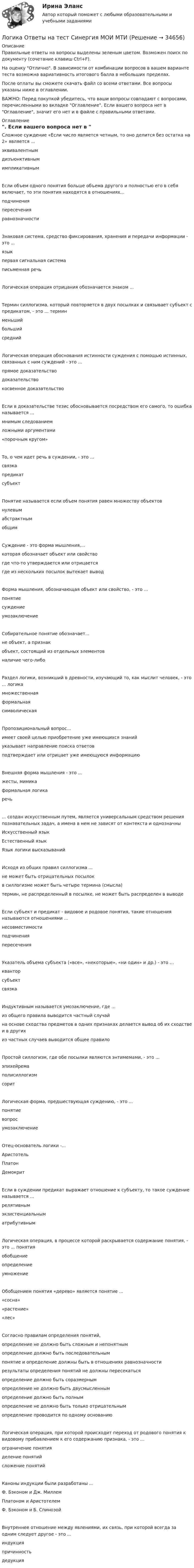     
          Описание
          Правильные ответы на вопросы выделены зеленым цветом. Возможен поиск по документу (сочетание клавиш Ctrl+F).На оценку Отлично. В зависимости от комбинации вопросов в вашем варианте теста возможна вариативность итогового балла в небольших пределах.После оплаты вы сможете скачать файл со всеми ответами. Все вопросы указаны ниже в оглавлении.ВАЖНО: Перед покупкой убедитесь, что ваши вопросы совпадают с вопросами, перечисленными во вкладке Оглавление. Если вашего вопроса нет в Оглавление, значит его нет и в файле с правильными ответами. 
          Оглавление
          Сложное суждение «Если число является четным, то оно делится без остатка на 2» является ...эквивалентнымдизъюнктивнымимпликативнымЕсли объем одного понятия больше объема другого и полностью его в себя включает, то эти понятия находятся в отношениях...подчиненияпересеченияравнозначностиЗнаковая система, средство фиксирования, хранения и передачи информации - это ... языкпервая сигнальная системаписьменная речьЛогическая операция отрицания обозначается знаком ...Термин силлогизма, который повторяется в двух посылках и связывает субъект с предикатом, - это ... терминменьшийбольшийсреднийЛогическая операция обоснования истинности суждения с помощью истинных, связанных с ним суждений - это ...прямое доказательстводоказательствокосвенное доказательствоЕсли в доказательстве тезис обосновывается посредством его самого, то ошибка называется ...мнимым следованиемложными аргументами«порочным кругом»То, о чем идет речь в суждении, - это ...связкапредикатсубъектПонятие называется если объем понятия равен множеству объектов нулевымабстрактным общимСуждение - это форма мышления,...которая обозначает объект или свойствогде что-то утверждается или отрицается где из нескольких посылок вытекает выводФорма мышления, обозначающая объект или свойство, - это ...понятиесуждениеумозаключениеСобирательное понятие обозначает...не объект, а признакобъект, состоящий из отдельных элементов наличие чего-либоРаздел логики, возникший в древности, изучающий то, как мыслит человек, - это ... логикамножественнаяформальнаясимволическаяПропозициональный вопрос...имеет своей целью приобретение уже имеющихся знанийуказывает направление поиска ответов подтверждает или отрицает уже имеющуюся информациюВнешняя форма мышления - это ...жесты, мимикаформальная логика речь... создан искусственным путем, является универсальным средством решения познавательных задач, а имена в нем не зависят от контекста и однозначныИскусственный языкЕстественный языкЯзык логики высказыванийИсходя из общих правил силлогизма ...не может быть отрицательных посылокв силлогизме может быть четыре термина (смысла)термин, не распределенный в посылке, не может быть распределен в выводеЕсли субъект и предикат - видовое и родовое понятия, такие отношения называются отношениями ...несовместимостиподчиненияпересеченияУказатель объема субъекта («все», «некоторые», «ни один» и др.) - это ...кванторсубъект связкаИндуктивным называется умозаключение, где ...из общего правила выводится частный случайна основе сходства предметов в одних признаках делается вывод об их сходстве и в другихиз частных случаев выводится общее правилоПростой силлогизм, где обе посылки являются энтимемами, - это ...эпихейремаполисиллогизм соритЛогическая форма, предшествующая суждению, - это ...понятиевопросумозаключениеОтец-основатель логики -...АристотельПлатон ДемокритЕсли в суждении предикат выражает отношение к субъекту, то такое суждение называется ...релятивнымэкзистенциальныматрибутивнымЛогическая операция, в процессе которой раскрывается содержание понятия, - это ... понятия обобщениеопределение умножениеОбобщением понятия «дерево» является понятие ...«сосна»«растение»«лес»Согласно правилам определения понятий, определение не должно быть сложным и непонятнымопределение должно быть последовательнымпонятие и определение должны быть в отношениях равнозначностирезультаты определения понятий не должны пересекатьсяопределение должно быть соразмернымопределение не должно быть двусмысленнымопределение должно быть полнымопределение не должно быть только отрицательнымопределение проводится по одному основаниюЛогическая операция, при которой происходит переход от родового понятия к видовому прибавлением к его содержанию признака, - это ...ограничение понятияделение понятийсложение понятийКаноны индукции были разработаны ...Ф. Бэконом и Дж. МиллемПлатоном и Аристотелем Ф. Бэконом и Б. СпинозойВнутреннее отношение между явлениями, их связь, при которой всегда за одним следует другое - это ...индукцияпричинностьдедукция 
            
            
            ЛОГИКА (ответы на тест) ММУЛогика Ответы на тест Синергия МОИ МТИ💯 Логика (ответы на тест Синергия / МОИ / МТИ / МосАП, октябрь 2023)💯 Логика (ответы на тест Синергия / МОИ / МТИ / МосАП, сентябрь 2023)Логика (ответы Синергия). РЕЗУЛЬТАТ 97 БАЛЛОВ, БАЗА 77 ВОПРОСОВЛогика. ПКЗ. СИУ РАНХИГС💯 Логика (правильные ответы на тест Синергия / МОИ / МТИ / МосАП)Логика и критическое мышлениеЛогика и критическое мышление 10 вариантЛогика и критическое мышление 1 вариантЛогика и основы критического мышления (тест с ответами) 30 вопросов 76%Логика и теория аргументацииЛогика и теория аргументации (тест с ответами Синергия/МОИ/ МТИ)Логика контрольная ответы