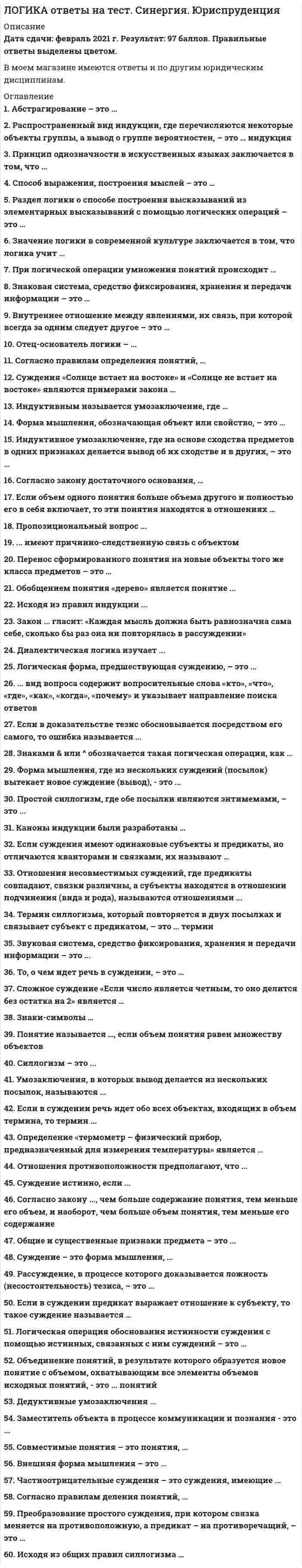      
          Описание
          Правильные ответы выделены цветом и будут доступны после покупки. 
          Оглавление
          1. Абстрагирование – это …системное объединение общих и существенных признаков предмета в одну мысльотделение существенных признаков предмета от несущественныхмысленное отвлечение свойств и отношений от предметов 2. Распространенный вид индукции, где перечисляются некоторые объекты группы, а вывод о группе вероятностен, – это … индукциянеполнаяпопулярнаяполная 3. Принцип однозначности в искусственных языках заключается в том, что …в высказываниях должно утверждаться или отрицаться нечто об объектах, представляемых именами, а не о самих этих именахвсякое выражение должно обозначать только один предмет (этот принцип исключает омонимию)если два выражения имеют одно и то же значение, то одно из них можно заменять другим 4. Способ выражения, построения мыслей – это …понятияформально-логический законформа мышления 5. Раздел логики о способе построения высказываний из элементарных высказываний с помощью логических операций – это …язык логики высказыванийформальная логикадиалектическая логика 6. Значение логики в современной культуре заключается в том, что логика учит …убеждать людей в истинности своих сужденийчеловека сознательно применять законы и формы мышлениярешать практические профессиональные задачи 7. При логической операции умножения понятий происходит …объединение понятий и образуется новое понятие с объемом, охватывающим совпадающие элементы объемов исходных понятийраскрытие содержания понятия и имеет место изучение новых предметов на основе имеющихся знанийраскрытие объема понятия и имеет место разделение областей действительности на группы, части, виды и др. 8. Знаковая система, средство фиксирования, хранения и передачи информации – это …языкпервая сигнальная системаписьменная речь 9. Внутреннее отношение между явлениями, их связь, при которой всегда за одним следует другое – это …дедукцияпричинность индукция 10. Отец-основатель логики – ...АристотельПлатонДемокрит 
            
            
            Логика. Синергия 2 семестрЛогика. Синергия. Ответы на тестЛогика . Синергия . ЮриспруденцияЛогика тест СинергияЛогика (тест с ответами Синергия)Логистика. Ответы на тест. Синергия - 2021Логистика Ответы. Тест Синергия (МОИ)Литература Тестовые вопросы. 2Литература.Тест Синергия 2020 на 93 баллаЛица, незаконными методами получившие информацию, которая составляет служебную или коммерческую тайну, …Логика МФПУ Синергия Логика.Обязательные задания МЭБИК (тест 36 вопросов)ЛОГИКА (ответы на тест) СинергияЛогика. Ответы на тест. Синергия. 2 семестр, юриспруденция