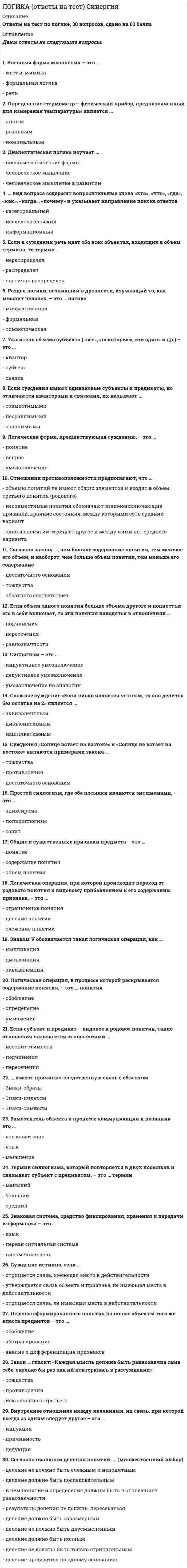     
          Описание
          В файле более 70 вопросов с ответами по логике (юридический факультет). Результат: 93-97 баллов. Дата: 2021 г. 
          Оглавление
          1. Абстрагирование – это … 2. Распространенный вид индукции, где перечисляются некоторые объекты группы, а вывод о группе вероятностен, – это … индукция 3. Принцип однозначности в искусственных языках заключается в том, что … 4. Способ выражения, построения мыслей – это … 5. Раздел логики о способе построения высказываний из элементарных высказываний с помощью логических операций – это … 6. Значение логики в современной культуре заключается в том, что логика учит … 7. При логической операции умножения понятий происходит … 8. Знаковая система, средство фиксирования, хранения и передачи информации – это … 9. Внутреннее отношение между явлениями, их связь, при которой всегда за одним следует другое – это … 10. Отец-основатель логики – ... 11. Согласно правилам определения понятий, … 12. Суждения «Солнце встает на востоке» и «Солнце не встает на востоке» являются примерами закона … 13. Индуктивным называется умозаключение, где … 14. Форма мышления, обозначающая объект или свойство, – это … 15. Индуктивное умозаключение, где на основе сходства предметов в одних признаках делается вывод об их сходстве и в других, – это … 16. Согласно закону достаточного основания, … 17. Если объем одного понятия больше объема другого и полностью его в себя включает, то эти понятия находятся в отношениях … 18. Пропозициональный вопрос ... 19. ... имеют причинно-следственную связь с объектом 20. Перенос сформированного понятия на новые объекты того же класса предметов – это … 21. Обобщением понятия «дерево» является понятие ... 22. Исходя из правил индукции ... 23. Закон ... гласит: «Каждая мысль должна быть равнозначна сама себе, сколько бы раз она ни повторялась в рассуждении» 24. Диалектическая логика изучает ... 25. Логическая форма, предшествующая суждению, – это ...  26. ... вид вопроса содержит вопросительные слова «кто», «что», «где», «как», «когда», «почему» и указывает направление поиска ответов 27. Если в доказательстве тезис обосновывается посредством его самого, то ошибка называется ... 28. Знаками &amp; или ^ обозначается такая логическая операция, как … 29. Форма мышления, где из нескольких суждений (посылок) вытекает новое суждение (вывод), - это ... 30. Простой силлогизм, где обе посылки являются энтимемами, – это ...  31. Каноны индукции были разработаны … 32. Если суждения имеют одинаковые субъекты и предикаты, но отличаются кванторами и связками, их называют … 33. Отношения несовместимых суждений, где предикаты совпадают, связки различны, а субъекты находятся в отношении подчинения (вида и рода), называются отношениями ... 34. Термин силлогизма, который повторяется в двух посылках и связывает субъект с предикатом, – это … термин 35. Звуковая система, средство фиксирования, хранения и передачи информации – это ... 36. То, о чем идет речь в суждении, – это … 37. Сложное суждение «Если число является четным, то оно делится без остатка на 2» является … 38. Знаки-символы … 39. Понятие называется …, если объем понятия равен множеству объектов 40. Силлогизм – это ... 41. Умозаключения, в которых вывод делается из нескольких посылок, называются ... 42. Если в суждении речь идет обо всех объектах, входящих в объем термина, то термин ... 43. Определение «термометр – физический прибор, предназначенный для измерения температуры» является …  44. Отношения противоположности предполагают, что ... 45. Суждение истинно, если ... 46. Согласно закону ..., чем больше содержание понятия, тем меньше его объем, и наоборот, чем больше объем понятия, тем меньше его содержание 47. Общие и существенные признаки предмета – это ... 48. Суждение – это форма мышления, ... 49. Рассуждение, в процессе которого доказывается ложность (несостоятельность) тезиса, – это ... 50. Если в суждении предикат выражает отношение к субъекту, то такое суждение называется … 51. Логическая операция обоснования истинности суждения с помощью истинных, связанных с ним суждений – это … 52. Объединение понятий, в результате которого образуется новое понятие с объемом, охватывающим все элементы объемов исходных понятий, - это ... понятий 53. Дедуктивные умозаключения ... 54. Заместитель объекта в процессе коммуникации и познания - это ... 55. Совместимые понятия – это понятия, … 56. Внешняя форма мышления – это ... 57. Частноотрицательные суждения – это суждения, имеющие ... 58. Согласно правилам деления понятий, … 59. Преобразование простого суждения, при котором связка меняется на противоположную, а предикат – на противоречащий, – это … 60. Исходя из общих правил силлогизма … 61. Знаком V обозначается такая логическая операция, как ... 62. Ограничением понятия «цветок» является понятие … 63. Предмет изучения логики – это … 64. Раздел логики, возникший в древности, изучающий то, как мыслит человек, – это … логика 65. Непреднамеренная ошибка в рассуждении, обусловленная нарушением законов логики, – это … 66. Если субъект и предикат – видовое и родовое понятия, такие отношения называются отношениями … 67. Аргумент – это … 68. Логическая операция отрицания обозначается знаком … 69. Операция, проводимая по типу «A и не A», которая всегда верна, т.к. в ней автоматически исключены ошибки, – это … 70. Набор простых суждений, входящих в силлогизм, – это … 71. Логическая операция, при которой происходит переход от родового понятия к видовому прибавлением к его содержанию признака, – это … 72. Знак-образ – это знак, … 73. Собирательное понятие обозначает … 
            
            
            Логика. Ответы на тест. Синергия. 2 семестр, юриспруденцияЛОГИКА ответы на тест. Синергия. ЮриспруденцияЛогика. Синергия 2 семестрЛогика. Синергия. Ответы на тестЛогика . Синергия . ЮриспруденцияЛогика тест СинергияЛогика (тест с ответами Синергия)Литература СОО (ДО, СпДО, ПНК, КП, ПДО, 2 часть)Литература Тестовые вопросыЛитература Тестовые вопросы. 2Литература.Тест Синергия 2020 на 93 баллаЛица, незаконными методами получившие информацию, которая составляет служебную или коммерческую тайну, …Логика МФПУ Синергия Логика.Обязательные задания МЭБИК (тест 36 вопросов)