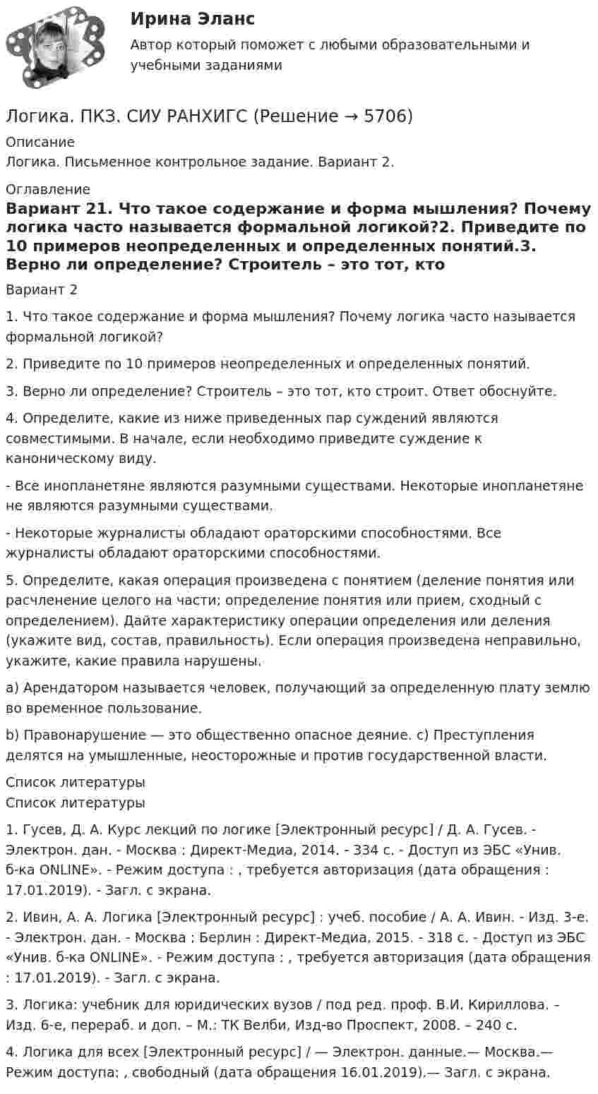      
          Описание
          Логика. Письменное контрольное задание. Вариант 2. 
          Оглавление
          Вариант 21.  Что такое содержание и форма мышления? Почему логика часто называется формальной логикой?2.  Приведите по 10 примеров неопределенных и определенных понятий.3.  Верно ли определение? Строитель – это тот, кто строит. Ответ обоснуйте.4. Определите, какие из ниже приведенных пар суждений являются совместимыми. В начале, если необходимо приведите суждение к каноническому виду.-   Все инопланетяне являются разумными существами. Некоторые инопланетяне не являются разумными существами.-    Некоторые журналисты обладают ораторскими способностями. Все журналисты обладают ораторскими способностями.5. Определите, какая операция произведена с понятием (деление понятия или расчленение целого на части; определение понятия или прием, сходный с определением). Дайте характеристику операции определения или деления (укажите вид, состав, правильность). Если операция произведена неправильно, укажите, какие правила нарушены.a) Арендатором называется человек, получающий за определенную плату землю во временное пользование.b) Правонарушение — это общественно опасное деяние. c)  Преступления делятся на умышленные, неосторожные и против государственной власти. 
          Список литературы
          	Список литературы1. Гусев, Д. А. Курс лекций по логике [Электронный ресурс] / Д. А. Гусев. - Электрон. дан. - Москва : Директ-Медиа, 2014. - 334 с. - Доступ из ЭБС «Унив. б-ка ONLINE». - Режим доступа :  , требуется авторизация (дата обращения : 17.01.2019). - Загл. c экрана.2. Ивин, А. А. Логика [Электронный ресурс] : учеб. пособие / А. А. Ивин. - Изд. 3-е. - Электрон. дан. - Москва ; Берлин : Директ-Медиа, 2015. - 318 с. - Доступ из ЭБС «Унив. б-ка ONLINE». - Режим доступа :  , требуется авторизация (дата обращения : 17.01.2019). - Загл. c экрана.3. Логика: учебник для юридических вузов / под ред. проф. В.И. Кириллова. – Изд. 6-е, перераб. и доп. – М.: ТК Велби, Изд-во Проспект, 2008. – 240 с.4. Логика для всех [Электронный ресурс] / — Электрон. данные.— Москва.— Режим доступа:  , свободный (дата обращения 16.01.2019).— Загл. с экрана.  
            
            
            Логика (ответы Синергия). РЕЗУЛЬТАТ 97 БАЛЛОВ, БАЗА 77 ВОПРОСОВЛогика. ПКЗ. СИУ РАНХИГС💯 Логика (правильные ответы на тест Синергия / МОИ / МТИ / МосАП)💯 Логика (правильные ответы на тест Синергия / МОИ / МТИ / МосАП, август 2023)Логика предикатов//ИРНИТУлогика: пятеро друзейЛогика разработки стратегических планов сущность, содержание основных процедурЛогика и теория аргументацииЛогика и теория аргументации (тест с ответами Синергия/МОИ/ МТИ)Логика контрольная ответыЛогика. НИНХ. 9 Вариант. ЛОГИКА (ответы на тест) ММУЛогика Ответы на тест Синергия МОИ МТИ💯 Логика (ответы на тест Синергия / МОИ / МТИ / МосАП, октябрь 2023)