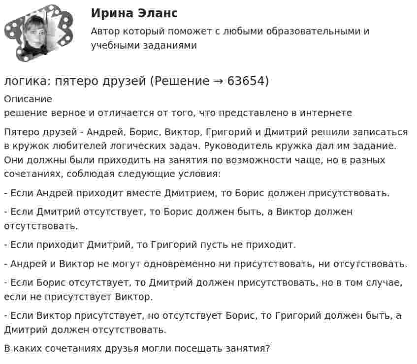      
            Описание
            решение верное и отличается от того, что представлено в интернете	Пятеро друзей - Андрей, Борис, Виктор, Григорий и Дмитрий решили записаться в кружок любителей логических задач. Руководитель кружка дал им задание. Они должны были приходить на занятия по возможности чаще, но в разных сочетаниях, соблюдая следующие условия:	-          Если Андрей приходит вместе Дмитрием, то Борис должен присутствовать.	-          Если Дмитрий отсутствует, то Борис должен быть, а Виктор должен отсутствовать.	-          Если приходит Дмитрий, то Григорий пусть не приходит.	-          Андрей и Виктор не могут одновременно ни присутствовать, ни отсутствовать.	-          Если Борис отсутствует, то Дмитрий должен присутствовать, но в том случае, если не присутствует Виктор.	-          Если Виктор присутствует, но отсутствует Борис, то Григорий должен быть, а Дмитрий должен отсутствовать.	В каких сочетаниях друзья могли посещать занятия?   
            
            
            Логика предикатов//ИРНИТУлогика: пятеро друзейЛогика разработки стратегических планов сущность, содержание основных процедурЛогика речи и высказывания - Речь можно назвать логичной, если она соответствует законам логикиЛогика. Синергия. 2023Логика. Синергия. На отлично!ЛОГИКА СИНЕРГИЯ Ответы 2022ЛОГИКА (ответы на тест) ММУЛогика Ответы на тест Синергия МОИ МТИ💯 Логика (ответы на тест Синергия / МОИ / МТИ / МосАП, октябрь 2023)💯 Логика (ответы на тест Синергия / МОИ / МТИ / МосАП, сентябрь 2023)Логика (ответы Синергия). РЕЗУЛЬТАТ 97 БАЛЛОВ, БАЗА 77 ВОПРОСОВЛогика. ПКЗ. СИУ РАНХИГС💯 Логика (правильные ответы на тест Синергия / МОИ / МТИ / МосАП)