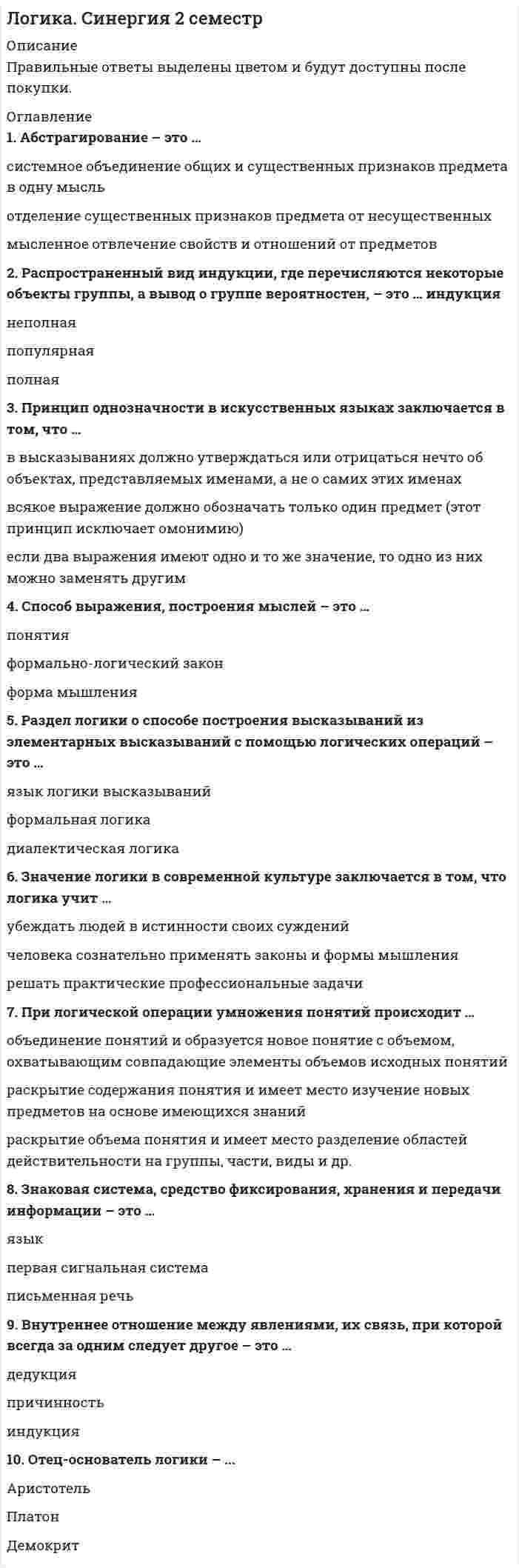     
          Описание
          Факультет юридический, 2 семестр. ﻿В файле ответы на 50 вопросов. Дата сдачи: 2021 г. Результат: 97 баллов. 
          Оглавление
          1. Абстрагирование – это …системное объединение общих и существенных признаков предмета в одну мысльотделение существенных признаков предмета от несущественныхмысленное отвлечение свойств и отношений от предметов 2. Распространенный вид индукции, где перечисляются некоторые объекты группы, а вывод о группе вероятностен, – это … индукциянеполнаяпопулярнаяполная 3. Принцип однозначности в искусственных языках заключается в том, что …в высказываниях должно утверждаться или отрицаться нечто об объектах, представляемых именами, а не о самих этих именахвсякое выражение должно обозначать только один предмет (этот принцип исключает омонимию)если два выражения имеют одно и то же значение, то одно из них можно заменять другим 4. Способ выражения, построения мыслей – это …понятияформально-логический законформа мышления 5. Раздел логики о способе построения высказываний из элементарных высказываний с помощью логических операций – это …язык логики высказыванийформальная логикадиалектическая логика 6. Значение логики в современной культуре заключается в том, что логика учит …убеждать людей в истинности своих сужденийчеловека сознательно применять законы и формы мышлениярешать практические профессиональные задачи 7. При логической операции умножения понятий происходит …объединение понятий и образуется новое понятие с объемом, охватывающим совпадающие элементы объемов исходных понятийраскрытие содержания понятия и имеет место изучение новых предметов на основе имеющихся знанийраскрытие объема понятия и имеет место разделение областей действительности на группы, части, виды и др. 8. Знаковая система, средство фиксирования, хранения и передачи информации – это …языкпервая сигнальная системаписьменная речь 9. Внутреннее отношение между явлениями, их связь, при которой всегда за одним следует другое – это …дедукцияпричинность индукция 10. Отец-основатель логики – ...АристотельПлатонДемокрит 11. Согласно правилам определения понятий, …определение не должно быть сложным и непонятнымопределение должно быть последовательнымпонятие и определение должны быть в отношениях равнозначностирезультаты определения понятий не должны пересекатьсяопределение должно быть соразмернымопределение не должно быть двусмысленнымопределение должно быть полнымопределение не должно быть только отрицательнымопределение проводится по одному основанию 12. Суждения «Солнце встает на востоке» и «Солнце не встает на востоке» являются примерами закона …тождествапротиворечиядостаточного основания 13. Индуктивным называется умозаключение, где …из общего правила выводится частный случайна основе сходства предметов в одних признаках делается вывод об их сходстве и в другихиз частных случаев выводится общее правило 14. Форма мышления, обозначающая объект или свойство, – это …понятиеумозаключениесуждение 15. Индуктивное умозаключение, где на основе сходства предметов в одних признаках делается вывод об их сходстве и в других, – это …умозаключение по аналогииполная индукциянаучная индукция 16. Согласно закону достаточного основания, …каждая мысль должна иметь достаточные основания истинности или ложностиво всяком рассуждении каждая мысль должна быть тождественна самойсебе из двух противоречащих друг другу суждений одно непременно истинно 17. Если объем одного понятия больше объема другого и полностью его в себя включает, то эти понятия находятся в отношениях …равнозначностипересеченияподчинения 18. Пропозициональный вопрос ...имеет своей целью приобретение уже имеющихся знанийподтверждает или отрицает уже имеющуюся информациюуказывает направление поиска ответов 19. ... имеют причинно-следственную связь с объектомЗнаки-образыЗнаки-индексыЗнаки-символы 20. Перенос сформированного понятия на новые объекты того же класса предметов – это …абстрагированиеобобщениеанализ и дифференциация признаков 21. Обобщением понятия «дерево» является понятие ...«сосна»«растение»«лес» 22. Исходя из правил индукции ...признаки не должны быть разнообразныминеобходимо делать вывод на основе возможно меньшего количества сходных признаковсходные признаки должны быть существенными 23. Закон ... гласит: «Каждая мысль должна быть равнозначна сама себе, сколько бы раз она ни повторялась в рассуждении»тождествапротиворечияисключенного третьего 24. Диалектическая логика изучает ...внешние логические формычеловеческое мышлениечеловеческое мышление в развитии 25. Логическая форма, предшествующая суждению, – это ...понятиевопросумозаключение 
          Список литературы
          26. ... вид вопроса содержит вопросительные слова «кто», «что», «где», «как», «когда», «почему» и указывает направление поиска ответовКатегориальныйИсследовательскийИнформационный 27. Если в доказательстве тезис обосновывается посредством его самого, то ошибка называется ...мнимым следованиемложными аргументами«порочным кругом» 28. Знаками &amp; или ^ обозначается такая логическая операция, как …дизъюнкцияимпликацияконъюнкция 29. Форма мышления, где из нескольких суждений (посылок) вытекает новое суждение (вывод), - это ...суждениепонятиеумозаключение 30. Простой силлогизм, где обе посылки являются энтимемами, – это ... эпихейремаполисиллогизмсорит 31. Каноны индукции были разработаны …Ф. Бэконом и Дж. МиллемПлатоном и АристотелемФ. Бэконом и Б. Спинозой 32. Если суждения имеют одинаковые субъекты и предикаты, но отличаются кванторами и связками, их называют …несравнимымисравнимымисовместимыми 33. Отношения несовместимых суждений, где предикаты совпадают, связки различны, а субъекты находятся в отношении подчинения (вида и рода), называются отношениями ...частичного совпаденияпротивоположностипротиворечия 34. Термин силлогизма, который повторяется в двух посылках и связывает субъект с предикатом, – это … терминбольшийменьшийсредний 35. Звуковая система, средство фиксирования, хранения и передачи информации – это ...языкпервая сигнальная системаписьменная речь 36. То, о чем идет речь в суждении, – это …предикатсубъектсвязка 37. Сложное суждение «Если число является четным, то оно делится без остатка на 2» является …импликативнымэквивалентнымдизъюнктивным 38. Знаки-символы …не связаны с объектом ни причинно, ни отношением подобияимеют причинно-следственную связь с объектомнаходятся с объектом в отношениях подобия 39. Понятие называется …, если объем понятия равен множеству объектовабстрактнымнулевымобщим 40. Силлогизм – это ...индуктивное умозаключениеумозаключение по аналогиидедуктивное умозаключение 41. Умозаключения, в которых вывод делается из нескольких посылок, называются ...опосредованныминепосредственными умозаключениямипо аналогии 42. Если в суждении речь идет обо всех объектах, входящих в объем термина, то термин ...распределенчастично распределеннераспределен 43. Определение «термометр – физический прибор, предназначенный для измерения температуры» является …явнымреальнымноминальным  44. Отношения противоположности предполагают, что ...объемы понятий не имеют общих элементов и входят в объем третьего понятия (родового)несовместимые понятия обозначают взаимоисключающие признаки, крайние состояния между которыми есть средний вариантодно из понятий отрицает другое, и между ними нет среднего варианта 45. Суждение истинно, если ...отрицается связь, имеющая место в действительностиутверждается связь объекта и признака, не имеющая места в действительностиотрицается связь, не имеющая места в действительности 46. Согласно закону ..., чем больше содержание понятия, тем меньше его объем, и наоборот, чем больше объем понятия, тем меньше его содержаниедостаточного основаниятождестваобратного соответствия 47. Общие и существенные признаки предмета – это ...понятиесодержание понятия объем понятия 48.  Суждение – это форма мышления, ...которая обозначает объект или свойствогде что-то утверждается или отрицаетсягде из нескольких посылок вытекает вывод  49. Рассуждение, в процессе которого доказывается ложность (несостоятельность) тезиса, – это ...опровержениеполемикадебаты 50. Если в суждении предикат выражает отношение к субъекту, то такое суждение называется …релятивныматрибутивнымэкзистенциальным
            
            
            Логика. Синергия. Ответы на тестЛогика . Синергия . ЮриспруденцияЛогика тест СинергияЛогика (тест с ответами Синергия)Логистика. Ответы на тест. Синергия - 2021Логистика Ответы. Тест Синергия (МОИ)Логистика Синергия 100 баллов в 2021 годуЛитература.Тест Синергия 2020 на 93 баллаЛица, незаконными методами получившие информацию, которая составляет служебную или коммерческую тайну, …Логика МФПУ Синергия Логика.Обязательные задания МЭБИК (тест 36 вопросов)ЛОГИКА (ответы на тест) СинергияЛогика. Ответы на тест. Синергия. 2 семестр, юриспруденцияЛОГИКА ответы на тест. Синергия. Юриспруденция