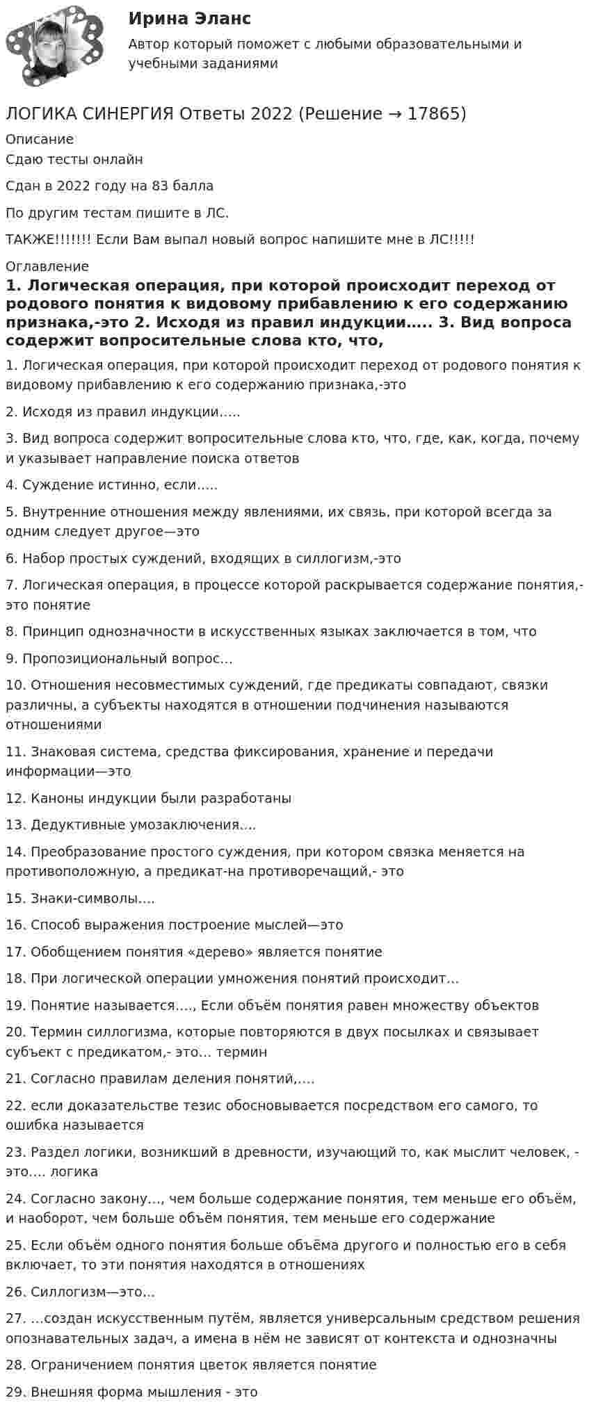     
          Описание
          Сдаю тесты онлайнСдан в 2022 году на 83 баллаПо другим тестам пишите в ЛС.ТАКЖЕ!!!!!!! Если Вам выпал новый вопрос напишите мне в ЛС!!!!! 
          Оглавление
          1. Логическая операция, при которой происходит переход от родового понятия к видовому прибавлению к его содержанию признака,-это
2.	   Исходя из правил индукции…..
3.	  Вид вопроса содержит вопросительные слова  кто, что, где, как, когда, почему и указывает направление поиска ответов
4.	   Суждение истинно, если…..
5.	 Внутренние отношения между явлениями, их связь, при которой всегда за одним следует другое—это
6.	  Набор простых суждений, входящих в силлогизм,-это
7.	   Логическая операция, в процессе которой раскрывается содержание понятия,-это понятие
8.	   Принцип однозначности в искусственных языках заключается в том, что
9.	    Пропозициональный вопрос…
10.	    Отношения несовместимых суждений, где предикаты совпадают, связки различны, а субъекты находятся в отношении подчинения называются отношениями
11.	    Знаковая система, средства фиксирования, хранение и передачи информации—это
12.	    Каноны индукции были разработаны
13.	    Дедуктивные умозаключения….
14.	    Преобразование простого суждения, при котором связка меняется на противоположную, а предикат-на противоречащий,- это
15.	    Знаки-символы….
16.	    Способ выражения построение мыслей—это
17.	    Обобщением понятия «дерево» является понятие
18.	     При логической операции умножения понятий происходит…
19.	    Понятие называется…., Если объём понятия равен множеству объектов
20.	    Термин силлогизма, которые повторяются в двух посылках и связывает субъект с предикатом,- это… термин
21.	     Согласно правилам деления понятий,….
22.	   если доказательстве тезис обосновывается посредством его самого, то ошибка называется
23.	  Раздел логики, возникший в древности, изучающий то, как мыслит человек, - это…. логика
24.	    Согласно закону…, чем больше содержание понятия, тем меньше его объём, и наоборот, чем больше объём понятия, тем меньше его содержание
25.	   Если объём одного понятия больше объёма другого и полностью его в себя включает, то эти понятия находятся в отношениях
26.	   Силлогизм—это…
27.	   …создан искусственным путём, является универсальным средством решения опознавательных задач, а имена в нём не зависят от контекста и однозначны
28.	   Ограничением понятия цветок является понятие
29.	  Внешняя форма мышления - это



 
            
            
            ЛОГИКА СИНЕРГИЯ Ответы 2022ЛОГИКА СИНЕРГИЯ Ответы 2022Логика. Синергия.Тест.Логика тест МЭБИК 36 вопросовЛогика ТЕСТ СДАН 07.08.2022г. на 90 баллов, более 70 ответовЛогика.Тест Синергия 2022г (Сборник 77 вопросов) Логика.Тест Синергия (Сборник 74 вопроса на Отлично)   💯 Логика (правильные ответы на тест Синергия / МОИ / МТИ / МосАП)💯 Логика (правильные ответы на тест Синергия / МОИ / МТИ / МосАП, август 2023)Логика предикатов//ИРНИТУлогика: пятеро друзейЛогика разработки стратегических планов сущность, содержание основных процедурЛогика речи и высказывания - Речь можно назвать логичной, если она соответствует законам логикиЛогика. Синергия. 2023