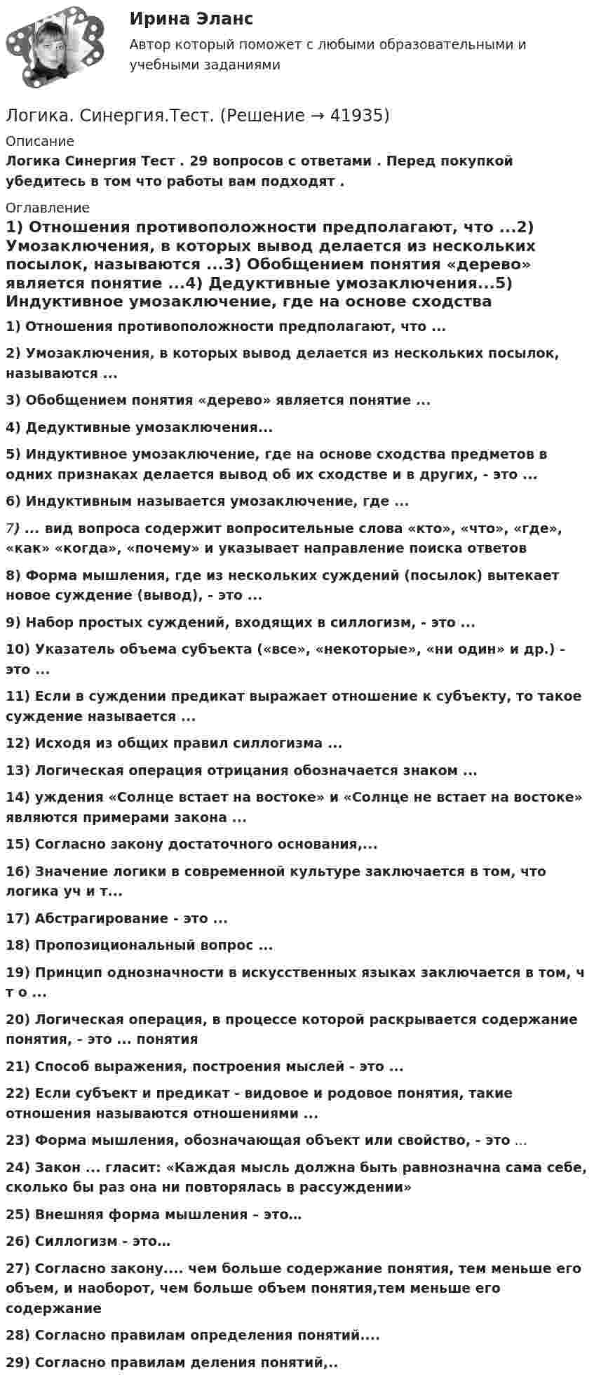      
          Описание
          Логика Синергия Тест . 29 вопросов с ответами . Перед покупкой убедитесь в том что работы вам подходят . 
          Оглавление
          1) Отношения противоположности предполагают, что ...2) Умозаключения, в которых вывод делается из нескольких посылок, называются ...3) Обобщением понятия «дерево» является понятие ...4) Дедуктивные умозаключения...5) Индуктивное умозаключение, где на основе сходства предметов в одних признаках делается вывод об их сходстве и в других, - это ...6) Индуктивным называется умозаключение, где ...7) ... вид вопроса содержит вопросительные слова «кто», «что», «где», «как» «когда», «почему» и указывает направление поиска ответов8) Форма мышления, где из нескольких суждений (посылок) вытекает новое суждение (вывод), - это ...9) Набор простых суждений, входящих в силлогизм, - это ...10) Указатель объема субъекта («все», «некоторые», «ни один» и др.) - это ...11) Если в суждении предикат выражает отношение к субъекту, то такое суждение называется ...12) Исходя из общих правил силлогизма ...13) Логическая операция отрицания обозначается знаком ...14) уждения «Солнце встает на востоке» и «Солнце не встает на востоке» являются примерами закона ...15) Согласно закону достаточного основания,...16) Значение логики в современной культуре заключается в том, что логика уч и т...17) Абстрагирование - это ...18) Пропозициональный вопрос ...19) Принцип однозначности в искусственных языках заключается в том, ч т о ...20) Логическая операция, в процессе которой раскрывается содержание понятия, - это ... понятия21) Способ выражения, построения мыслей - это ...22) Если субъект и предикат - видовое и родовое понятия, такие отношения называются отношениями ...23) Форма мышления, обозначающая объект или свойство, - это ...24) Закон ... гласит: «Каждая мысль должна быть равнозначна сама себе, сколько бы раз она ни повторялась в рассуждении»25) Внешняя форма мышления – это…26) Силлогизм   - это…27) Согласно закону.... чем больше содержание понятия, тем меньше его объем, и наоборот, чем больше объем понятия,тем меньше его содержание28) Согласно правилам определения понятий....29) Согласно правилам деления понятий,.. 
            
            
            ЛОГИКА СИНЕРГИЯ Ответы 2022Логика. Синергия.Тест.Логика тест МЭБИК 36 вопросовЛогика ТЕСТ СДАН 07.08.2022г. на 90 баллов, более 70 ответовЛогика.Тест Синергия 2022г (Сборник 77 вопросов) Логика.Тест Синергия (Сборник 74 вопроса на Отлично)   Логика (тест с ответами Синергия/МОИ/ МТИ)💯 Логика (правильные ответы на тест Синергия / МОИ / МТИ / МосАП, август 2023)Логика предикатов//ИРНИТУлогика: пятеро друзейЛогика разработки стратегических планов сущность, содержание основных процедурЛогика речи и высказывания - Речь можно назвать логичной, если она соответствует законам логикиЛогика. Синергия. 2023Логика. Синергия. На отлично!