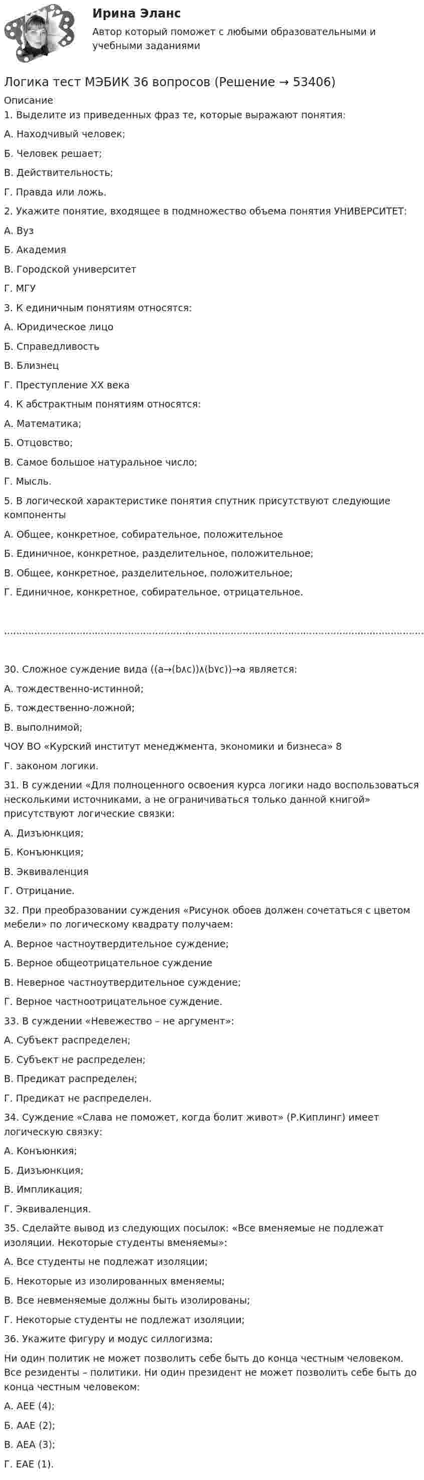     
            Описание
            1. Выделите из приведенных фраз те, которые выражают понятия:А. Находчивый человек;Б. Человек решает;В. Действительность;Г. Правда или ложь.2. Укажите понятие, входящее в подмножество объема понятия УНИВЕРСИТЕТ:А. ВузБ. АкадемияВ. Городской университетГ. МГУ3. К единичным понятиям относятся:А. Юридическое лицоБ. СправедливостьВ. БлизнецГ. Преступление ХХ века4. К абстрактным понятиям относятся:А. Математика;Б. Отцовство;В. Самое большое натуральное число;Г. Мысль.5. В логической характеристике понятия спутник присутствуют следующие компонентыА. Общее, конкретное, собирательное, положительноеБ. Единичное, конкретное, разделительное, положительное;В. Общее, конкретное, разделительное, положительное;Г. Единичное, конкретное, собирательное, отрицательное.......................................................................................................................................................................................30. Сложное суждение вида ((а→(b٨c))٨(b٧c))→a является:А. тождественно-истинной;Б. тождественно-ложной;В. выполнимой;ЧОУ ВО «Курский институт менеджмента, экономики и бизнеса» 8Г. законом логики.31. В суждении «Для полноценного освоения курса логики надо воспользоваться несколькими источниками, а не ограничиваться только данной книгой» присутствуют логические связки:А. Дизъюнкция;Б. Конъюнкция;В. ЭквиваленцияГ. Отрицание.32. При преобразовании суждения «Рисунок обоев должен сочетаться с цветом мебели» по логическому квадрату получаем:А. Верное частноутвердительное суждение;Б. Верное общеотрицательное суждениеВ. Неверное частноутвердительное суждение;Г. Верное частноотрицательное суждение.33. В суждении «Невежество – не аргумент»:А. Субъект распределен;Б. Субъект не распределен;В. Предикат распределен;Г. Предикат не распределен.34. Суждение «Слава не поможет, когда болит живот» (Р.Киплинг) имеет логическую связку:А. Конъюнкия;Б. Дизъюнкция;В. Импликация;Г. Эквиваленция.35. Сделайте вывод из следующих посылок: «Все вменяемые не подлежат изоляции. Некоторые студенты вменяемы»:А. Все студенты не подлежат изоляции;Б. Некоторые из изолированных вменяемы;В. Все невменяемые должны быть изолированы;Г. Некоторые студенты не подлежат изоляции;36. Укажите фигуру и модус силлогизма:Ни один политик не может позволить себе быть до конца честным человеком. Все резиденты – политики. Ни один президент не может позволить себе быть до конца честным человеком:А. АЕЕ (4);Б. ААЕ (2);В. АЕА (3);Г. ЕАЕ (1).  
            
            
            Логика. Синергия.Тест.Логика тест МЭБИК 36 вопросовЛогика ТЕСТ СДАН 07.08.2022г. на 90 баллов, более 70 ответовЛогика.Тест Синергия 2022г (Сборник 77 вопросов) Логика.Тест Синергия (Сборник 74 вопроса на Отлично)   Логика (тест с ответами Синергия/МОИ/ МТИ)Логика (тест с ответами Синергия/МОИ/МТИ/МосАП)Логика предикатов//ИРНИТУлогика: пятеро друзейЛогика разработки стратегических планов сущность, содержание основных процедурЛогика речи и высказывания - Речь можно назвать логичной, если она соответствует законам логикиЛогика. Синергия. 2023Логика. Синергия. На отлично!ЛОГИКА СИНЕРГИЯ Ответы 2022