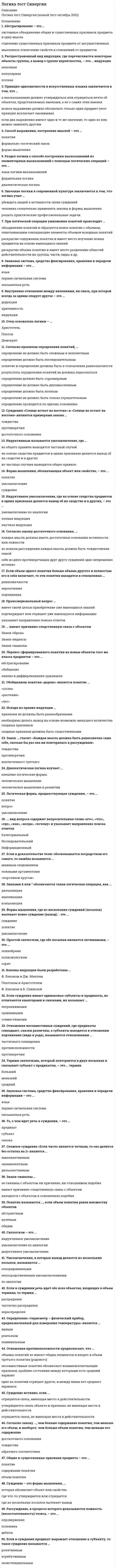    
          Описание
          66 вопросов с ответамиСдано на 90 баллов из 100 Отлично Год сдачи - 2017-2021.После покупки Вы получите файл с ответами на вопросы которые указаны ниже:***(Если нужна помощь с другими предметами или сдачей тестов онлайн, пишите в личные сообщения) 
          Оглавление
          1. Умозаключения, в которых вывод делается из нескольких посылок, называются ...опосредованныминепосредственными умозаключениямипо аналогии2. Если в суждении речь идет обо всех объектах, входящих в объем термина, то термин ... распределенчастично распределеннераспределен3. Объединение понятий, в результате которого образуется новое понятие с объемом, охватывающим все элементы объемов исходных понятий, - это ... понятий умножение понятийобобщениесложения понятий4. Заместитель объекта в процессе коммуникации и познания - это ... мышлениеязыкязыковой знак5. Силлогизм - это ... индуктивное умозаключениеумозаключение по аналогиидедуктивное умозаключение6. Логическая операция обоснования истинности суждения с помощью истинных, связанных с ним суждений – это … доказательство прямое доказательство косвенное доказательство 7. Преобразование простого суждения, при котором связка меняется на противоположную, а предикат – на противоречащий, – это … противопоставление предикату обращение превращение8. Определение «термометр – физический прибор, предназначенный для измерения температуры» является … явным реальным номинальным9. Раздел логики о способе построения высказываний из элементарных высказываний с помощью логических операций – это … язык логики высказываний формальная логика диалектическая логика 10. Исходя из общих правил силлогизма … в силлогизме может быть четыре термина (смысла)термин, не распределенный в посылке, не может быть распределен в выводене может быть отрицательных посылок11. Знаками &amp; или ^ обозначается такая логическая операция, как … дизъюнкцияимпликацияконъюнкция12. Логическая операция отрицания обозначается знаком … ¬ ↔V13. Сложное суждение «Если число является четным, то оно делится без остатка на 2» является … импликативнымэквивалентнымдизъюнктивным14. Распространенный вид индукции, где перечисляются некоторые объекты группы, а вывод о группе вероятностен, – это … индукция неполнаяпопулярнаяполная15. Если объем одного понятия больше объема другого и полностью его в себя включает, то эти понятия находятся в отношениях … равнозначностипересеченияподчинения16. Способ выражения, построения мыслей – это … понятияформально-логический законформа мышления17. Термин силлогизма, который повторяется в двух посылках и связывает субъект с предикатом, – это … термин большийменьшийсредний18. Индуктивное умозаключение, где на основе сходства предметов в одних признаках делается вывод об их сходстве и в других, – это … умозаключение по аналогииполная индукциянаучная индукция19. Форма мышления, обозначающая объект или свойство, – это … понятиеумозаключениесуждение20. Внутреннее отношение между явлениями, их связь, при которой всегда за одним следует другое – это … дедукцияпричинностьиндукция21. Операция, проводимая по типу «A и не A», которая всегда верна, т.к. в ней автоматически исключены ошибки, – это … дихотомическое делениеконтекстуальное определениеявное деление22. Набор простых суждений, входящих в силлогизм, – это … модусфигурасиллогизм23. Если субъект и предикат – видовое и родовое понятия, такие отношения называются отношениями … подчинениянесовместимостипересечения24. Логическая операция, при которой происходит переход от родового понятия к видовому прибавлением к его содержанию признака, – это … деление понятийсложение понятийограничение понятия25. Знаковая система, средство фиксирования, хранения и передачи информации – это … языкпервая сигнальная системаписьменная речь26. То, о чем идет речь в суждении, – это … предикатсубъектсвязка27. Если суждения имеют одинаковые субъекты и предикаты, но отличаются кванторами и связками, их называют … несравнимымисравнимымисовместимыми28. Понятие называется …, если объем понятия равен множеству объектов абстрактнымнулевымобщим29. Согласно закону достаточного основания, … каждая мысль должна иметь достаточные основания истинности или ложностиво всяком рассуждении каждая мысль должна быть тождественна самойсебе из двух противоречащих друг другу суждений одно непременно истинно30. Перенос сформированного понятия на новые объекты того же класса предметов – это … абстрагированиеобобщениеанализ и дифференциация признаков31. Ограничением понятия «цветок» является понятие …  «ромашка»«стебель»«растение»32. Категорический силлогизм – это умозаключение …    из одной посылки, являющейся категорическим суждениемв котором из двух атрибутивных суждений выводят третье атрибутивное суждениеиз трех посылок33. Если в суждении предикат выражает отношение к субъекту, то такое суждение называется … релятивныматрибутивнымэкзистенциальным34. Отношения несовместимых суждений, где предикаты совпадают, связки различны, а субъекты находятся в отношении подчинения (вида и рода), называются отношениями ... частичного совпаденияпротивоположностипротиворечия35. Форма мышления, где из нескольких суждений (посылок) вытекает новое суждение (вывод), - это ... суждениепонятиеумозаключение36. Пропозициональный вопрос ... имеет своей целью приобретение уже имеющихся знанийподтверждает или отрицает уже имеющуюся информациюуказывает направление поиска ответов37. Логика как самостоятельная наука появилась в … в. до н.э. VIIIIV38. Знаки-символы … не связаны с объектом ни причинно, ни отношением подобияимеют причинно-следственную связь с объектомнаходятся с объектом в отношениях подобия39. Знак-индекс – это знак, …                     связанный с представляемым объектом как следствие с причинойкоторый никак не связан с представляемым им объектомкоторый сам несет информацию о представляемом им объекте40. Знак-образ – это знак, … который сам несет информацию о представляемом им объектекоторый никак не связан с представляемым им объектомсвязанный с представляемым объектом как следствие с причиной41. Абстрактное понятие – это понятие, …*которое вмещает в себя весь универсум рассуждения*в котором обобщены сами предметы, существующие в универсуме рассуждения*в котором обобщены отдельные стороны, свойства, отношения предметов, существующих в универсуме рассуждения42. Вопрос «В чем заключается смысл жизни человека?» является … вопросом.          открытымскрытымзакрытым43. Согласно правилам определения понятий, … *определение не должно быть сложным и непонятным*определение должно быть последовательным*понятие и определение должны быть в отношениях равнозначности*результаты определения понятий не должны пересекаться*определение должно быть соразмерным*определение не должно быть двусмысленным*определение должно быть полным*определение не должно быть только отрицательным*определение проводится по одному основанию44. Раздел логики, возникший в древности, изучающий то, как мыслит человек, – это … логикамножественнаяформальнаясимволическая45. Индуктивным называется умозаключение, где … *из общего правила выводится частный случай*на основе сходства предметов в одних признаках делается вывод об их сходстве и в других*из частных случаев выводится общее правило46. Совместимые понятия – это понятия, … *в содержании которых нет ни одного общего признака*объемы которых не имеют общих элементов и не соприкасаются*объемы которых имеют общие элементы или соприкасаются47. Аргумент – это … *высказывания, используемые при обосновании*высказывание, истинность которого обосновывается*опровержение или подтверждение высказывания48. Принцип однозначности в искусственных языках заключается в том, что … *в высказываниях должно утверждаться или отрицаться нечто об объектах, представляемых именами, а не о самих этих именах*всякое выражение должно обозначать только один предмет (этот принцип исключает омонимию)*если два выражения имеют одно и то же значение, то одно из них можно заменять другим49. … создан искусственным путем, является универсальным средством решения познавательных задач, а имена в нем не зависят от контекста и однозначны *Искусственный язык*Естественный язык*Язык логики высказываний50. Абстрагирование – это … *системное объединение общих и существенных признаков предмета в одну мысль*отделение существенных признаков предмета от несущественных*мысленное отвлечение свойств и отношений от предметов51. Непреднамеренная ошибка в рассуждении, обусловленная нарушением законов логики, – это … *критика*софизм*паралогизм52. Собирательное понятие обозначает … не объект, а признакобъект, состоящий из отдельных элементовналичие чего-либо53. Каноны индукции были разработаны … Ф. Бэконом и Дж. МиллемПлатоном и АристотелемФ. Бэконом и Б. Спинозой54. Суждения «Солнце встает на востоке» и «Солнце не встает на востоке» являются примерами закона … тождествапротиворечиядостаточного основания55. При логической операции умножения понятий происходит … *объединение понятий и образуется новое понятие с объемом, охватывающим совпадающие элементы объемов исходных понятий*раскрытие содержания понятия и имеет место изучение новых предметов на основе имеющихся знаний*раскрытие объема понятия и имеет место разделение областей действительности на группы, части, виды и др.56. Значение логики в современной культуре заключается в том, что логика учит … *убеждать людей в истинности своих суждений*человека сознательно применять законы и формы мышления*решать практические профессиональные задачи57. Предмет изучения логики – это … *законы логики*содержание мышления*форма мышления58. Отец-основатель логики – … *Аристотель *Платон *Демокрит59. Дедуктивные умозаключения … *достоверны *вероятностны *частично достоверны60. Рассуждение, в процессе которого доказывается ложность (несостоятельность) тезиса, – это … *опровержение *полемика *дебаты61. Простой силлогизм, где обе посылки являются энтимемами, – это … *эпихейрема *полисиллогизм *сорит62. Обобщением понятия «дерево» является понятие … * «сосна» * «растение»* «лес»63. Суждение истинно, если … *отрицается связь, имеющая место в действительности *утверждается связь объекта и признака, не имеющая места в действительности *отрицается связь, не имеющая места в действительности64. Если в доказательстве тезис обосновывается посредством его самого, то ошибка называется … *мнимым следованием *ложными аргументами * «порочным кругом»65. Фигура силлогизма, в которой первая посылка начинается со среднего термина, а вторая заканчивается средним термином, называется … фигурой *первой *второй *третьей66. Диалектическая логика изучает … *внешние логические формы *человеческое мышление *человеческое мышление в развитии 
          Список литературы
          1 Введение в курс 2 Тема 1. Предмет и значение логики 3 Тема 2. Логика и язык 4 Тема З. Понятие и его роль в мышлении 5 Тема 4. Логические операции над понятиями 6 Тема 5. Суждение и вопрос 7 Тема 6. Умозаключение 8 Тема 7. Индуктивное умозаключение и умозаключения по аналогии 9 Тема 8. Аргументация и критика 10 Литература 
            
            
            Логика (тест с ответами Синергия)Логистика. Ответы на тест. Синергия - 2021Логистика Ответы. Тест Синергия (МОИ)Логистика Синергия 100 баллов в 2021 годуЛогистика Синергия 98/100 баллов Логистика.Тест Синергия 2021г.на 100 балловЛогистика (Тест СИНЕРГИЯ МФПУ / МФПА / МОИ)Логика.Обязательные задания МЭБИК (тест 36 вопросов)ЛОГИКА (ответы на тест) СинергияЛогика. Ответы на тест. Синергия. 2 семестр, юриспруденцияЛОГИКА ответы на тест. Синергия. ЮриспруденцияЛогика. Синергия 2 семестрЛогика. Синергия. Ответы на тестЛогика . Синергия . Юриспруденция