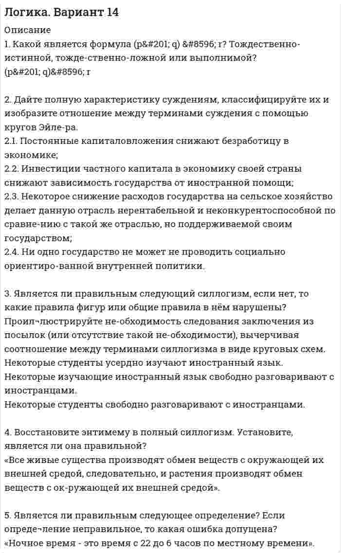 




Описание

1. Какой является формула? Тождественно-истинной, тождественно-ложной или выполнимой.

2. Укажите, требования каких формально-логических законов выражены в приведенных примерах и в каких они нарушены:
2.1. Заключением экзаменационной комиссии В. Петров был признан неподготовленным к профессиональной деятельности судьи. Обоснованность этого заключения вызвала серьёзные сомнения, тем более, что некоторые обстоятельства, изложенные в заключении, противоречили реальным фактам из его образовательной и практической деятельности;
2.2. При вынесении решения судья не должен допускать поспешности в определении вида и меры наказания, унижать личное достоинство обвиняемого и допускать грубости;
2.3. На собрании студентов первого курса, на котором обсуждалось по-ведение нескольких из них, декан факультета сказал: «Названных студентов мы знаем очень плохо, так как они недавно в нашем коллективе. Следовательно, выражая мнение всего коллектива, думаю, что их следует строго осудить»;
2.4. Жалоба может быть изложена устно или подана в письменном виде.

3. Средствами таблично построенной логики высказываний установите, является ли правильным следующее рассуждение:
«Если человек счастлив в семейной жизни, то у него нет причин жаловаться на судьбу. И. Иванов жалуется на судьбу. Значит, он не счастлив в семейной жизни».


4. Установите, в каких отношениях попарно находятся следующие понятия: а) геометрическая фигура; б) треугольник; в) прямоугольный треугольник; г) остроугольный треугольник. Изобразите отношения между их объемами посредством круговых схем.

5. Является ли правильным следующее определение? Если определение неправильное, то какая ошибка допущена?


            
            
            1. Какой тип исследования и почему был наиболее эффективен для следующих ситуаций: а) фирма, выпускающая заменитель сахара, хотела бы выявить степень влияния на объем продаж людей физически нормальных;. 41. Какой является формула (pÉ q) ↔ r? Тождественно-истинной, тожде-ственно-ложной или выполнимой? (pÉ q)↔ r 2. Дайте полную характеристику суждениям, классифицируйте их и изобразите отношение между терминами суждения с помощью кругов Эйле-ра.1. Какой является формула (p↔s)ÙsÉp? Тождественно-истинной, тож-дественно-ложной или выполнимой? 2. Средствами таблично построенной логики высказываний установите, является ли правильным следующее рассуждение: «Если капиталовложения останутся постоянными, то возрастут прави-тельственные расходы или возникнет безработица. Если прави¬тельственные расходы не возрастут, то налоги будут снижены.1. Какой является формула? Тождественно-истинной, тождественно-ложной или выполнимой? 2. Можно ли получить приведенные высказывания, как результаты умозаключений, посредством полной индукции? Если да, по почему? Если нет, то почему?1. Какой является формула? Тождественно-истинной, тождественно-ложной или выполнимой. 2. Укажите, требования каких формально-логических законов выражены в приведенных примерах и в каких они нарушены:1.	Какую проецирующую плоскость НЕ описывает начертательная геометрия? Выберите один ответ:  a.Фронтально-проецирующая плоскость b.Профильно-проецирующая плоскость c.Горизонтально-проецирующая плоскость d.Параллельно-проецирующая плоскость1. Калькулирование – это процедура, связанная с определением: А. себестоимости готовой продукции Б. стоимости объектов учета В. первоначальной стоимости ОС и НМА Г. фактической стоимости запасов1. Какие конкретные действия (технологии спин-докторинга, не менее 7 технологий) должна предпринять служба по связям с общественностью администрации для компенсации утраченного уровня доверия горожан к местной власти?1.Какие основные технологии, на ваш взгляд, способствовали развитию цифровой экономики в мире?1. Какова должна быть кратность воздухообмена в помещении объёмом 1500 м3, если выделяется в воздух 210 г/ч паров бензина? (ПДКбензина=100 мг/м3)1. Каково максимальное значение э.д.с. индукции, наводимой в плоском витке провода площадью 100 см2, вращающемся в магнитном поле с индукцией в 5 мкТл с частотой 16 об/с?1. Каковы формы реализации административно-правовых норм, от чего они зависят? 2. Идентичны ли понятия субъект административного права и субъект административного правоотношения? На основе каких предпосылок, субъект административного права становится субъектом административного правоотношения (обозначьте схематично процедуру изменений)?1. Какой тип исследования и почему был наиболее эффективен для следующих ситуаций: а) фирма, выпускающая заменитель сахара, хотела бы выявить степень влияния на объем продаж людей физически нормальных;1. Какой тип исследования и почему был наиболее эффективен для следующих ситуаций: а) фирма, выпускающая заменитель сахара, хотела бы выявить степень влияния на объем продаж людей физически нормальных;. 2
