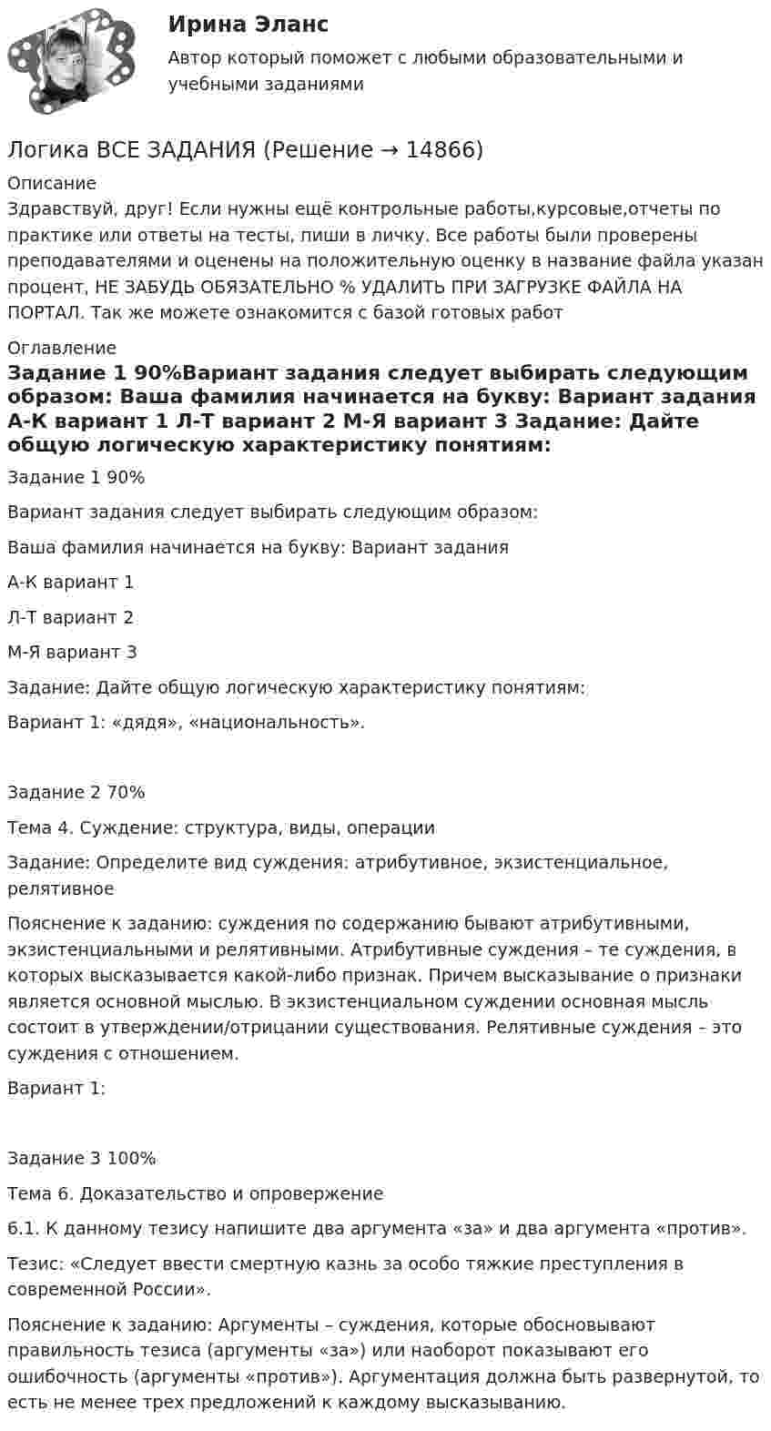      
          Описание
          Здравствуй, друг! Если нужны ещё контрольные работы,курсовые,отчеты по практике или ответы на тесты, пиши в личку. Все работы были проверены преподавателями и оценены на положительную оценку в название файла указан процент, НЕ ЗАБУДЬ ОБЯЗАТЕЛЬНО % УДАЛИТЬ ПРИ ЗАГРУЗКЕ ФАЙЛА НА ПОРТАЛ. Так же можете ознакомится с базой готовых работ  
          Оглавление
          Задание  1 90%Вариант задания следует выбирать следующим образом:
Ваша фамилия начинается на букву:	Вариант задания
А-К	вариант 1
Л-Т	вариант 2
М-Я	вариант 3

Задание: Дайте общую логическую характеристику понятиям:

Вариант 1: «дядя», «национальность».
Задание  2 70%Тема 4. Суждение: структура, виды, операции

Задание: Определите вид суждения: атрибутивное, экзистенциальное, релятивное
Пояснение к заданию: суждения по содержанию бывают атрибутивными, экзистенциальными и релятивными. Атрибутивные суждения – те суждения, в которых высказывается какой-либо признак. Причем высказывание о признаки является основной мыслью. В экзистенциальном суждении основная мысль состоит в утверждении/отрицании существования. Релятивные суждения – это суждения с отношением.

Вариант 1:
Задание  3 100%Тема 6. Доказательство и опровержение

6.1. К данному тезису напишите два аргумента «за» и два аргумента «против».
Тезис: «Следует ввести смертную казнь за особо тяжкие преступления в современной России».

Пояснение к заданию: Аргументы – суждения, которые обосновывают правильность тезиса (аргументы «за») или наоборот показывают его ошибочность (аргументы «против»). Аргументация должна быть развернутой, то есть не менее трех предложений к каждому высказыванию.
 
            
            
            ЛОГИКА//ВИТТЕЛогика ВСЕ ЗАДАНИЯ Логика ВСЕ ЗАДАНИЯ Логика ВСЕ ЗАДАНИЯ СИБУПК💯 Логика (все ответы на тест Синергия / МТИ / МосАП, август 2022)💯 Логика (все ответы на тест Синергия / МТИ / МосАП, январь 2023)Логика ДВГУПС вариант 7, заданий  11Логарифмический декремент затухания тела, колеблющегося с частотой 50 Гц, равен 0,02. Определить:  1) время, за которое амплитуда колебаний уменьшится в 20 раз;Логика  10 вариантЛогика. 10 заданий. С подробным решением.Логика 1,2 семестры. Синергия, МосАП, МОИ, МТИ.ЛОГИКА 2022 СИНЕРГИЯ ОТВЕТЫ✅ Логика 50 вопросов СИНЕРГИЯ МТИ 2022Логика. 6 заданий. Составитель Максимов А.А. Оглавление Задание 1. Привести пример по методу сходства. Задание 2. Превратить суждение: некоторые люди редко задумываются над смыслом своей жизни