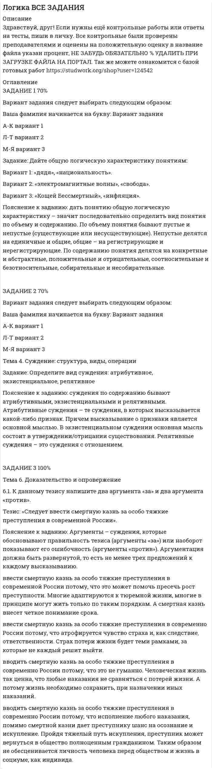      
          Описание
          Здравствуй, друг! Если нужны ещё контрольные работы или ответы на тесты, пиши в личку. Все контрольные были проверены преподавателями и оценены на положительную оценку в название файла указан процент, НЕ ЗАБУДЬ ОБЯЗАТЕЛЬНО % УДАЛИТЬ ПРИ ЗАГРУЗКЕ ФАЙЛА НА ПОРТАЛ. Так же можете ознакомится с базой готовых работ   
          Оглавление
          Задание  1 80%Тема 2. Понятие как логическая форма2.1. Дайте общую логическую характеристику понятиям «дядя», «национаьность»Пояснение к заданию: дать понятию общую логическую характеристику – значит последовательно определить вид понятия по объему и содержанию. По объему понятия бывают пустые и непустые (существующие или несусществующие). Непустые делятся на единичные и общие, общие – на регистрирующие и нерегистрирующие. По содержанию понятия делятся на конкретные и абстрактные, положительные и отрицательные, соотносительные и безотносительные, собирательные и несобирательные.По следующим признакам:существующее или несуществующееединичное или общеерегистрирующее или нерегистрирующееабстрактное или конкретноеположительное или отрицательноебезотносительное или соотносительноесобирательное или не собирательноеЗадание  2 80%Тема 4. Суждение: структура, виды, операции

4.1. Определите вид суждения: атрибутивное, экзистенциальное, релятивное
Пояснение к заданию: суждения по содержанию бывают атрибутивными, экзистенциальными и релятивными. Атрибутивные суждения – те суждения, в которых высказывается какой-либо признак. Причем высказывание о признаки является основной мыслью. В экзистенциальном суждении основная мысль состоит в утверждении/отрицании существования. Релятивные суждения – это суждения с отношением.

1.	Брат младше сестры.
2.	Бог есть!
3.	Новосибирск – столица Сибири.
4.	СибУПК находится на проспекте К. Маркса.
5.	Черепаново находится между Новосибирском и Барнаулом.
6.	Есть на свете счастливые люди!
Задание  3 70%Тема 6. Доказательство и опровержение

6.1. К данному тезису напишите два аргумента «за» и два аргумента «против».
Тезис: «Следует ввести смертную казнь за особо тяжкие преступления в современной России».
 
            
            
            Логика ВСЕ ЗАДАНИЯ . 2Логика ВСЕ ЗАДАНИЯ . 3Логика - Дискретная матекатикаЛогика Задание 1Логика Задание 2Логика Задание 3Логистика, задание 1 ТГУ,РосдистантЛатинский язык ТК - 8 вариант 2Лауреат конкурса пианистов Яков Шварц, выступая в городе Тель-Авив (Израиль) получил от организаторов гонорар, в размере 10 000 шекелей. Где данное лицо должно уплачивать налог, в Израиле или в Российской Федерации?Лед в количестве 20 кг начальной температурой -10 0С помещен в камеру, температура воздуха в которой 30 0С.Лейтенант Лукшин и двое курсантов военного училища находились в наряде на КПП. В это время к КПП подъехали несколько легковых автомашин с вооруженными людьми и потребовали пропустить их на территорию училищаЛинза дает действительное изображение предмета с увеличением Γ=3. Как изменится увеличение, если вдвое уменьшить оптическую силу линзы? Расстояние между предметом и линзой остается неизменным. Каким станет изображение?Лифт массой 2,4 т поднимают на высоту 25 м в течение 40 с. Какова мощность электродвигателя, приводящего лифт в движение, если кпд всей установки 60%.Логика 2 задачи