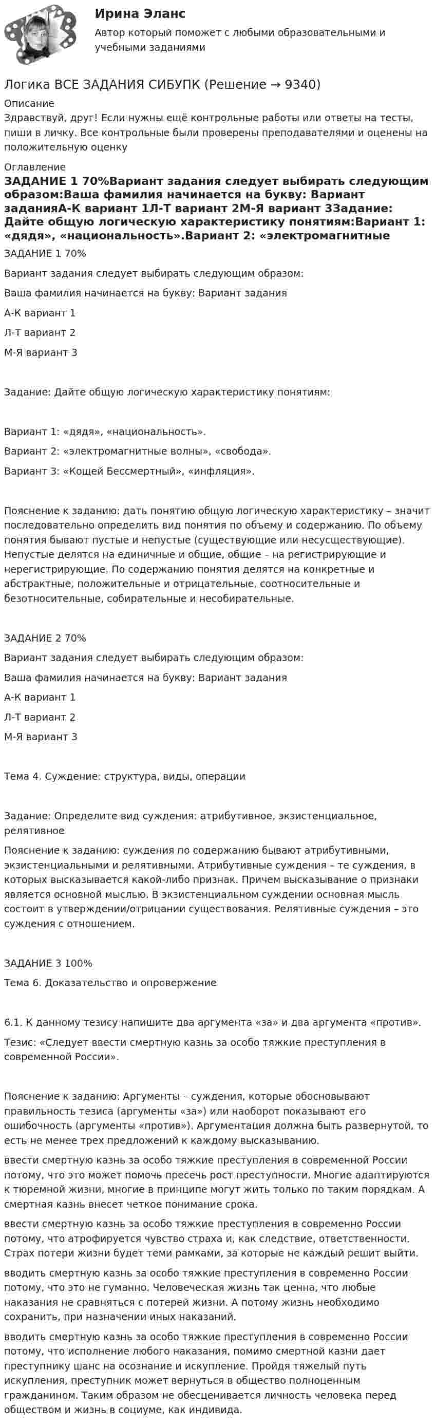      
          Описание
          Здравствуй, друг! Если нужны ещё контрольные работы или ответы на тесты, пиши в личку. Все контрольные были проверены преподавателями и оценены на положительную оценку 
          Оглавление
          ЗАДАНИЕ 1 70%Вариант задания следует выбирать следующим образом:Ваша фамилия начинается на букву: Вариант заданияА-К вариант 1Л-Т вариант 2М-Я вариант 3Задание: Дайте общую логическую характеристику понятиям:Вариант 1: «дядя», «национальность».Вариант 2: «электромагнитные волны», «свобода».Вариант 3: «Кощей Бессмертный», «инфляция».Пояснение к заданию: дать понятию общую логическую характеристику – значит последовательно определить вид понятия по объему и содержанию. По объему понятия бывают пустые и непустые (существующие или несусществующие). Непустые делятся на единичные и общие, общие – на регистрирующие и нерегистрирующие. По содержанию понятия делятся на конкретные и абстрактные, положительные и отрицательные, соотносительные и безотносительные, собирательные и несобирательные.ЗАДАНИЕ 2 70%Вариант задания следует выбирать следующим образом:Ваша фамилия начинается на букву: Вариант заданияА-К вариант 1Л-Т вариант 2М-Я вариант 3Тема 4. Суждение: структура, виды, операцииЗадание: Определите вид суждения: атрибутивное, экзистенциальное, релятивноеПояснение к заданию: суждения по содержанию бывают атрибутивными, экзистенциальными и релятивными. Атрибутивные суждения – те суждения, в которых высказывается какой-либо признак. Причем высказывание о признаки является основной мыслью. В экзистенциальном суждении основная мысль состоит в утверждении/отрицании существования. Релятивные суждения – это суждения с отношением.ЗАДАНИЕ 3 100%Тема 6. Доказательство и опровержение6.1. К данному тезису напишите два аргумента «за» и два аргумента «против».Тезис: «Следует ввести смертную казнь за особо тяжкие преступления в современной России».Пояснение к заданию: Аргументы – суждения, которые обосновывают правильность тезиса (аргументы «за») или наоборот показывают его ошибочность (аргументы «против»). Аргументация должна быть развернутой, то есть не менее трех предложений к каждому высказыванию.ввести смертную казнь за особо тяжкие преступления в современной России потому, что это может помочь пресечь рост преступности. Многие адаптируются к тюремной жизни, многие в принципе могут жить только по таким порядкам. А смертная казнь внесет четкое понимание срока.ввести смертную казнь за особо тяжкие преступления в современно России потому, что атрофируется чувство страха и, как следствие, ответственности. Страх потери жизни будет теми рамками, за которые не каждый решит выйти.вводить смертную казнь за особо тяжкие преступления в современно России потому, что это не гуманно. Человеческая жизнь так ценна, что любые наказания не сравняться с потерей жизни. А потому жизнь необходимо сохранить, при назначении иных наказаний.вводить смертную казнь за особо тяжкие преступления в современно России потому, что исполнение любого наказания, помимо смертной казни дает преступнику шанс на осознание и искупление. Пройдя тяжелый путь искупления, преступник может вернуться в общество полноценным гражданином. Таким образом не обесценивается личность человека перед обществом и жизнь в социуме, как индивида. 
            
            
            Логика ВСЕ ЗАДАНИЯ Логика ВСЕ ЗАДАНИЯ СИБУПК💯 Логика (все ответы на тест Синергия / МТИ / МосАП, август 2022)💯 Логика (все ответы на тест Синергия / МТИ / МосАП, январь 2023)Логика ДВГУПС вариант 7, заданий  11Логика и критическое мышлениеЛогика и критическое мышление 10 вариантЛогика. 10 заданий. С подробным решением.Логика 1,2 семестры. Синергия, МосАП, МОИ, МТИ.ЛОГИКА 2022 СИНЕРГИЯ ОТВЕТЫ✅ Логика 50 вопросов СИНЕРГИЯ МТИ 2022Логика. 6 заданий. Составитель Максимов А.А. Оглавление Задание 1. Привести пример по методу сходства. Задание 2. Превратить суждение: некоторые люди редко задумываются над смыслом своей жизниЛогика 77 вопросов СИНЕРГИЯ МТИ 2022ЛОГИКА//ВИТТЕ