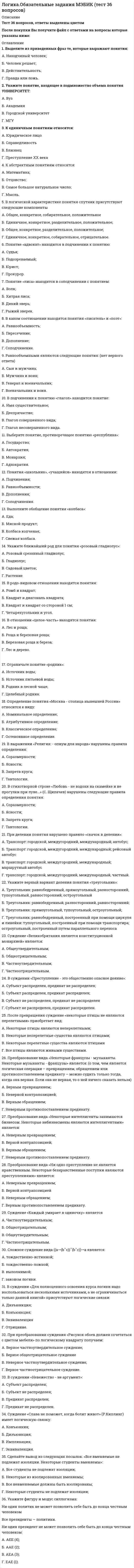      
          Описание
          Ответы на тест по логике, 30 вопросов, сдано на 83 балла 
          Оглавление
          Даны ответы на следующие вопросы:1. Внешняя форма мышления – это …- жесты, мимика- формальная логика- речь2. Определение «термометр – физический прибор, предназначенный для измерения температуры» является …- явным- реальным- номинальным3. Диалектическая логика изучает …- внешние логические формы- человеческое мышление- человеческое мышление в развитии4. … вид вопроса содержит вопросительные слова «кто», «что», «где», «как», «когда», «почему» и указывает направление поиска ответов- категориальный- исследовательский- информационный5. Если в суждении речь идет обо всех объектах, входящих в объем термина, то термин …- нераспределен- распределен- частично распределен6. Раздел логики, возникший в древности, изучающий то, как мыслит человек, – это … логика- множественная- формальная- символическая7. Указатель объема субъекта («все», «некоторые», «ни один» и др.) – это …- квантор- субъект- связка8. Если суждения имеют одинаковые субъекты и предикаты, но отличаются кванторами и связками, их называют …- совместимыми- несравнимыми- сравнимыми9. Логическая форма, предшествующая суждению, – это …- понятие- вопрос- умозаключение10. Отношения противоположности предполагают, что …- объемы понятий не имеют общих элементов и входят в объем третьего понятия (родового)- несовместимые понятия обозначают взаимоисключающие признаки, крайние состояния, между которыми есть средний вариант- одно из понятий отрицает другое и между ними нет среднего варианта11. Согласно закону …, чем больше содержание понятия, тем меньше его объем, и наоборот, чем больше объем понятия, тем меньше его содержание- достаточного основания- тождества- обратного соответствия12. Если объем одного понятия больше объема другого и полностью его в себя включает, то эти понятия находятся в отношениях …- подчинения- пересечения- равнозначности13. Силлогизм – это …- индуктивное умозаключение- дедуктивное умозаключение- умозаключение по аналогии14. Сложное суждение «Если число является четным, то оно делится без остатка на 2» является …- эквивалентным- дизъюнктивным- импликативным15. Суждения «Солнце встает на востоке» и «Солнце не встает на востоке» являются примерами закона …- тождества- противоречия- достаточного основания16. Простой силлогизм, где обе посылки являются энтимемами, – это …- эпихейрема- полисиллогизм- сорит17. Общие и существенные признаки предмета – это …- понятие- содержание понятия- объем понятия18. Логическая операция, при которой происходит переход от родового понятия к видовому прибавлением к его содержанию признака, – это …- ограничение понятия- деление понятий- сложение понятий19. Знаком V обозначается такая логическая операция, как …- импликация- дизъюнкция- эквиваленция20. Логическая операция, в процессе которой раскрывается содержание понятия, – это … понятия- обобщение- определение- умножение21. Если субъект и предикат – видовое и родовое понятия, такие отношения называются отношениями ...- несовместимости- подчинения- пересечения22. … имеют причинно-следственную связь с объектом- Знаки-образы- Знаки-индексы- Знаки-символы23. Заместитель объекта в процессе коммуникации и познания – это …- языковой знак- язык- мышление24. Термин силлогизма, который повторяется в двух посылках и связывает субъект с предикатом, – это … термин- меньший- больший- средний25. Знаковая система, средство фиксирования, хранения и передачи информации – это …- язык- первая сигнальная система- письменная речь26. Суждение истинно, если …- отрицается связь, имеющая место в действительности- утверждается связь объекта и признака, не имеющая места в действительности- отрицается связь, не имеющая места в действительности27. Перенос сформированного понятия на новые объекты того же класса предметов – это …- обобщение- абстрагирование- анализ и дифференциация признаков28. Закон … гласит: «Каждая мысль должна быть равнозначна сама себе, сколько бы раз она ни повторялась в рассуждении»- тождества- противоречия- исключенного третьего29. Внутреннее отношение между явлениями, их связь, при которой всегда за одним следует другое – это …- индукция- причинность- дедукция30. Согласно правилам деления понятий, … (множественный выбор)- деление не должно быть сложным и непонятным- деление должно быть последовательным- в нем понятие и определение должны быть в отношениях равнозначности- результаты деления не должны пересекаться- деление должно быть соразмерным- деление не должно быть двусмысленным- деление должно быть полным- деление не должно быть только отрицательным- деление проводится по одному основанию 
            
            
            ЛОГИКА (ответы на тест) СинергияЛогика. Ответы на тест. Синергия. 2 семестр, юриспруденцияЛОГИКА ответы на тест. Синергия. ЮриспруденцияЛогика. Синергия 2 семестрЛогика. Синергия. Ответы на тестЛогика . Синергия . ЮриспруденцияЛогика тест СинергияЛитература СОО (1 семестр) Оценка	9,25 из 10,00 (93%)Литература СОО (ДО, СпДО, ПНК, КП, ПДО, 2 часть)Литература Тестовые вопросыЛитература Тестовые вопросы. 2Литература.Тест Синергия 2020 на 93 баллаЛица, незаконными методами получившие информацию, которая составляет служебную или коммерческую тайну, …Логика МФПУ Синергия 