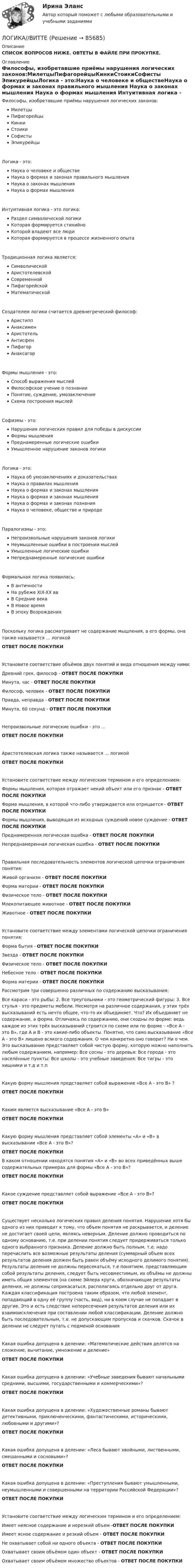      
            Описание
            СПИСОК ВОПРОСОВ НИЖЕ. ОВТЕТЫ В ФАЙЛЕ ПРИ ПРОКУПКЕ. 
            Оглавление
            Философы, изобретавшие приёмы нарушения логических законов:МилетцыПифагорейцыКинкиСтоикиСофисты ЭпикурейцыЛогика - это:Наука о человеке и обществеНаука о формах и законах правильного мышления Наука о законах мышления Наука о формах мышления Интуитивная логика - это логика:Раздел символической логикиКоторая формируется стихийно Которой владеют все люди Которая формируется в процессе жизненного опыта Традиционная логика является:СимволическойАристотелевской СовременнойПифагорейскойМатематическойСоздателем логики считается древнегреческий философ:АристиппАнаксименАристотель АнтисфенПифагорАнаксагорФормы мышления - это:Способ выражения мыслей Философское учение о познанииПонятие, суждение, умозаключениеСхема построения мыслей Софизмы - это:Нарушения логических правил для победы в дискуссииФормы мышленияПреднамеренные логические ошибки Умышленное нарушение законов логики Логика - это:Наука об умозаключениях и доказательствахНаука о правилах мышленияНаука о формах и законах мышленияНаука о формах и законах мышления Наука о формах и законах познанияНаука о человеке, обществе и природеПаралогизмы - это:Непроизвольные нарушения законов логики Неумышленные ошибки в построении мыслей Умышленные логические ошибкиНепреднамеренные логические ошибкиФормальная логика появилась:В античности На рубеже XIX-XX ввВ Средние векаВ Новое времяВ эпоху ВозрожденияПоскольку логика рассматривает не содержание мышления, а его формы, она также называется ... логикойОТВЕТ ПОСЛЕ ПОКУПКИУстановите соответствие объёмов двух понятий и вида отношения между ними:Древний грек, философ - ОТВЕТ ПОСЛЕ ПОКУПКИМинута, час - ОТВЕТ ПОСЛЕ ПОКУПКИФилософ, человек - ОТВЕТ ПОСЛЕ ПОКУПКИПравда, неправда - ОТВЕТ ПОСЛЕ ПОКУПКИМинута, 60 секунд - ОТВЕТ ПОСЛЕ ПОКУПКИНепроизвольные логические ошибки - это ...ОТВЕТ ПОСЛЕ ПОКУПКИАристотелевская логика также называется ... логикойОТВЕТ ПОСЛЕ ПОКУПКИУстановите соответствие между логическим термином и его определением:Формы мышления, которая отражает некий объект или его признак - ОТВЕТ ПОСЛЕ ПОКУПКИФорма мышления, в которой что-либо утверждается или отрицается - ОТВЕТ ПОСЛЕ ПОКУПКИФормы мышления, выводящая из исходных суждений новое суждение - ОТВЕТ ПОСЛЕ ПОКУПКИПреднамеренная логическая ошибка - ОТВЕТ ПОСЛЕ ПОКУПКИНепреднамеренная логическая ошибка - ОТВЕТ ПОСЛЕ ПОКУПКИПравильная последовательность элементов логической цепочки ограничения понятия:Живой организм - ОТВЕТ ПОСЛЕ ПОКУПКИФорма материи - ОТВЕТ ПОСЛЕ ПОКУПКИФизическое тело - ОТВЕТ ПОСЛЕ ПОКУПКИМлекопитающее животное - ОТВЕТ ПОСЛЕ ПОКУПКИЖивотное - ОТВЕТ ПОСЛЕ ПОКУПКИУстановите соответствие между элементами логической цепочки ограничения понятия:Форма бытия - ОТВЕТ ПОСЛЕ ПОКУПКИЗвезда - ОТВЕТ ПОСЛЕ ПОКУПКИФизическое тело - ОТВЕТ ПОСЛЕ ПОКУПКИНебесное тело - ОТВЕТ ПОСЛЕ ПОКУПКИФорма материи - ОТВЕТ ПОСЛЕ ПОКУПКИРассмотрим три совершенно различных по содержанию высказывания:Все караси - это рыбы: 2. Все треугольники - это геометрический фигуры: 3. Все стулья - это предметы мебели. Несмотря на различное содержания, у этих трёх высказываний есть нечто общее, что-то их объединяет. Что? Их объединяет не содержание, а форма. Отличаясь по содержанию, они сходны по форме: ведь каждое из этих трёх высказываний строится по схеме или по форме - «Все А - это В», где А и В - это какие-либо объекты. Понятно, что само высказывание «Все А - это В» лишено всякого содержания. О чем конкретно оно говорит? Ни о чем. Это высказывание представляет собой чистую форму, которую можно наполнить любым содержанием, например: Все сосны - это деревья: Все города - это населённые пункты: Все школы - это учебные заведения: Все тигры - это хищники и т.д и т.пКакую форму мышления представляет собой выражение «Все А - это В» ?ОТВЕТ ПОСЛЕ ПОКУПКИКаким является высказывание «Все А - это В»ОТВЕТ ПОСЛЕ ПОКУПКИКакую форму мышления представляет собой элементы «А» и «В» в высказывании «Все А - это В»?ОТВЕТ ПОСЛЕ ПОКУПКИВ каком отношении находятся понятия «А» и «В» во всех приведённых выше содержательных примерах для формы «Все А - это В»?ОТВЕТ ПОСЛЕ ПОКУПКИКакое суждение представляет собой выражение «Все А - это В»?ОТВЕТ ПОСЛЕ ПОКУПКИСуществует несколько логических правил деления понятия. Нарушение хотя бы одного из них приводит к тому, что объем понятия не раскрывается, и деление не достигает своей цели, являясь неверным. Деление должно проводиться по одному основанию, т.е. при делении понятия следует придерживаться только одного выбранного признака. Деление должно быть полным, т.е. надо перечислить все возможные результаты деления (суммарный объем всех результатов деления должен быть равен объёму исходного делимого понятия). Результаты деления не должны пересекаться, т.е понятием, представляющим собой результаты деления, следует быть несовместимым, их объёмы не должны иметь общих элементов (на схеме Эйлера круги, обозначающие результаты деления, не должны соприкасаться, располагаясь отдельно друг от друга. Каждая классификация построена таким образом, что любой элемент, попадающий в одну её группу (часть, вид), ни в коем случае не попадает в другие. Это и есть следствие непересечения результатов деления или их взаимоисключения при составлении любой классификации. Деление должно быть последовательным, т.е. не допускающим пропусков и скачков. Скачок в делении не следует путать с подменой основанияКакая ошибка допущена в делении: «Математические действия делятся на сложение, вычитание, умножение и деление»ОТВЕТ ПОСЛЕ ПОКУПКИКакая ошибка допущена в делении: «Учебные заведения бывают начальными средними, высшими, государственными и коммерческими»?ОТВЕТ ПОСЛЕ ПОКУПКИКакая ошибка допущена в делении: «Художественные романы бывают детективными, приключенческими, фантастическими, историческими, любовными и другими»?ОТВЕТ ПОСЛЕ ПОКУПКИКакая ошибка допущена в делении: «Леса бывают хвойными, лиственными, смешанными и сосновыми»?ОТВЕТ ПОСЛЕ ПОКУПКИКакая ошибка допущена в делении: «Преступления бывают умышленными, неумышленными и совершенными на территории Российской Федерации»?ОТВЕТ ПОСЛЕ ПОКУПКИУстановите соответствие между логическим термином и его определением:Имеет неясное содержание и нерезкий объем -ОТВЕТ ПОСЛЕ ПОКУПКИИмеет ясное содержание и резкий объем - ОТВЕТ ПОСЛЕ ПОКУПКИНе охватывает собой ни одного объекта - ОТВЕТ ПОСЛЕ ПОКУПКИОхватывает своим объёмом один объект - ОТВЕТ ПОСЛЕ ПОКУПКИОхватывает своим объёмом множество объектов - ОТВЕТ ПОСЛЕ ПОКУПКИ  
            
            
            Логика 77 вопросов СИНЕРГИЯ МТИ 2022ЛОГИКА//ВИТТЕЛогика ВСЕ ЗАДАНИЯ Логика ВСЕ ЗАДАНИЯ Логика ВСЕ ЗАДАНИЯ СИБУПК💯 Логика (все ответы на тест Синергия / МТИ / МосАП, август 2022)💯 Логика (все ответы на тест Синергия / МТИ / МосАП, январь 2023)Логарифмический декремент затухания математического маятника равен 0,2. Найти, во сколько раз уменьшится амплитуда колебания за одно полное колебание маятника.Логарифмический декремент затухания тела, колеблющегося с частотой 50 Гц, равен 0,02. Определить:  1) время, за которое амплитуда колебаний уменьшится в 20 раз;Логика  10 вариантЛогика. 10 заданий. С подробным решением.Логика 1,2 семестры. Синергия, МосАП, МОИ, МТИ.ЛОГИКА 2022 СИНЕРГИЯ ОТВЕТЫ✅ Логика 50 вопросов СИНЕРГИЯ МТИ 2022