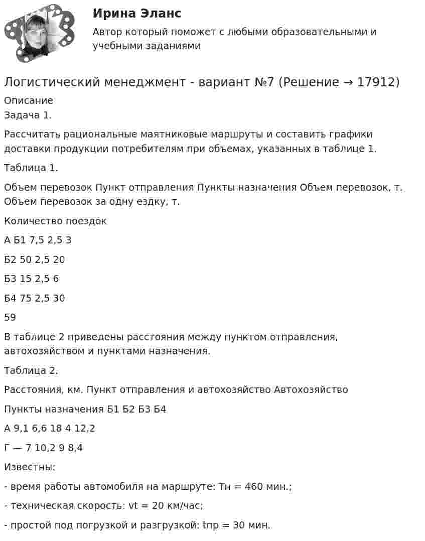     
          Описание
          Задача 1.	Рассчитать рациональные маятниковые маршруты и составить графики доставки продукции потребителям при объемах, указанных в таблице 1.	Таблица 1.	Объем перевозок   Пункт отправления Пункты назначения  Объем перевозок, т. Объем перевозок за одну ездку, т. Количество поездок   А Б1 7,5 2,5 3   Б2 50 2,5 20   Б3 15 2,5 6   Б4 75 2,5 30                           59  	В таблице 2 приведены расстояния между пунктом отправления, автохозяйством и пунктами назначения.	Таблица 2.	Расстояния, км.   Пункт отправления и автохозяйство Автохозяйство Пункты назначения   Б1 Б2 Б3 Б4   А 9,1 6,6 18 4 12,2   Г — 7 10,2 9 8,4  	Известны:	-                  время работы автомобиля на маршруте: Тн = 460 мин.;	-                  техническая скорость: vt = 20 км/час;	-                  простой под погрузкой и разгрузкой: tпр = 30 мин.  
            
            
            Логистические системы и модели транспортного рынка.фмен_БАК (тест с ответами Синергия/МОИ/ МТИ /МОСАП)Логистический менеджмент - вариант №7💯 Логистический менеджмент.ти ЭБС (ответы на тест Синергия / МТИ / МосАП, февраль 2023)Логистический подход к организации мониторинга оборотных средств на промышленных предприятияхЛогическая операция, при которой происходит переход от родового понятия к видовому прибавлением к его содержанию признака, – это …логические термины для водителяЛогопедические технологии коррекции нарушений устной речи  (тестовые и практические задания с верными ответами) ВГАПС.Логистическая организация обеспецивающих процессовЛогистическая стратегия предприятия / 23 вопроса💯 Логистическая стратегия предприятия [Тема 1-7] (ответы на тесты Синергия / МОИ / МТИ / МосАП, сентябрь 2023)Логистические процессы в закупочной деятельности (Тест Синергия ответы на Отлично) 90/100 балловЛогистические процессы в закупочной деятельности.фмен_БАК (тест с ответами Синергия/МОИ/ МТИ /МОСАП)Логистические системы и модели транспортного рынка (Тест Синергия ответы на Отлично)🟢100 баллов💯 Логистические системы и модели транспортного рынка.фмен_БАК (ответы на тест Синергия / МОИ / МТИ / МосАП, ноябрь 2023)