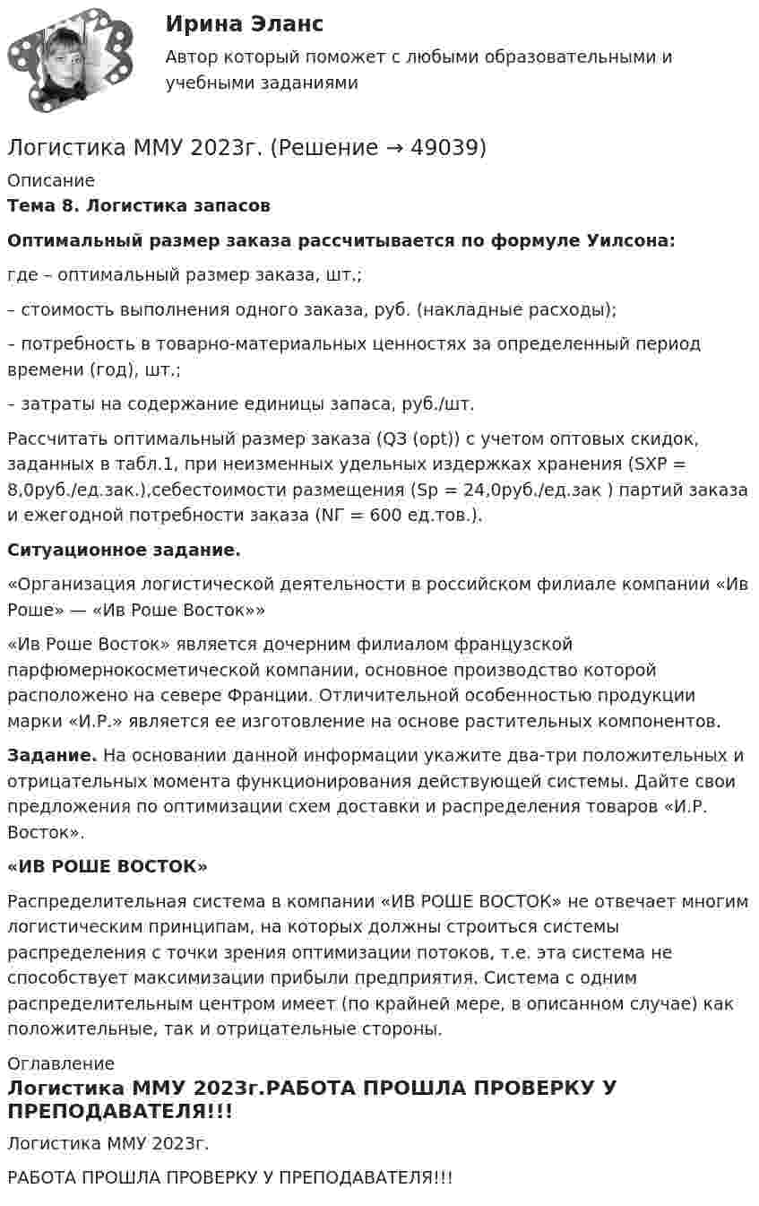     
            Описание
             Тема 8. Логистика запасов Оптимальный размер заказа рассчитывается по формуле Уилсона: где    – оптимальный размер заказа, шт.;    – стоимость выполнения одного заказа, руб. (накладные расходы);    – потребность в товарно-материальных ценностях за определенный период времени (год), шт.;    – затраты на содержание единицы запаса, руб./шт.	Рассчитать оптимальный размер заказа (QЗ (opt)) с учетом оптовых скидок, заданных в табл.1, при неизменных удельных издержках хранения (SХР = 8,0руб./ед.зак.),себестоимости размещения (Sр = 24,0руб./ед.зак ) партий заказа и ежегодной потребности заказа (NГ = 600 ед.тов.).  Ситуационное задание.	«Организация логистической деятельности в российском филиале компании «Ив Роше» — «Ив Роше Восток»» 	«Ив Роше Восток» является дочерним филиалом французской парфюмернокосметической компании, основное производство которой расположено на севере Франции. Отличительной особенностью продукции марки «И.Р.» является ее изготовление на основе растительных компонентов.  Задание. На основании данной информации укажите два-три положительных и отрицательных момента функционирования действующей системы. Дайте свои предложения по оптимизации схем доставки и распределения товаров «И.Р. Восток». «ИВ РОШЕ ВОСТОК»	 Распределительная система в компании «ИВ РОШЕ ВОСТОК» не отвечает многим логистическим принципам, на которых должны строиться системы распределения с точки зрения оптимизации потоков, т.е. эта система не способствует максимизации прибыли предприятия. Система с одним распределительным центром имеет (по крайней мере, в описанном случае) как положительные, так и отрицательные стороны. 
            Оглавление
            Логистика ММУ 2023г.РАБОТА ПРОШЛА ПРОВЕРКУ У ПРЕПОДАВАТЕЛЯ!!! 
            
            
            Логистика Итоговый  тест  СИБУПК Логистика ММУ 2023г.Логистика на предприятии ВСЕ ЗАДАНИЯ ЛОГИСТИКА ОТВЕТЫ 2022 СИНЕРГИЯЛогистика Ответы на тест Витте МУИВЛогистика. Ответы на тест Синергия. 2022Логистика ответы на тест Синергия 2023Логистика. Вариант Б💯 Логистика в торговле (ответы на тест Синергия / МОИ / МТИ / МосАП, сентябрь 2023)⭐ Логистика в торговле (ответы на тесты Синергия / МТИ / МосАП, август 2022)💯 Логистика в торговле.фмен_БАК (ответы на тест Синергия / МОИ / МТИ / МосАП, январь 2024)Логистика в торговле.фмен_БАК (тест с ответами Синергия/МОИ/ МТИ /МОСАП)Логистика задание  к теме 3 и 7Логистика Задание к теме 3 СибУПК