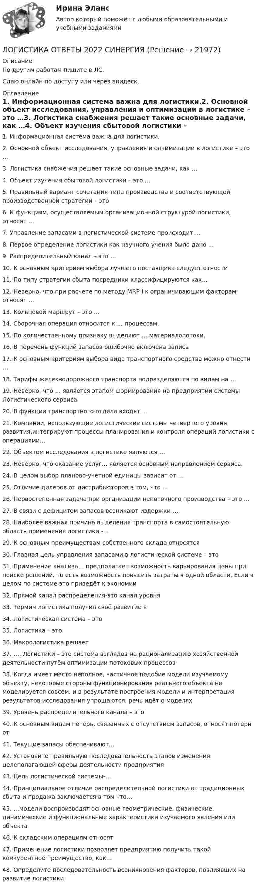     
          Описание
          По другим работам пишите в ЛС.Сдаю онлайн по доступу или через анидеск. 
          Оглавление
          1. Информационная система важна для логистики.2. Основной объект исследования, управления и оптимизации в логистике – это …3. Логистика снабжения решает такие основные задачи, как …4. Объект изучения сбытовой логистики – это …5. Правильный вариант сочетания типа производства и соответствующей производственной стратегии – это6. К функциям, осуществляемым организационной структурой логистики, относят …7. Управление запасами в логистической системе происходит …8. Первое определение логистики как научного учения было дано …9. Распределительный канал – это …10. К основным критериям выбора лучшего поставщика следует отнести 11. По типу стратегии сбыта посредники классифицируются как…12. Неверно, что при расчете по методу MRP I к ограничивающим факторам относят …13. Кольцевой маршрут – это …14. Сборочная операция относится к … процессам.15. По количественному признаку выделяют … материалопотоки.16. В перечень функций запасов ошибочно включена запись17. К основным критериям выбора вида транспортного средства можно отнести …18. Тарифы железнодорожного транспорта подразделяются по видам на …19. Неверно, что … является этапом формирования на предприятии системы Логистического сервиса20. В функции транспортного отдела входят …21. Компании, использующие логистические системы четвертого уровня развития,интегрируют процессы планирования и контроля операций логистики с операциями…22. Объектом исследования в логистике являются …23. Неверно, что оказание услуг… является основным направлением сервиса.24. В целом выбор планово-учетной единицы зависит от …25. Отличие дилеров от дистрибьюторов в том, что …26. Первостепенная задача при организации непоточного производства – это …27. В связи с дефицитом запасов возникают издержки …28. Наиболее важная причина выделения транспорта в самостоятельную область применения логистики -…29. К основным преимуществам собственного склада относятся30. Главная цель управления запасами в логистической системе – это 31. Применение анализа… предполагает возможность варьирования цены при поиске решений, то есть возможность повысить затраты в одной области, Если в целом по системе это приведёт к экономии32. Прямой канал распределения-это канал уровня33. Термин логистика получил своё развитие в34. Логистическая система – это35. Логистика – это36. Макрологистика решает37. …. Логистики – это система взглядов на рационализацию хозяйственной деятельности путём оптимизации потоковых процессов38. Когда имеет место неполное, частичное подобие модели изучаемому объекту, некоторые стороны функционирования реального объекта не моделируется совсем, и в результате построения модели и интерпретация результатов исследования упрощаются, речь идёт о моделях39. Уровень распределительного канала – это40. К основным видам потерь, связанных с отсутствием запасов, относят потери от41. Текущие запасы обеспечивают…42. Установите правильную последовательность этапов изменения целеполагающей сферы деятельности предприятия43. Цель логистической системы-…44. Принципиальное отличие распределительной логистики от традиционных сбыта и продажа заключается в том что…45. …модели воспроизводят основные геометрические, физические, динамические и функциональные характеристики изучаемого явления или объекта46. К складским операциям относят47. Применение логистики позволяет предприятию получить такой конкурентное преимущество, как…48. Определите последовательность возникновения факторов, повлиявших на развитие логистики 
            
            
            Логистика на предприятии ВСЕ ЗАДАНИЯ ЛОГИСТИКА ОТВЕТЫ 2022 СИНЕРГИЯЛогистика Ответы на тест Витте МУИВЛогистика. Ответы на тест Синергия. 2022Логистика ответы на тест Синергия 2023Логистика Ответы на тест Синергия МОИ МТИ⭐ Логистика (ответы на тест Синергия / МТИ / МосАП, июль 2022)⭐ Логистика в торговле (ответы на тесты Синергия / МТИ / МосАП, август 2022)💯 Логистика в торговле.фмен_БАК (ответы на тест Синергия / МОИ / МТИ / МосАП, январь 2024)Логистика в торговле.фмен_БАК (тест с ответами Синергия/МОИ/ МТИ /МОСАП)Логистика задание  к теме 3 и 7Логистика Задание к теме 3 СибУПКЛогистика Задание к теме 7 СибУПКЛогистика Итоговый  тест  СИБУПК 