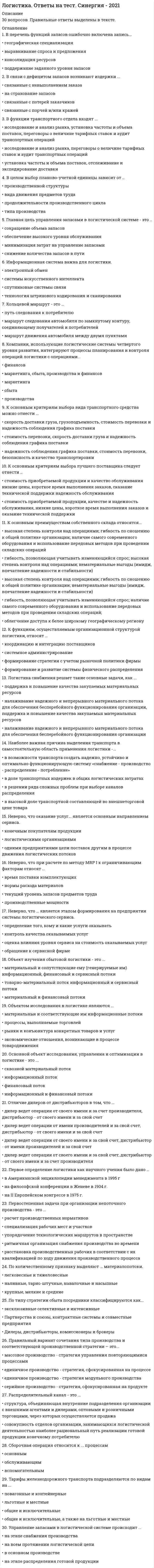     
          Описание
          Логистика Ответы. Тест Синергия (МОИ)Оценка 73 баллаПосле покупки Вы получите файл с ответами на вопросы которые указаны ниже: 
          Оглавление
          Первостепенная задача при организации непоточного производства - это ...упорядочение технологических маршрутов в пространстверитмичная организация снабжения производства во времениспециализация рабочих мест и участковрасстановка производственных рабочих в соответствии с их квалификацией по ходу движения производственного процессарасчет производственных нормативовОбъектом исследования в логистике являются ...рынки и конъюнктура конкретных товаров и услугпроцессы, выполняемые торговлейэкономические отношения, возникающие в процессе товародвиженияматериальные и соответствующие им информационные потокиКлассификация запасов с помощью XYZ-распределения осуществляется ...по характеру потребленияпо поставщикампо стоимости запасовпо натуральному объему запасовпо площади, занимаемой данным видом продукции на складеПрименение логистики позволяет предприятию получить такие конкурентные преимущества., как...О улучшение работы отдельных звеньев цепи поставокО снижение затрат в результате оптимизации движения экономических потоковО получение достоверной информации о конкурентахО достижение монопольного положения на рынкеПризнаком классификации, на основе которого материальные потоки подразделяют на внешние, внутренние, входные и выходные, является ...О отношение к логистической системеО натурально-вещественный состав продвигающегося потока грузаО количество грузаО степень совместимости грузовРаспределительный канал - это ...наиболее рациональный путь реализации готовой продукции конечному потребителюструктура, объединяющая внутренние подразделения организации с внешними агентами и дилерами, оптовыми и розничными торговцами, через которых осуществляется продажасовокупность отделов организации, занимающихся логистической деятельностьюИнтегральная парадигма логистики базируется ...на развитии информационно-компьютерных технологий и их интегральном применениина применении концепции ЛТ и концепции TQM в процессе управления логистической системойна классическом подходе к логистике как теоретической наукеНеверно, что для логистического анализа характерен ...анализ эффективности использования в логистическом менеджменте инвестиций, основных фондов, оборотного капитала, материальных ресурсованализ эффективности выполнения логистических работ каждым звеном логистической системыанализ соответствия логистического стратегического плана маркетинговому и производственномуНеверно, что ... относится к рискам логистической системы.О коммерческий рискО экологический рискО технический рискО риск неэффективности внутрихозяйственного контроляВ связи с дефицитом запасов возникают издержки ...О связанные с невыполнением заказаО на страхование запасовО связанные с потерей заказчиковО связанные с порчей и/или кражейНаиболее точно логистику снабжения можно охарактеризовать как...Тип ответа: Одиночный выборО одну из функциональных подсистем логистики организацииО управление материальными потоками и услугами в процессе обеспечения организации материальными ресурсами и услугамиО управление материально-техническим обеспечением предприятияНаиболее важная причина выделения транспорта в самостоятельную область применения логистики - ...в доле транспортных издержек в общих логистических затратахв решении ряда сложных проблем при выборе каналов распределенияв возможности транспорта создать надежно, устойчиво и оптимально функционирующую систему «снабжение - производство - распределение - потребление» в высокой доле транспортной составляющей во внешнеторговой цене товараНаиболее точно отражающее понятие логистику производства можно охарактеризовать как...Тип ответа: Одиночный выборО науку и практику системного управления потоковыми процессами в организационно-экономических системахО одну из функциональных подсистем логистики фирмыО регулирование производственного процесса в пространстве и во времениО планирование и организацию материальных и сопутствующих потоков и управление имиОпределение целей, которые должны быть достигнуты логистической системой в рамках определенной ситуации «продукт - рынок», - это ...О стратегияО разработка миссииО маркетингО оптимизацияО функциональностьВ информационных системах класса MRP чаще всего применяется ... метод.О объемныйО объемно-календарныйО календарныйО объемно-динамическийНеверно, что при расчете по методу MRP I к ограничивающим факторам относят ...О текущий уровень запасов предметов трудаО производственные мощностиО нормы расхода материаловО время поставки комплектующихСкладской грузооборот - это...О количество реализованной продукции за соответствующий период времениО количество отпущенных материально-технических ресурсов в течение определенного времениО показатель, отражающий общую массу подвергшихся складским операциям грузовО суммарный материальный поток на складеОптимальный размер заказа зависит...О от времени поставкиО от затрат на поставку продукцииО от потребности в заказываемом продуктеО от затрат на хранение запасовО от максимально желательного объема запасовВ функции транспортного отдела входят ...О установка частоты и объема поставок, отслеживание и экспедирование доставкиО исследование и анализ рынка, установка частоты и объема поставок, переговоры о величине тарифных ставок и аудит транспортных операцийО исследование и анализ рынка, переговоры о величине тарифных ставок и аудит транспортных операцийПрямой и косвенный сбыт ...О отличаются числом посредников при сбыте товаров: прямой сбыт предполагает отсутствие посредников, а косвенный сбыт характеризуется определенным количеством посредниковО отличаются числом посредников при сбыте товаров: прямой сбыт характеризуется определенным количеством посредников, а косвенный сбыт предполагает отсутствие посредниковО отличаются числом уровней распределительного канала: прямой сбыт - это синоним многоуровневого канала, косвенный сбыт - синоним канала нулевого уровняО принципиально не отличаются между собойНеверно, что МП может иметь размерность ...чел./чкг/ед-уед./суткит/м3Kanban в переводе означаетО точно в срокО карточкаО задел (запас)Точка заказа зависит...О от условий хранения запасовО от спроса, продолжительности доставки и объема страхового запасаО от объема склада и потребностей производстваО от принятого уровня обслуживания в данном сегменте рынкаУровень распределительного канала - это ...структура, объединяющая внутренние подразделения организации с внешними агентами и дилерами, оптовыми и розничными торговцами, через которых осуществляется продажаподразделение внутренней сбытовой сети организацииснабженческо-сбытовые службы макрологистической системыпосредник, который выполняет работу по приближению товара и права собственника на него к конечному потребителюСборочная операция относится к ... процессам.основнымобслуживающимвспомогательнымОбъект изучения сбытовой логистики - это ...материальный и сопутствующие ему (генерируемые им) информационный, финансовый и сервисный потокитоварно-материальный потокинформационный и сервисный потокиматериальный и финансовый потокиФункциональный цикл снабжения включает такие этапы, как ...определение потребности в материальных ресурсах, выбор источника ресурсов, размещение и отсылка заказа, транспортировка (экспедирование), получение и проверка поставкиопределение потребности в материальных ресурсах, выбор источника ресурсов, размещение и отсылка заказа, транспортировка (экспедирование), получение и проверка поставки, складирование, упаковкаформирование заказа потребителя, передача заказа поставщику, обработка заказа, комплектование заказа, транспортировка, доставка потребителюК группе традиционных закупок относятся ...сырье, особые товары, стандартные товары и малоценные предметыосновные товары, услуги и товары для перепродажисырье, основные товары и государственные закупкисырье, основные товары и стандартные товарыРеализация такой функции склада, как управление ассортиментным составом, подразумевает ...накопление и формирование ассортимента продукции с целью их объединения в более крупные смешанные партии отправки потребителям, расположенным в одном районе сбытапересортировку грузов, полученных от поставщиков, и их объединение в партию отправки потребителямобъединение грузов в более крупную смешанную партию отправки потребителям, расположенным в одном районе сбытанакопление и формирование ассортимента продукции в ожидании заказа потребителей с последующей их сортировкой в соответствии с заказамисортировку груза на более мелкие партии, предназначенные нескольким заказчикамВ перечень функций запасов ошибочно включена записьподдержание заданного уровня запасовконсолидация ресурсоввыравнивание спроса и предложениягеографическая специализация 
          Список литературы
          Тема 1. Понятийный аппарат логистикиТема 2. Объекты логистического управленияТема 3. Организационные связи логистикиТема 4. Логистические системыТема 5. Закупочная (коммерческая) логистикаТема 6. Производственная логистикаТема 7. Распределительная (сбытовая) логистикаТема 8. Логистика запасовТема 9. Логистика складированияТема 10. Транспортная логистикаТема 11. Инфраструктура логистики
            
            
            Логистика Ответы. Тест Синергия (МОИ)Логистика Синергия 100 баллов в 2021 годуЛогистика Синергия 98/100 баллов Логистика.Тест Синергия 2021г.на 100 балловЛогистика (Тест СИНЕРГИЯ МФПУ / МФПА / МОИ)Логистика.Тест Синергия на 80баллов Логистика Тест Синергия. Ответы 73/100Логика. Ответы на тест. Синергия. 2 семестр, юриспруденцияЛОГИКА ответы на тест. Синергия. ЮриспруденцияЛогика. Синергия 2 семестрЛогика. Синергия. Ответы на тестЛогика . Синергия . ЮриспруденцияЛогика тест СинергияЛогика (тест с ответами Синергия)