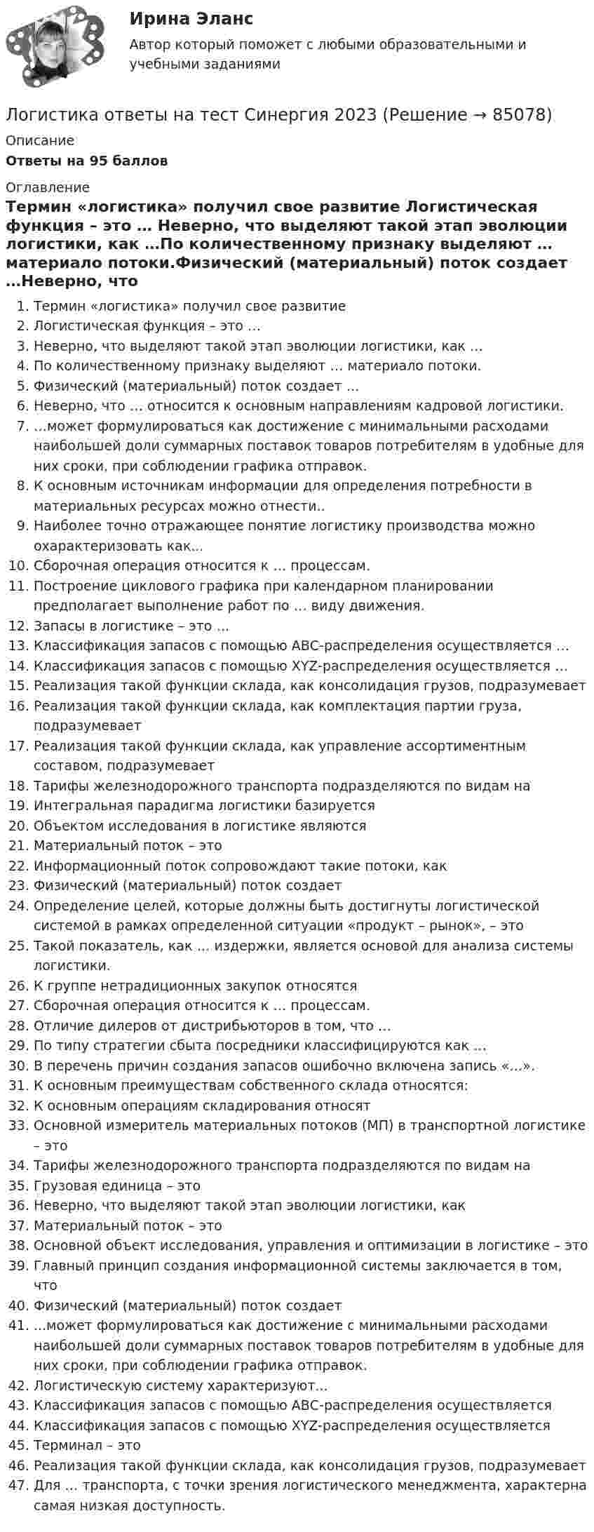     
            Описание
            Ответы на 95 баллов  
            Оглавление
            Термин «логистика» получил свое развитие Логистическая функция – это … Неверно, что выделяют такой этап эволюции логистики, как …По количественному признаку выделяют … материало потоки.Физический (материальный) поток создает …Неверно, что … относится к основным направлениям кадровой логистики.…может формулироваться как достижение с минимальными расходами наибольшей доли суммарных поставок товаров потребителям в удобные для них сроки, при соблюдении графика отправок.К основным источникам информации для определения потребности в материальных ресурсах можно отнести..Наиболее точно отражающее понятие логистику производства можно охарактеризовать как...Сборочная операция относится к … процессам.Построение циклового графика при календарном планировании предполагает выполнение работ по … виду движения.Запасы в логистике – это …Классификация запасов с помощью АВС-распределения осуществляется …Классификация запасов с помощью XYZ-распределения осуществляется …Реализация такой функции склада, как консолидация грузов, подразумевает Реализация такой функции склада, как комплектация партии груза, подразумеваетРеализация такой функции склада, как управление ассортиментным составом, подразумеваетТарифы железнодорожного транспорта подразделяются по видам наИнтегральная парадигма логистики базируетсяОбъектом исследования в логистике являютсяМатериальный поток – этоИнформационный поток сопровождают такие потоки, какФизический (материальный) поток создаетОпределение целей, которые должны быть достигнуты логистической системой в рамках определенной ситуации «продукт – рынок», – этоТакой показатель, как … издержки, является основой для анализа системы логистики.К группе нетрадиционных закупок относятся Сборочная операция относится к … процессам.Отличие дилеров от дистрибьюторов в том, что …По типу стратегии сбыта посредники классифицируются как … В перечень причин создания запасов ошибочно включена запись «…».К основным преимуществам собственного склада относятся:К основным операциям складирования относятОсновной измеритель материальных потоков (МП) в транспортной логистике – этоТарифы железнодорожного транспорта подразделяются по видам наГрузовая единица – этоНеверно, что выделяют такой этап эволюции логистики, какМатериальный поток – этоОсновной объект исследования, управления и оптимизации в логистике – это Главный принцип создания информационной системы заключается в том, чтоФизический (материальный) поток создает...может формулироваться как достижение с минимальными расходами наибольшей доли суммарных поставок товаров потребителям в удобные для них сроки, при соблюдении графика отправок.Логистическую систему характеризуют...Классификация запасов с помощью АВС-распределения осуществляетсяКлассификация запасов с помощью XYZ-распределения осуществляетсяТерминал – этоРеализация такой функции склада, как консолидация грузов, подразумевает Для … транспорта, с точки зрения логистического менеджмента, характерна самая низкая доступность.  
            
            
            Логистика. Ответы на тест Синергия. 2022Логистика ответы на тест Синергия 2023Логистика Ответы на тест Синергия МОИ МТИ⭐ Логистика (ответы на тест Синергия / МТИ / МосАП, июль 2022)⭐ Логистика (ответы на тест Синергия / МТИ / МосАП, январь 2023)Логистика ПрактическаяЛогистика производства - вариант №9Логистика задание  к теме 3 и 7Логистика Задание к теме 3 СибУПКЛогистика Задание к теме 7 СибУПКЛогистика Итоговый  тест  СИБУПК Логистика ММУ 2023г.Логистика на предприятии ВСЕ ЗАДАНИЯ ЛОГИСТИКА ОТВЕТЫ 2022 СИНЕРГИЯ