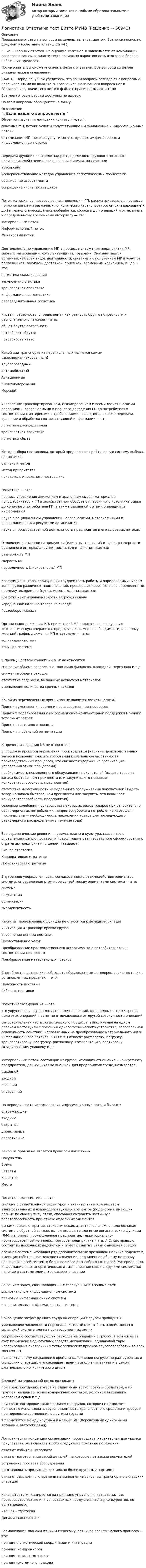     
            Описание
            Правильные ответы на вопросы выделены зеленым цветом. Возможен поиск по документу (сочетание клавиш Ctrl+F).30 из 30 верных ответов. На оценку Отлично. В зависимости от комбинации вопросов в вашем варианте теста возможна вариативность итогового балла в небольших пределах.После оплаты вы сможете скачать файл с ответами. Все вопросы из файла указаны ниже в оглавлении.ВАЖНО: Перед покупкой убедитесь, что ваши вопросы совпадают с вопросами, перечисленными во вкладке Оглавление. Если вашего вопроса нет в Оглавление, значит его нет и в файле с правильными ответами.Все мои готовые работы доступны по адресу: По всем вопросам обращайтесь в личку. 
            Оглавление
            Объектом изучения логистики является (-ются):сквозные МП, потоки услуг и сопутствующие им финансовые и информационные потоки оптимизация МП, потоков услуг и сопутствующих им финансовых и информационных потоковПередача функций контроля над распределением грузового потока от производителей специализированным фирмам, называется:аутсорсингусовершенствование методов управления логистическими процессами расширение ассортимента сокращение числа поставщиковПоток материалов, незавершенная продукция, ГП, рассматриваемые в процессе приложения к ним различных логистических (транспортировка, складирование и др.) и технологических (механообработка, сборка и др.) операций и отнесенные к определенному временному интервалу — это:Материальный поток Информационный поток Финансовый потокДеятельность по управлению МП в процессе снабжения предприятия МР: сырьем, материалами, комплектующими, товарами. Она занимается организацией всех видов деятельности, связанных с получением МР и услуг от поставщиков: закупкой, доставкой, приемкой, временным хранением МР др. - это:логистика складированиязакупочная логистикатранспортная логистикаинформационная логистикараспределительная логистикаЧистая потребность, определяемая как разность брутто потребности и располагаемого наличия — это:общая брутто-потребность потребность брутто потребность неттоКакой вид транспорта из перечисленных является самым узкоспециализированным?Трубопроводный Автомобильный Авиационный Железнодорожный МорскойУправление транспортированием, складированием и всеми логистическими операциями, совершаемыми в процессе доведения ГП до потребителя в соответствии с интересами и требованиями последнего, а также передача, хранение и обработка соответствующей информации — это:логистика распределения транспортная логистика логистика сбытаМетод выбора поставщика, который предполагает рейтинговую систему выбора, называется:балльный метод метод приоритетов показатель идеального поставщикаЛогистика — это:процесс управления движением и хранением сырья, материалов, полуфабрикатов и ГП в хозяйственном обороте от первичного источника сырья до конечного потребителя ГП, а также связанной с этими операциями информациейнаука о рациональном управлении человеческими, материальными и информационными ресурсами организации.наука о производственной деятельности предприятия и его сырьевых потокахОтношение размерности продукции (единицы, тонны, м3 и т.д.) к размерности временного интервала (сутки, месяц, год и т.д.), называется:размерность МП скорость МПпериодичность (дискретность) МПКоэффициент, характеризующий трудоемкость работы и определяемый числом тонн грузов различных наименований, прошедших через склад за определенный промежуток времени (сутки, месяц, год), называется:Коэффициент неравномерности загрузки склада Усредненное наличие товара на складеГрузооборот складаОрганизация движения МП, при которой МР подаются на следующую технологическую операцию с предыдущей по мере необходимости, а поэтому жесткий график движения МП отсутствует — это:толкающая система тянущая системаК преимуществам концепции MRP не относится:снижение объема запасов, т.е. экономия финансов, площадей, персонала и т.д. снижение объема отходовотсутствие задержек, вызванных нехваткой материалов уменьшение количества срочных заказовКакой из перечисленных принципов не является логистическим?Принцип уменьшения времени производственных процессовПринцип моделирования и информационно-компьютерной поддержки Принцип тотальных затрат Принцип системного подхода Принцип глобальной оптимизацииК причинам создания М3 не относятся:упрощение процесса управления производством (наличие производственных запасов позволяет снизить требования к степени согласованности производственных процессов, что снижает издержки на организацию управления этими процессами)необходимость немедленного обслуживания покупателей (выдать товар из запаса быстрее, чем произвести или закупить, что повышает конкурентоспособность предприятия)отсутствие необходимости немедленного обслуживания покупателей (выдать товар из запаса быстрее, чем произвести или закупить, что повышает конкурентоспособность предприятия)сезонные колебания производства некоторых видов товаров при относительно равномерном их потреблении, например, уборка и потребление картофеля (последствие — необходимость накопления товара для последующего равномерного распределения в течение года)Все стратегические решения, приемы, планы и культура, связанные с управлением цепью поставок и позволяющие реализовать уже сформированную стратегию предприятия в целом, называют:Бизнес-стратегия Корпоративная стратегияЛогистическая стратегияВнутренняя упорядоченность, согласованность взаимодействия элементов системы, определенная структура связей между элементами системы — это:система надсистема организация эмерджентностьКакая из перечисленных функций не относится к функциям склада?Унитизация и транспортировка грузов Управление цепями поставок Предоставление услугПреобразование производственного ассортимента в потребительский в соответствии со спросом Преобразование материальных потоковСпособность поставщика соблюдать обусловленные договором сроки поставки в установленных пределах — это:Надежность поставки Гибкость поставкиЛогистическая функция — это:это укрупненная группа логистических операций, однородных с точки зрения цели этих операций и заметно отличающихся от другой совокупности операцийсамостоятельная часть логистического процесса, выполняемая на одном рабочем месте и/или с помощью одного технического устройства; обособленная совокупность действий, направленных на преобразование материального и/или информационного потоков. К ЛО с МП относят расфасовку, погрузку, транспортировку, разгрузку, распаковку, комплектацию, сортировку, складирование, упаковку и др.Материальный поток, состоящий из грузов, имеющих отношение к конкретному предприятию, движущихся во внешней для предприятия среде, называется:выходной входной внешний внутреннийПо периодичности использования информационные потоки бывают:опережающие входные открытые директивныеоперативныеКакое из правил не является правилом логистики?Покупатель Время Затраты Качество МестоЛогистическая система — это:система с разветвленной структурой и значительным количеством взаимосвязанных и взаимодействующих элементов (подсистем), имеющих разные по своему типу связи, способная сохранять частичную работоспособность при отказе отдельных элементовдинамическая, открытая, стохастическая, адаптивная сложная или большая система с обратной связью, выполняющая те или иные логистические функции (ЛФ), например, промышленное предприятие, территориально-производственный комплекс, торговое предприятие и т.д. Л С, как правило, состоит из нескольких подсистем и имеет развитые связи с внешней средойсложная система, имеющая ряд дополнительных признаков: наличие подсистем, имеющих собственное целевое назначение, подчиненное общему целевому назначению всей системы; большое число разнообразных связей (материальных, информационных, энергетических и т.п.); внешние связи с другими системами; наличие в системе элементов самоорганизацииРешением задач, связывающих ЛС с совокупным МП занимаются:диспозитивные информационные системы плановые информационные системы исполнительные информационные системыСокращение затрат ручного труда на операции с грузом приводит к:уменьшению численности персонала, который может быть задействован в складской системе или на производственных линяхсокращению соответствующих расходов на операции с грузом, в том числе за счет применения однотипных средств механизации, одинаковой тары, использования аналогичных технологических приемов грузопереработки во всех звеньях ЛЦнезначительному сокращению времени выполнения погрузочно-разгрузочных и складских операций, что сокращает время выполнения заказа и в целом длительность логистического циклаСредний материальный поток возникает:при транспортировке грузов не единичным транспортным средством, а их группой, например, железнодорожным составом, колонной автомашин, караваном судов и т.д.при транспортировке такого количества грузов, которое не позволяет полностью использовать грузоподъемность транспортного средства и требует при перевозке совмещения с другими грузамив промежутке между крупным и мелким МП (перевозимый одиночными вагонами, автомобилями)Логистическая концепция организации производства, характерная для «рынка покупателя», не включает в себя следующие основные положения:отказ от избыточных запасовотказ от изготовления серий деталей, на которые нет заказа покупателей устранение простоев оборудованияизготавливать продукцию как можно более крупными партиямиотказ от завышенного времени на выполнение основных транспортно-складских операцийКакая стратегия базируется на принципе управления затратами, т. е. производстве тех же или сопоставимых продуктов, что и у конкурентов, но более дешево:«Тощая» стратегия Динамичная стратегияГармонизация экономических интересов участников логистического процесса — это:принцип логистической координации и интеграции принцип компромиссов принцип тотальных затрат принцип системного подхода  
            
            
            ЛОГИСТИКА ОТВЕТЫ 2022 СИНЕРГИЯЛогистика Ответы на тест Витте МУИВЛогистика. Ответы на тест Синергия. 2022Логистика ответы на тест Синергия 2023Логистика Ответы на тест Синергия МОИ МТИ⭐ Логистика (ответы на тест Синергия / МТИ / МосАП, июль 2022)⭐ Логистика (ответы на тест Синергия / МТИ / МосАП, январь 2023)💯 Логистика в торговле.фмен_БАК (ответы на тест Синергия / МОИ / МТИ / МосАП, январь 2024)Логистика в торговле.фмен_БАК (тест с ответами Синергия/МОИ/ МТИ /МОСАП)Логистика задание  к теме 3 и 7Логистика Задание к теме 3 СибУПКЛогистика Задание к теме 7 СибУПКЛогистика Итоговый  тест  СИБУПК Логистика ММУ 2023г.