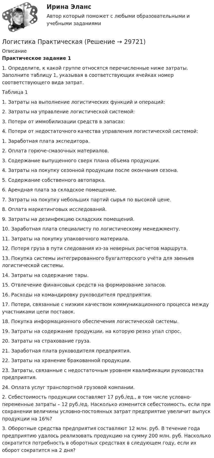     
          Описание
          Практическое задание 1	1.   Определите, к какой группе относятся перечисленные ниже затраты. Заполните таблицу 1, указывая в соответствующих ячейках номер соответствующего вида затрат.	Таблица 1  1.  Затраты на выполнение логистических функций и операций:  2.    Затраты на управление логистической системой:    3.   Потери от иммобилизации средств в запасах:  4.   Потери от недостаточного качества управления логистической системой: 	1.      Заработная плата экспедитора.	2.      Оплата горюче-смазочных материалов.	3.      Содержание выпущенного сверх плана объема продукции.	4.      Затраты на покупку сезонной продукции после окончания сезона.	5.      Содержание собственного автопарка.	6.      Арендная плата за складское помещение.	7.      Затраты на покупку небольших партий сырья по высокой цене.	8.      Оплата маркетинговых исследований.	9.      Затраты на дезинфекцию складских помещений.	10. Заработная плата специалисту по логистическому менеджменту.	11. Затраты на покупку упаковочного материала.	12. Потеря груза в пути следования из-за неверных расчетов маршрута.	13. Покупка системы интегрированного бухгалтерского учёта для звеньев логистической системы.	14. Затраты на содержание тары.	15. Отвлечение финансовых средств на формирование запасов.	16. Расходы на командировку руководителя предприятия.	17. Потери, связанные с низким качеством коммуникационного процесса между участниками цепи поставок.	18. Покупка информационного обеспечения логистической системы.	19. Затраты на содержание продукции, на которую резко упал спрос.	20. Затраты на страхование груза.	21. Заработная плата руководителя предприятия.	22. Затраты на хранение бракованной продукции.	23. Затраты, связанные с недостаточным уровнем квалификации руководства предприятия.	24. Оплата услуг транспортной грузовой компании. 	2.   Себестоимость продукции составляет 17 руб./ед., в том числе условно-переменные затраты – 12 руб./ед. Насколько изменится себестоимость, если при сохранении величины условно-постоянных затрат предприятие увеличит выпуск продукции на 16%?	3.   Оборотные средства предприятия составляют 12 млн. руб. В течение года предприятию удалось реализовать продукцию на сумму 200 млн. руб. Насколько сократится потребность в оборотных средствах в следующем году, если их оборот сократится на 2 дня?   
            
            
            ⭐ Логистика (ответы на тест Синергия / МТИ / МосАП, январь 2023)Логистика ПрактическаяЛогистика производства - вариант №9Логистика производства ММУ 2023г.Логистика (промежуточные тесты)Логистика промышленного предприятия (Тест Синергия ответы на Отлично) 5 семестр Экзамен 🟢100 баллов💯 Логистика промышленного предприятия.фмен_БАК (ответы на тест Синергия / МОИ / МТИ / МосАП, ноябрь 2023)Логистика ММУ 2023г.Логистика на предприятии ВСЕ ЗАДАНИЯ ЛОГИСТИКА ОТВЕТЫ 2022 СИНЕРГИЯЛогистика Ответы на тест Витте МУИВЛогистика. Ответы на тест Синергия. 2022Логистика ответы на тест Синергия 2023Логистика Ответы на тест Синергия МОИ МТИ