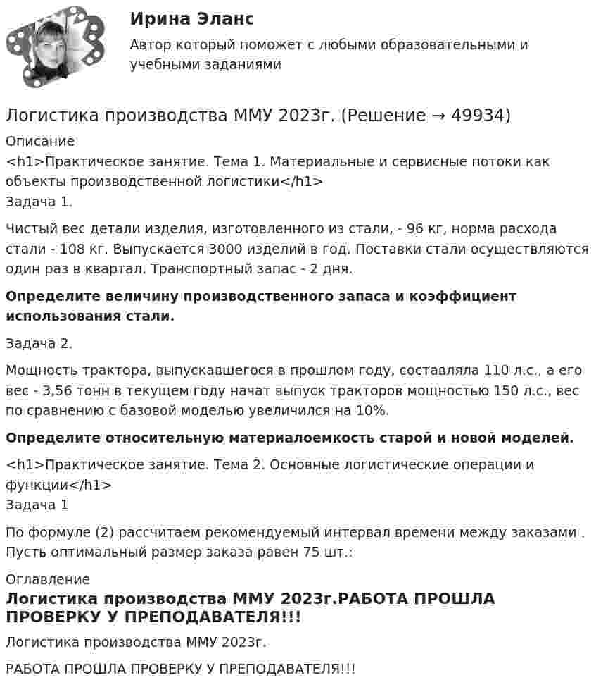     
            Описание
            <h1>Практическое занятие. Тема 1. Материальные и сервисные потоки как объекты производственной логистики</h1>Задача 1.Чистый вес детали изделия, изготовленного из стали, - 96 кг, норма расхода стали - 108 кг. Выпускается 3000 изделий в год. Поставки стали осуществляются один раз в квартал. Транспортный запас - 2 дня.Определите величину производственного запаса и коэффициент использования стали.Задача 2.Мощность трактора, выпускавшегося в прошлом году, составляла 110 л.с., а его вес - 3,56 тонн в текущем году начат выпуск тракторов мощностью 150 л.с., вес по сравнению с базовой моделью увеличился на 10%.Определите относительную материалоемкость старой и новой моделей.<h1>Практическое занятие. Тема 2. Основные логистические операции и функции</h1>Задача 1По формуле (2) рассчитаем рекомендуемый интервал времени между заказами . Пусть оптимальный размер заказа равен 75 шт.: 
            Оглавление
            Логистика производства ММУ 2023г.РАБОТА ПРОШЛА ПРОВЕРКУ У ПРЕПОДАВАТЕЛЯ!!! 
            
            
            Логистика производства - вариант №9Логистика производства ММУ 2023г.Логистика (промежуточные тесты)Логистика промышленного предприятия (Тест Синергия ответы на Отлично) 5 семестр Экзамен 🟢100 баллов💯 Логистика промышленного предприятия.фмен_БАК (ответы на тест Синергия / МОИ / МТИ / МосАП, ноябрь 2023)Логистика промышленного предприятия.фмен_БАК (тест с ответами Синергия/МОИ/ МТИ /МОСАП)⭐ Логистика распределения (ответы на тесты Синергия / МТИ / МосАП, август 2022)ЛОГИСТИКА ОТВЕТЫ 2022 СИНЕРГИЯЛогистика Ответы на тест Витте МУИВЛогистика. Ответы на тест Синергия. 2022Логистика ответы на тест Синергия 2023Логистика Ответы на тест Синергия МОИ МТИ⭐ Логистика (ответы на тест Синергия / МТИ / МосАП, июль 2022)⭐ Логистика (ответы на тест Синергия / МТИ / МосАП, январь 2023)