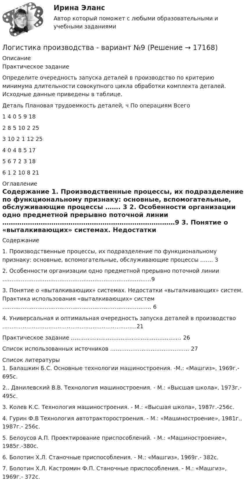     
          Описание
          	Практическое задание	 	Определите очередность запуска деталей в производство по критерию минимума длительности совокупного цикла обработки комплекта деталей. Исходные данные приведены в таблице.  Деталь Плановая трудоемкость деталей, ч     По операциям Всего   1 4 0 5 9 18   2 8 5 10 2 25   3 10 2 1 12 25   4 0 4 8 5 17   5 6 7 2 3 18   6 1 2 10 8 21  
          Оглавление
          Содержание    1. Производственные процессы, их подразделение по функциональному признаку: основные, вспомогательные, обслуживающие процессы …….  3   2. Особенности организации одно предметной прерывно поточной линии ………………………………………………………………………9   3. Понятие о «выталкивающих» системах. Недостатки «выталкивающих» систем. Практика использования «выталкивающих» систем ……………………………………………………………………… 6   4. Универсальная и оптимальная очередность запуска деталей в производство ……………………………………………………………….21   Практическое задание ……………………………………………………  26   Список использованных источников ……………………………………. 27  
          Список литературы
          	1. Балашкин Б.С. Основные технологии машиностроения. -М.: «Машгиз», 1969г.- 695с. 	2.. Данилевский В.В. Технология машиностроения. - М.: «Высшая школа», 1973г.- 495с. 	3. Колев К.С. Технология машиностроения. - М.: «Высшая школа», 1987г.-256с. 	4. Гурин Ф.В Технология автотракторостроения. - М.: «Машиностроение», 1981г., 1987г.- 256с. 	5. Белоусов А.П. Проектирование приспособлений. - М.: «Машиностроение», 1985г.-380с. 	6. Болотин Х.Л. Станочные приспособления. - М.: «Машгиз», 1969г.- 382с. 	7. Болотин Х.Л. Кастромин Ф.П. Станочные приспособления. - М.: «Машгиз», 1969г.- 372с.
            
            
            Логистика ПрактическаяЛогистика производства - вариант №9Логистика производства ММУ 2023г.Логистика (промежуточные тесты)Логистика промышленного предприятия (Тест Синергия ответы на Отлично) 5 семестр Экзамен 🟢100 баллов💯 Логистика промышленного предприятия.фмен_БАК (ответы на тест Синергия / МОИ / МТИ / МосАП, ноябрь 2023)Логистика промышленного предприятия.фмен_БАК (тест с ответами Синергия/МОИ/ МТИ /МОСАП)Логистика на предприятии ВСЕ ЗАДАНИЯ ЛОГИСТИКА ОТВЕТЫ 2022 СИНЕРГИЯЛогистика Ответы на тест Витте МУИВЛогистика. Ответы на тест Синергия. 2022Логистика ответы на тест Синергия 2023Логистика Ответы на тест Синергия МОИ МТИ⭐ Логистика (ответы на тест Синергия / МТИ / МосАП, июль 2022)