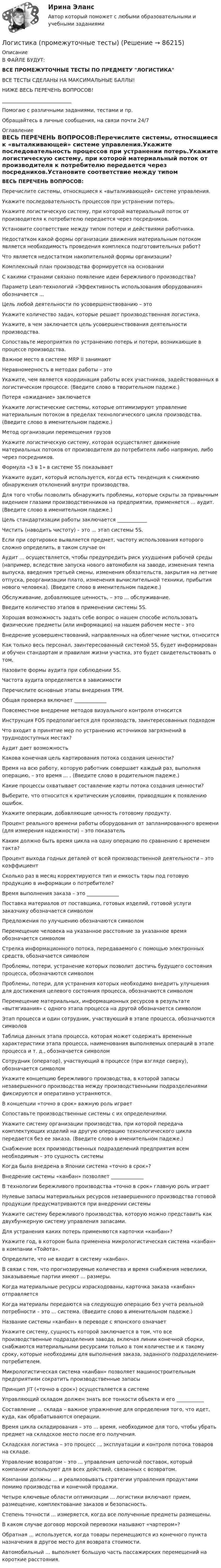      
            Описание
            В ФАЙЛЕ БУДУТ:ВСЕ ПРОМЕЖУТОЧНЫЕ ТЕСТЫ ПО ПРЕДМЕТУ ЛОГИСТИКАВСЕ ТЕСТЫ СДЕЛАНЫ НА МАКСИМАЛЬНЫЕ БАЛЛЫ!НИЖЕ ВЕСЬ ПЕРЕЧЕНЬ ВОПРОСОВ!____________________________Помогаю с различными заданиями, тестами и пр.Обращайтесь в личные сообщения, на связи почти 24/7 
            Оглавление
            ВЕСЬ ПЕРЕЧЕНЬ ВОПРОСОВ:Перечислите системы, относящиеся к «выталкивающей» системе управления.Укажите последовательность процессов при устранении потерь.Укажите логистическую систему, при которой материальный поток от производителя к потребителю передается через посредников.Установите соответствие между типом потери и действиями работника.Недостатком какой формы организации движения материальным потоком является необходимость проведения комплекса подготовительных работ?Что является недостатком накопительной формы организации?Комплексный план производства формируется на основанииС какими странами связано появление идеи бережливого производства?Параметр Lean-технологий «Эффективность использования оборудования» обозначается ... Цель любой деятельности по усовершенствованию – этоУкажите количество задач, которые решает производственная логистика.Укажите, в чем заключается цель усовершенствования деятельности производства.Сопоставьте мероприятия по устранению потерь и потери, возникающие в процессе производства.Важное место в системе MRP II занимаютНеравномерность в методах работы – этоУкажите, чем является координация работы всех участников, задействованных в логистическом процессе. (Введите слово в творительном падеже.)Потеря «ожидание» заключаетсяУкажите логистические системы, которые оптимизируют управление материальным потоком в пределах технологического цикла производства. (Введите слово в именительном падеже.)Метод организации перемещения грузовУкажите логистическую систему, которая осуществляет движение материальных потоков от производителя до потребителя либо напрямую, либо через посредников.Формула «3 в 1» в системе 5S показываетУкажите аудит, который используется, когда есть тенденция к снижению обнаружения отклонений внутри производства.Для того чтобы позволить обнаружить проблемы, которые скрыты за привычным видением глазами производственников на предприятии, применяется ... аудит. (Введите слово в именительном падеже.)Цель стандартизации работы заключается ____________Чистить (наводить чистоту) – это ... этап системы 5S.Если при сортировке выявляется предмет, частоту использования которого сложно определить, в таком случае онАудит ... осуществляется, чтобы предупредить риск ухудшения рабочей среды (например, вследствие запуска нового автомобиля на заводе, изменения темпа выпуска, введения третьей смены, изменения обязательств, закрытия на летние отпуска, реорганизации плато, изменения вычислительной техники, прибытия нового человека). (Введите слово в именительном падеже.)Обслуживание, добавляющее ценность, – это ... обслуживание.Введите количество этапов в применении системы 5S.Хорошая возможность задать себе вопрос о нашем способе использовать физические предметы (или информацию) на нашем рабочем месте – этоВнедрение усовершенствований, направленных на облегчение чистки, относитсяКак только весь персонал, заинтересованный системой 5S, будет информирован и обучен стандартам и правилам жизни участка, это будет свидетельствовать о том,Назовите формы аудита при соблюдении 5S.Частота аудита определяется в зависимостиПеречислите основные этапы внедрения TPM.Общая проверка включает _____________Повсеместное внедрение методов визуального контроля относитсяИнструкция FOS предполагается для производств, заинтересованных подходомЧто входит в принятие мер по устранению источников загрязнений в труднодоступных местах?Аудит дает возможностьКакова конечная цель картирования потока создания ценности?Время на всю работу, которую работник совершает каждый раз, выполняя операцию, – это время ... . (Введите слово в родительном падеже.)Какие процессы охватывает составление карты потока создания ценности? Выберите, что относится к критическим условиям, приводящим к появлению ошибок.Укажите операции, добавляющие ценность готовому продукту.Процент реального времени работы оборудования от запланированного времени (для измерения надежности) – это показательКаким должно быть время цикла на одну операцию по сравнению с временем такта?Процент выхода годных деталей от всей производственной деятельности – это коэффициентСколько раз в месяц корректируются тип и емкость тары под готовую продукцию в информации о потребителе?Время выполнения заказа – это _____________Поставка материалов от поставщика, готовых изделий, готовой услуги заказчику обозначается символомПредложения по улучшению обозначаются символомПеремещение человека на указанное расстояние за указанное время обозначается символомСтрелка информационного потока, передаваемого с помощью электронных средств, обозначается символомПроблемы, потери, устранение которых позволит достичь будущего состояния процесса, обозначаются символомПроблемы, потери, для устранения которых необходимо внедрить улучшения для достижения целевого состояния процесса, обозначаются символомПеремещение материальных, информационных ресурсов в результате «вытягивания» с одного этапа процесса на другой обозначается символомЭтап процесса и один сотрудник, участвующий в этапе процесса, обозначаются символовТаблица данных этапа процесса, которая может содержать временные характеристики этапа процесса, наименования выполняемых операций в этапе процесса и т. д., обозначается символомСотрудник (оператор), участвующий в процессе (при взгляде сверху), обозначается символомУкажите концепцию бережливого производства, в которой запасы незавершенного производства между производственными подразделениями фиксируются и оперативно устраняются.В концепции «точно в срок» важную роль играетСопоставьте производственные системы с их определениями.Укажите систему организации производства, при которой передача комплектующих изделий на другую операцию технологического цикла передается без ее заказа. (Введите слово в именительном падеже.)Снабжение всех производственных подразделений предприятия всем необходимым – это сущность системыКогда была внедрена в Японии система «точно в срок»?Внедрение системы «канбан» позволяет _____________В технологии бережливого производства «точно в срок» главную роль играетНулевые запасы материальных ресурсов незавершенного производства готовой продукции предусматриваются при внедрении системыУкажите систему бережливого производства, которую можно представить как двухбункерную систему управления запасами.Для устранения каких потерь применяются карточки «канбан»?Укажите год, в котором была применена микрологистическая система «канбан» в компании «Тойота».Определите, что не входит в систему «канбан».В связи с тем, что прогнозируемые количества и время снабжения невелики, заказываемые партии имеют ... размеры.Когда материальные ресурсы израсходованы, карточка заказа «канбан» отправляетсяКогда материалы передаются на следующую операцию без учета реальной потребности – это ... система. (Введите слово в именительном падеже.)Название системы «канбан» в переводе с японского означаетУкажите систему, сущность которой заключается в том, что все производственные подразделения завода, включая линии конечной сборки, снабжаются материальными ресурсами только в том количестве и к такому сроку, которые необходимы для выполнения заказа, заданного подразделением-потребителем.Микрологистическая система «канбан» позволяет машиностроительным предприятиям сократить производственные запасы Принцип JIT («точно в срок») осуществляется в системеУправляющий складом должен знать все тонкости объекта и его ___________Составление ... склада – важное упражнение для определения того, что идет, куда, как обрабатываются операции.Время цикла складирования – это ... время, необходимое для того, чтобы убрать предмет на складское место после его получения.Складская логистика – это процесс .., эксплуатации и контроля потока товаров на складе.Управление возвратом – это ... управления цепочкой поставок, который компании используют для всех действий, связанных с возвратом.Компании должны ... и реализовывать стратегии управления продуктами помимо производства и конечной продажи.Четыре ключевые области оптимизации ... логистики включают прием, размещение, комплектование заказов и безопасность.Степень точности ... измеряется, когда все полученные предметы размещены.В каком случае договор морской перевозки называют «чартером»?Обратная ... используется, когда товары перемещаются из конечного пункта назначения в другое место для возврата стоимости.Автомобильный ... выполняет большую часть пассажирских перемещений на короткие расстояния.  
            
            
            Логистика производства ММУ 2023г.Логистика (промежуточные тесты)Логистика промышленного предприятия (Тест Синергия ответы на Отлично) 5 семестр Экзамен 🟢100 баллов💯 Логистика промышленного предприятия.фмен_БАК (ответы на тест Синергия / МОИ / МТИ / МосАП, ноябрь 2023)Логистика промышленного предприятия.фмен_БАК (тест с ответами Синергия/МОИ/ МТИ /МОСАП)⭐ Логистика распределения (ответы на тесты Синергия / МТИ / МосАП, август 2022)логистика синергия Логистика Ответы на тест Витте МУИВЛогистика. Ответы на тест Синергия. 2022Логистика ответы на тест Синергия 2023Логистика Ответы на тест Синергия МОИ МТИ⭐ Логистика (ответы на тест Синергия / МТИ / МосАП, июль 2022)⭐ Логистика (ответы на тест Синергия / МТИ / МосАП, январь 2023)Логистика Практическая