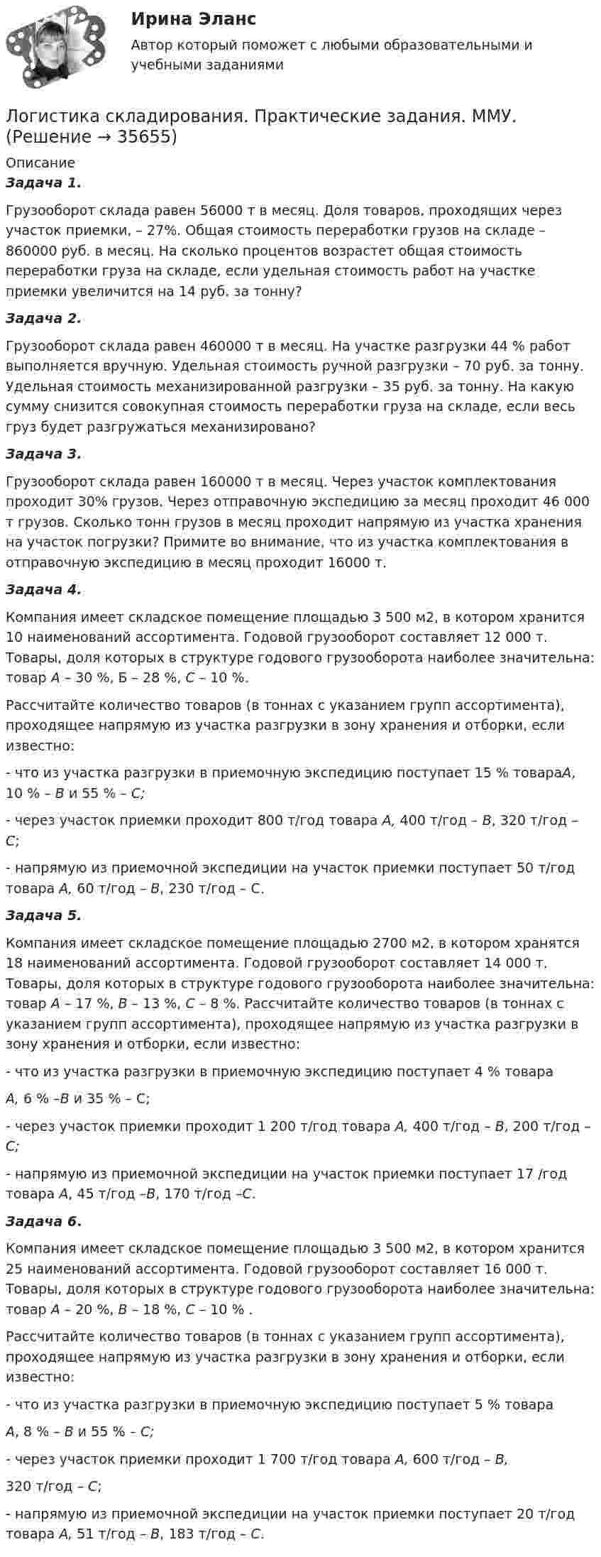     
          Описание
           Задача 1. 	Грузооборот склада равен 56000 т в месяц. Доля товаров, проходящих через участок приемки, – 27%. Общая стоимость переработки грузов на складе – 860000 руб. в месяц. На сколько процентов возрастет общая стоимость переработки груза на складе, если удельная стоимость работ на участке приемки увеличится на 14 руб. за тонну? Задача 2.	Грузооборот склада равен 460000 т в месяц. На участке разгрузки 44 % работ выполняется вручную. Удельная стоимость ручной разгрузки – 70 руб. за тонну. Удельная стоимость механизированной разгрузки – 35 руб. за тонну. На какую сумму снизится совокупная стоимость переработки груза на складе, если весь груз будет разгружаться механизировано? Задача 3.	Грузооборот склада равен 160000 т в месяц. Через участок комплектования проходит 30% грузов. Через отправочную экспедицию за месяц проходит 46 000 т грузов. Сколько тонн грузов в месяц проходит напрямую из участка хранения на участок погрузки? Примите во внимание, что из участка комплектования в отправочную экспедицию в месяц проходит 16000 т. Задача 4.	Компания имеет складское помещение площадью 3 500 м2, в котором хранится 10 наименований ассортимента. Годовой грузооборот составляет 12 000 т. Товары, доля которых в структуре годового грузооборота наиболее значительна: товар А – 30 %, Б – 28 %, С – 10 %.	Рассчитайте количество товаров (в тоннах с указанием групп ассортимента), проходящее напрямую из участка разгрузки в зону хранения и отборки, если известно:	-  что из участка разгрузки в приемочную экспедицию поступает 15 % товараА, 10 % – В и 55 % – С;	-  через участок приемки проходит 800 т/год товара А, 400 т/год – В, 320 т/год – С;	-  напрямую из приемочной экспедиции на участок приемки поступает 50 т/год товара А, 60 т/год – В, 230 т/год – С. Задача 5.	Компания имеет складское помещение площадью 2700 м2, в котором хранятся 18 наименований ассортимента. Годовой грузооборот составляет 14 000 т. Товары, доля которых в структуре годового грузооборота наиболее значительна: товар А – 17 %, В – 13 %, С – 8 %. Рассчитайте количество товаров (в тоннах с указанием групп ассортимента), проходящее напрямую из участка разгрузки в зону хранения и отборки, если известно:	-                   что из участка разгрузки в приемочную экспедицию поступает 4 % товара А, 6 % –В и 35 % – С;	-                   через участок приемки проходит 1 200 т/год товара А, 400 т/год – В, 200 т/год – С;	-                   напрямую из приемочной экспедиции на участок приемки поступает 17 /год товара А, 45 т/год –В, 170 т/год –С. Задача 6. 	Компания имеет складское помещение площадью 3 500 м2, в котором хранится 25 наименований ассортимента. Годовой грузооборот составляет 16 000 т. Товары, доля которых в структуре годового грузооборота наиболее значительна: товар А – 20 %, В – 18 %, С – 10 % .	Рассчитайте количество товаров (в тоннах с указанием групп ассортимента), проходящее напрямую из участка разгрузки в зону хранения и отборки, если известно:	-                   что из участка разгрузки в приемочную экспедицию поступает 5 % товара А, 8 % – В и 55 % – С;	-                   через участок приемки проходит 1 700 т/год товара А, 600 т/год – В,	320 т/год – С;	-                   напрямую из приемочной экспедиции на участок приемки поступает 20 т/год товара А, 51 т/год – В, 183 т/год – С.  
            
            
            Логистика Складирования или Складская логистика//СИНЕРГИЯ//МОСАП//МОИ//МТИЛогистика складирования. Практические задания. ММУ.Логистика складирования тест Синергия МТИ (ответы✅70/100 баллов)Логистика складирования (тест с ответами Синергия/МОИ/ МТИ)Логистика снабжения ММУ 2023г.💯 Логистика снабжения.фмен_БАК (ответы на тест Синергия / МОИ / МТИ / МосАП, январь 2024)Логистика снабжения.фмен_БАК (тест с ответами Синергия/МОИ/ МТИ /МОСАП)Логистика (промежуточные тесты)Логистика промышленного предприятия (Тест Синергия ответы на Отлично) 5 семестр Экзамен 🟢100 баллов💯 Логистика промышленного предприятия.фмен_БАК (ответы на тест Синергия / МОИ / МТИ / МосАП, ноябрь 2023)Логистика промышленного предприятия.фмен_БАК (тест с ответами Синергия/МОИ/ МТИ /МОСАП)⭐ Логистика распределения (ответы на тесты Синергия / МТИ / МосАП, август 2022)логистика синергия Логистика. Синергия. Тест.
