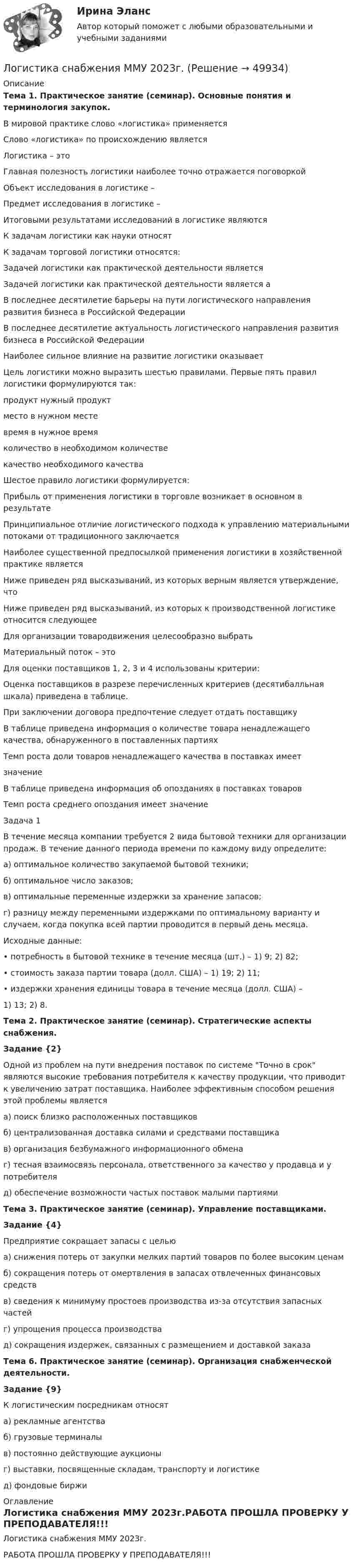     
            Описание
            Тема 1. Практическое занятие (семинар). Основные понятия и терминология закупок.В мировой практике слово «логистика» применяется Слово «логистика» по происхождению является Логистика – это Главная полезность логистики наиболее точно отражается поговоркой Объект исследования в логистике –Предмет исследования в логистике –Итоговыми результатами исследований в логистике являются К задачам логистики как науки относят К задачам торговой логистики относятся:  Задачей логистики как практической деятельности является Задачей логистики как практической деятельности является аВ последнее десятилетие барьеры на пути логистического направления развития бизнеса в Российской Федерации В последнее десятилетие актуальность логистического направления развития бизнеса в Российской Федерации Наиболее сильное влияние на развитие логистики оказывает Цель логистики можно выразить шестью правилами. Первые пять правил логистики формулируются так: продукт нужный продукт место в нужном месте время в нужное время количество в необходимом количестве качество необходимого качества Шестое правило логистики формулируется:  Прибыль от применения логистики в торговле возникает в основном в результате Принципиальное отличие логистического подхода к управлению материальными потоками от традиционного заключается Наиболее существенной предпосылкой применения логистики в хозяйственной практике является  Ниже приведен ряд высказываний, из которых верным является утверждение, что Ниже приведен ряд высказываний, из которых к производственной логистике относится следующее Для организации товародвижения целесообразно выбратьМатериальный поток – этоДля оценки поставщиков 1, 2, 3 и 4 использованы критерии: Оценка поставщиков в разрезе перечисленных критериев (десятибалльная шкала) приведена в таблице.При заключении договора предпочтение следует отдать поставщикуВ таблице приведена информация о количестве товара ненадлежащего качества, обнаруженного в поставленных партияхТемп роста доли товаров ненадлежащего качества в поставках имеетзначениеВ таблице приведена информация об опозданиях в поставках товаровТемп роста среднего опоздания имеет значениеЗадача 1В течение месяца компании требуется 2 вида бытовой техники для организации продаж. В течение данного периода времени по каждому виду определите:а) оптимальное количество закупаемой бытовой техники;б) оптимальное число заказов;в) оптимальные переменные издержки за хранение запасов;г) разницу между переменными издержками по оптимальному варианту и случаем, когда покупка всей партии проводится в первый день месяца.Исходные данные:• потребность в бытовой технике в течение месяца (шт.) – 1) 9; 2) 82;• стоимость заказа партии товара (долл. США) – 1) 19; 2) 11;• издержки хранения единицы товара в течение месяца (долл. США) –1)   13; 2) 8.Тема 2. Практическое занятие (семинар). Стратегические аспекты снабжения.Задание {2} Одной из проблем на пути внедрения поставок по системе Точно в срок являются высокие требования потребителя к качеству продукции, что приводит к увеличению затрат поставщика. Наиболее эффективным способом решения этой проблемы является а) поиск близко расположенных поставщиков б) централизованная доставка силами и средствами поставщика в) организация безбумажного информационного обмена г) тесная взаимосвязь персонала, ответственного за качество у продавца и у потребителя д) обеспечение возможности частых поставок малыми партиямиТема 3. Практическое занятие (семинар). Управление поставщиками.Задание {4} Предприятие сокращает запасы с целью а) снижения потерь от закупки мелких партий товаров по более высоким ценам б) сокращения потерь от омертвления в запасах отвлеченных финансовых средств в) сведения к минимуму простоев производства из-за отсутствия запасных частей г) упрощения процесса производства д) сокращения издержек, связанных с размещением и доставкой заказаТема 6. Практическое занятие (семинар). Организация снабженческой деятельности. Задание {9} 	К логистическим посредникам относят 	а) рекламные агентства 	б) грузовые терминалы 	в) постоянно действующие аукционы 	г) выставки, посвященные складам, транспорту и логистике 	д) фондовые биржи 
            Оглавление
            Логистика снабжения ММУ 2023г.РАБОТА ПРОШЛА ПРОВЕРКУ У ПРЕПОДАВАТЕЛЯ!!! 
            
            
            Логистика складирования (тест с ответами Синергия/МОИ/ МТИ)Логистика снабжения ММУ 2023г.💯 Логистика снабжения.фмен_БАК (ответы на тест Синергия / МОИ / МТИ / МосАП, январь 2024)Логистика снабжения.фмен_БАК (тест с ответами Синергия/МОИ/ МТИ /МОСАП)«Логистика». Тест для сдачи в МФПУ «Синергия». Логистика тест СинергияЛогистика (Тест с ответами ИДО / ММА)Логистика промышленного предприятия.фмен_БАК (тест с ответами Синергия/МОИ/ МТИ /МОСАП)⭐ Логистика распределения (ответы на тесты Синергия / МТИ / МосАП, август 2022)логистика синергия Логистика. Синергия. Тест.Логистика складирования-Z//Институт бизнеса БГУЛогистика Складирования или Складская логистика//СИНЕРГИЯ//МОСАП//МОИ//МТИЛогистика складирования. Практические задания. ММУ.