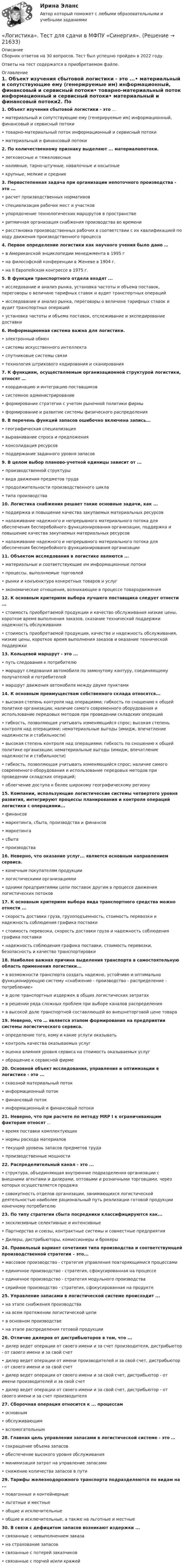      
          Описание
          Сборник ответов на 30 вопросов. Тест был успешно пройден в 2022 году. Ответы на тест содержатся в приобретаемом файле.  
          Оглавление
          1. Объект изучения сбытовой логистики - это ...• материальный и сопутствующие ему (генерируемые им) информационный, финансовый и сервисный потоки• товарно-материальный поток информационный и сервисный потоки• материальный и финансовый потоки2. По количественному признаку выделяют ... материалопотоки. • легковесные и тяжеловесные• наливные, тарно-штучные, навалочные и насыпные• крупные, мелкие и средние3. Первостепенная задача при организации непоточного производства - это ... • расчет производственных нормативов • специализация рабочих мест и участков• упорядочение технологических маршрутов в пространстве • ритмичная организация снабжения производства во времени• расстановка производственных рабочих в соответствии с их квалификацией по ходу движения производственного процесса4. Первое определение логистики как научного учения было дано …• в Американской энциклопедии менеджмента в 1995 г• на философской конференции в Женеве в 1904 г.• на II Европейском конгрессе в 1975 г. 5. В функции транспортного отдела входят ...• исследование и анализ рынка, установка частоты и объема поставок, переговоры о величине тарифных ставок и аудит транспортных операций• исследование и анализ рынка, переговоры о величине тарифных ставок и аудит транспортных операций• установка частоты и объема поставок, отслеживание и экспедирование доставки 6. Информационная система важна для логистики. • электронный обмен • системы искусственного интеллекта• спутниковые системы связи• технология штрихового кодирования и сканирования7. К функциям, осуществляемым организационной структурой логистики, относят …• координацию и интеграцию поставщиков• системное администрирование • формирование стратегии с учетом рыночной политики фирмы• формирование и развитие системы физического распределения8. В перечень функций запасов ошибочно включена запись... • географическая специализация• выравнивание спроса и предложения• консолидация ресурсов• поддержание заданного уровня запасов9. В целом выбор планово-учетной единицы зависит от ... • производственной структуры • вида движения предметов труда• продолжительности производственного цикла• типа производства10. Логистика снабжения решает такие основные задачи, как ... • поддержка и повышение качества закупаемых материальных ресурсов• налаживание надежного и непрерывного материального потока для обеспечения бесперебойного функционирования организации, поддержка и повышение качества закупаемых материальных ресурсов • налаживание надежного и непрерывного материального потока для обеспечения бесперебойного функционирования организации11. Объектом исследования в логистике являются ... • материальные и соответствующие им информационные потоки• процессы, выполняемые торговлей • рынки и конъюнктура конкретных товаров и услуг• экономические отношения, возникающие в процессе товародвижения12. К основным критериям выбора лучшего поставщика следует отнести ...• стоимость приобретаемой продукции и качество обслуживания низкие цены, короткое время выполнения заказов, сказание технической поддержки надежность обслуживания• стоимость приобретаемой продукции, качестве и надежность обслуживания, низкие цены, короткое время выполнения заказов и оказание технической поддержки13. Кольцевой маршрут - это ...• путь следования к потребителю• маршрут следования автомобиля по замкнутому контуру, соединяющему получателей и потребителей • маршрут движения автомобиля между двумя пунктами14. К основным преимуществам собственного склада относятся...• высокая степень контроля над операциями; гибкость по сношению к общей политике организации; наличие самого современного оборудования и использование передовых методов при проведении складских операций • гибкость, позволяющая учитывать изменяющийся спрос; высокая степень контроля над операциями; нематериальные выгоды (имидж, впечатление надежности и стабильности)• высокая степень контроля над операциями; гибкость по сношению к общей политике организации; нематериальные выгоды (имидж, впечатление надежности и стабильности)• гибкость, позволяющая учитывать изменяющийся спрос; наличие самого современного оборудования и использование передовых методов при проведении складских операций; • облегчение доступа к белее широкому географическому региону15. Компании, использующие логистические системы четвертого уровня развития, интегрируют процессы планирования и контроля операций логистики с операциями... • финансов • маркетинга, сбыта, производства и финансов• маркетинга • сбыта • производства16. Неверно, что оказание услуг... является основным направлением сервиса. • конечным покупателям продукции• логистическими организациями • одними предприятиями цепи поставок другим в процессе движения логистических потоков 17. К основным критериям выбора вида транспортного средства можно отнести ...• скорость доставки груза, грузоподъемность, стоимость перевозки и надежность соблюдения графика поставки • стоимость перевозки, скорость доставки груза и надежность соблюдения графика поставки • надежность соблюдения графика поставки, стоимость перевозки, безопасность и качество транспортировки 18. Наиболее важная причина выделения транспорта в самостоятельную область применения логистики... • в возможности транспорта создать надежно, устойчиво и оптимально функционирующую систему «снабжение - производство - распределение - потребление»• в доле транспортных издержек в общих логистических затратах• в решении ряда сложных проблем при выборе каналов распределения• в высокой доле транспортной составляющей во внешнеторговой цене товара 19. Неверно, что … является этапом формирования на предприятии системы логистического сервиса.• определение того, кому и какие услуги оказывать• контроль качества оказываемых услуг • оценка влияния уровня сервиса на стоимость оказываемых услуг• обращение к сервисной фирме 20. Основной объект исследования, управления и оптимизации в логистике - это ... • сквозной материальный поток• информационный поток • финансовый поток• информационный и финансовый потоки21. Неверно, что при расчете по методу MRP I к ограничивающим факторам относят ... • время поставки комплектующих • нормы расхода материалов • текущий уровень запасов предметов труда • производственные мощности22. Распределительный канал - это ...• структура, объединяющая внутренние подразделения организации с внешними агентами и дилерами, оптовыми и розничными торговцами, через которых осуществляется продажа • совокупность отделов организации, занимающихся логистической деятельностью наиболее рациональный путь реализации готовой продукции конечному потребителю23. По типу стратегии сбыта посредники классифицируются как... • эксклюзивные селективные и интенсивные• Партнерства и союзы, контрактные системы и совместные предприятия• Дилеры, дистрибьюторы, комиссионеры и брокеры24. Правильный вариант сочетания типа производства и соответствующей производственной стратегии – это...• массовое производство - стратегия управления повторяющимися процессами• единичное производство - стратегия, сфокусированная на процессе • единичное производство - стратегия модульного производства • серийное производство - стратегия, сфокусированная на продукте25. Управление запасами в логистической системе происходит ...• на этапе снабжения производства• на всем протяжении логистической цепи• в основном производстве• на этапе распределения готовой продукции26. Отличие дилеров от дистрибьюторов в том, что ... • дилер ведет операции от своего имени и за счет производителя, дистрибьютор - от своего имени и за свой счет • дилер ведет операции от имени производителей и за свой счет, дистрибьютор - от своего имени и за свой счет• дилер ведет операции от своего имени и за свой счет, дистрибьютор - от имени производителей и за свой счет• дилер ведет операции от своего имени и за свой счет, дистрибьютор - от своего имени и за счет производителя 27. Сборочная операция относится к ... процессам• основным • обслуживающим• вспомогательным28. Главная цель управления запасами в логистической системе - это …• сокращение объема запасов• обеспечение высокого уровня обслуживания• минимизация затрат на управление запасами• снижение количества запасов в пути29. Тарифы железнодорожного транспорта подразделяются по видам на ... • повагонные и контейнерные • льготные и местные• общие и исключительные• общие и исключительные, а также на льготные и местные30. В связи с дефицитом запасов возникают издержки ...• связанные с невыполнением заказа• на страхование запасов• связанные с потерей заказчиков• связанные с порчей и/или кражей   
            
            
            Логистика снабжения.фмен_БАК (тест с ответами Синергия/МОИ/ МТИ /МОСАП)«Логистика». Тест для сдачи в МФПУ «Синергия». Логистика тест СинергияЛогистика (Тест с ответами ИДО / ММА)Логистика (тест с ответами ММА)Логистика (Тест с ответами ММА)Логистика (тест с ответами Синергия/МОИ/ МТИ)Логистика. Синергия. Тест.Логистика складирования-Z//Институт бизнеса БГУЛогистика Складирования или Складская логистика//СИНЕРГИЯ//МОСАП//МОИ//МТИЛогистика складирования. Практические задания. ММУ.Логистика складирования тест Синергия МТИ (ответы✅70/100 баллов)Логистика складирования (тест с ответами Синергия/МОИ/ МТИ)Логистика снабжения ММУ 2023г.