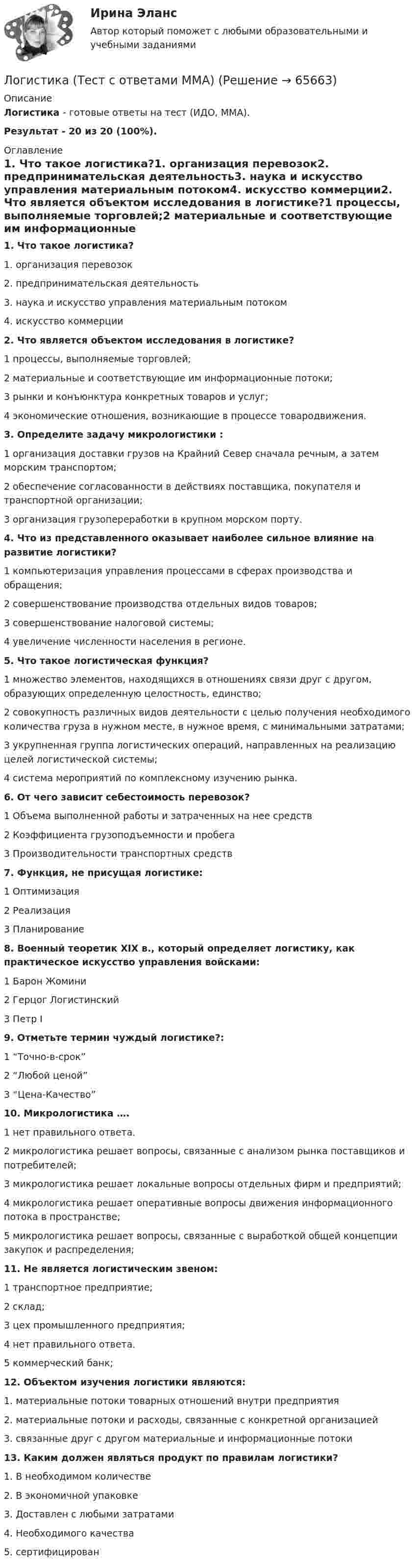     
            Описание
            Логистика - готовые ответы на тест (ИДО, ММА).Результат - 20 из 20 (100%). 
            Оглавление
            1. Что такое логистика?1. организация перевозок2. предпринимательская деятельность3. наука и искусство управления материальным потоком4. искусство коммерции2. Что является объектом исследования в логистике?1 процессы, выполняемые торговлей;2 материальные и соответствующие им информационные потоки;3 рынки и конъюнктура конкретных товаров и услуг;4 экономические отношения, возникающие в процессе товародвижения.3. Определите задачу микрологистики :1 организация доставки грузов на Крайний Север сначала речным, а затем морским транспортом;2 обеспечение согласованности в действиях поставщика, покупателя и транспортной организации;3 организация грузопереработки в крупном морском порту.4. Что из представленного оказывает наиболее сильное влияние на развитие логистики?1 компьютеризация управления процессами в сферах производства и обращения;2 совершенствование производства отдельных видов товаров;3 совершенствование налоговой системы;4 увеличение численности населения в регионе.5. Что такое логистическая функция?1 множество элементов, находящихся в отношениях связи друг с другом, образующих определенную целостность, единство;2 совокупность различных видов деятельности с целью получения необходимого количества груза в нужном месте, в нужное время, с минимальными затратами;3 укрупненная группа логистических операций, направленных на реализацию целей логистической системы;4 система мероприятий по комплексному изучению рынка.6. От чего зависит себестоимость перевозок?1 Объема выполненной работы и затраченных на нее средств2 Коэффициента грузоподъемности и пробега3 Производительности транспортных средств7. Функция, не присущая логистике:1 Оптимизация2 Реализация3 Планирование8. Военный теоретик XIX в., который определяет логистику, как практическое искусство управления войсками:1 Барон Жомини2 Герцог Логистинский3 Петр I9. Отметьте термин чуждый логистике?:1 “Точно-в-срок”2 “Любой ценой”3 “Цена-Качество”10. Микрологистика ….1 нет правильного ответа.2 микрологистика решает вопросы, связанные с анализом рынка поставщиков и потребителей;3 микрологистика решает локальные вопросы отдельных фирм и предприятий;4 микрологистика решает оперативные вопросы движения информационного потока в пространстве;5 микрологистика решает вопросы, связанные с выработкой общей концепции закупок и распределения;11. Не является логистическим звеном:1 транспортное предприятие;2 склад;3 цех промышленного предприятия;4 нет правильного ответа.5 коммерческий банк;12. Объектом изучения логистики являются:1. материальные потоки товарных отношений внутри предприятия2. материальные потоки и расходы, связанные с конкретной организацией3. связанные друг с другом материальные и информационные потоки13. Каким должен являться продукт по правилам логистики?1. В необходимом количестве2. В экономичной упаковке3. Доставлен с любыми затратами4. Необходимого качества5. сертифицирован  
            
            
            Логистика (тест с ответами ММА)Логистика (Тест с ответами ММА)Логистика (тест с ответами Синергия/МОИ/ МТИ)логистика /экономика/мат методы в одном   работа проверена преподавателем Логистическая инфраструктура в транспортных системах - вариант 9 Логистическая организация обеспецивающих процессовЛогистическая стратегия предприятия / 23 вопросаЛогистика складирования тест Синергия МТИ (ответы✅70/100 баллов)Логистика складирования (тест с ответами Синергия/МОИ/ МТИ)Логистика снабжения ММУ 2023г.💯 Логистика снабжения.фмен_БАК (ответы на тест Синергия / МОИ / МТИ / МосАП, январь 2024)Логистика снабжения.фмен_БАК (тест с ответами Синергия/МОИ/ МТИ /МОСАП)«Логистика». Тест для сдачи в МФПУ «Синергия». Логистика тест Синергия